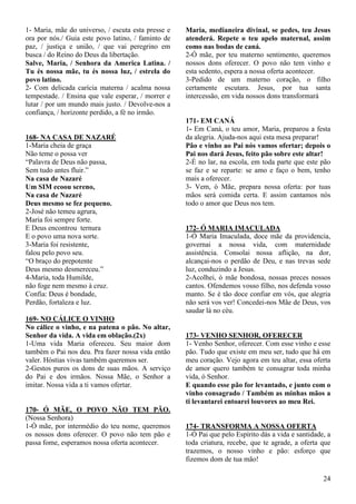 24
1- Maria, mãe do universo, / escuta esta presse e
ora por nós./ Guia este povo latino, / faminto de
paz, / justiça e união, / que vai peregrino em
busca / do Reino do Deus da libertação.
Salve, Maria, / Senhora da America Latina. /
Tu és nossa mãe, tu és nossa luz, / estrela do
povo latino.
2- Com delicada carícia materna / acalma nossa
tempestade. / Ensina que vale esperar, / morrer e
lutar / por um mundo mais justo. / Devolve-nos a
confiança, / horizonte perdido, a fé no irmão.
168- NA CASA DE NAZARÉ
1-Maria cheia de graça
Não teme o possa ver
“Palavra de Deus não passa,
Sem tudo antes fluir.”
Na casa de Nazaré
Um SIM ecoou sereno,
Na casa de Nazaré
Deus mesmo se fez pequeno.
2-José não temeu agrura,
Maria foi sempre forte.
E Deus encontrou ternura
E o povo uma nova sorte.
3-Maria foi resistente,
falou pelo povo seu.
“O braço do prepotente
Deus mesmo desmereceu.”
4-Maria, toda Humilde,
não foge nem mesmo à cruz.
Confia: Deus é bondade,
Perdão, fortaleza e luz.
169- NO CÁLICE O VINHO
No cálice o vinho, e na patena o pão. No altar,
Senhor da vida. A vida em oblação.(2x)
1-Uma vida Maria ofereceu. Seu maior dom
também o Pai nos deu. Pra fazer nossa vida então
valer. Hóstias vivas também queremos ser.
2-Gestos puros os dons de suas mãos. A serviço
do Pai e dos irmãos. Nossa Mãe, o Senhor a
imitar. Nossa vida a ti vamos ofertar.
170- Ó MÃE, O POVO NÃO TEM PÃO.
(Nossa Senhora)
1-Ó mãe, por intermédio do teu nome, queremos
os nossos dons oferecer. O povo não tem pão e
passa fome, esperamos nossa oferta acontecer.
Maria, medianeira divinal, se pedes, teu Jesus
atenderá. Repete o teu apelo maternal, assim
como nas bodas de caná.
2-Ó mãe, por teu materno sentimento, queremos
nossos dons oferecer. O povo não tem vinho e
esta sedento, espera a nossa oferta acontecer.
3-Pedido de um materno coração, o filho
certamente escutara. Jesus, por tua santa
intercessão, em vida nossos dons transformará
171- EM CANÁ
1- Em Caná, o teu amor, Maria, preparou a festa
da alegria. Ajuda-nos aqui esta mesa preparar!
Pão e vinho ao Pai nós vamos ofertar; depois o
Pai nos dará Jesus, feito pão sobre este altar!
2-É no lar, na escola, em toda parte que este pão
se faz e se reparte: se amo e faço o bem, tenho
mais a oferecer.
3- Vem, ó Mãe, prepara nossa oferta: por tuas
mãos será comida certa. E assim cantamos nós
todo o amor que Deus nos tem.
172- Ó MARIA IMACULADA
1-Ó Maria Imaculada, doce mãe da providencia,
governai a nossa vida, com maternidade
assistência. Consolai nossa aflição, na dor,
alcançai-nos o perdão de Deu, e nas trevas sede
luz, conduzindo a Jesus.
2-Acolhei, ó mãe bondosa, nossas preces nossos
cantos. Ofendemos vosso filho, nos defenda vosso
manto. Se é tão doce confiar em vós, que alegria
não será vos ver! Concedei-nos Mãe de Deus, vos
saudar lá no céu.
173- VENHO SENHOR, OFERECER
1- Venho Senhor, oferecer. Com esse vinho e esse
pão. Tudo que existe em meu ser, tudo que há em
meu coração. Vejo agora em teu altar, essa oferta
de amor quero também te consagrar toda minha
vida, ó Senhor.
E quando esse pão for levantado, e junto com o
vinho consagrado / Também as minhas mãos a
ti levantarei entoarei louvores ao meu Rei.
174- TRANSFORMA A NOSSA OFERTA
1-Ó Pai que pelo Espírito dás a vida e santidade, a
toda criatura, recebe, que te agrade, a oferta que
trazemos, o nosso vinho e pão: esforço que
fizemos dom de tua mão!
 