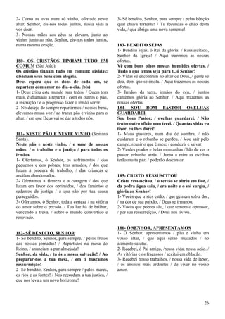 26
2- Como as uvas num só vinho, ofertado neste
altar, Senhor, eis-nos todos juntos, nossa vida a
vos doar.
3- Nossas mãos aos céus se elevam, junto ao
vinho, junto ao pão, Senhor, eis-nos todos juntos,
numa mesma oração.
180- OS CRISTÃOS TINHAM TUDO EM
COMUM (São João).
Os cristãos tinham tudo em comum; dividas;
dividiam seus bens com alegria.
Deus espera que os dons de cada um, se
repartem com amor no dia-a-dia. (bis)
1- Deus criou este mundo para todos. / Quem tem
mais, é chamado a repartir / com os outros o pão,
a instrução / e o progresso fazer o irmão sorrir.
2- No desejo de sempre repartirmos / nossos bens,
elevamos nossa voz / ao trazer pão e vinho para o
altar, / em que Deus vai se dar a todos nós.
181- NESTE PÃO E NESTE VINHO (Semana
Santa).
Neste pão e neste vinho, / o suor de nossas
mãos: / o trabalho e a justiça / para todos os
irmãos.
1- Ofertamos, ó Senhor, os sofrimentos / dos
pequenos e dos pobres, teus amados, / dos que
lutam à procura de trabalho, / das crianças e
anciãos abandonados.
2- Ofertamos a firmeza e a coragem / dos que
lutam em favor dos oprimidos, / dos famintos e
sedentos de justiça / e que são por tua causa
perseguidos.
3- Ofertamos, ó Senhor, toda a certeza / na vitória
do amor sobre o pecado. / Tua luz há de brilhar,
vencendo a treva, / sobre o mundo convertido e
renovado.
182- SÊ BENDITO, SENHOR
1- Sê bendito, Senhor, para sempre, / pelos frutos
das nossas jornadas! / Repartidos na mesa do
Reino, / anunciam a paz almejada!
Senhor, da vida, / tu és a nossa salvação! / Ao
preparar-nos a tua mesa, / em ti buscamos
ressurreição!
2- Sê bendito, Senhor, para sempre / pelos mares,
os rios e as fontes! / Nos recordam a tua justiça, /
que nos leva a um novo horizonte!
3- Sê bendito, Senhor, para sempre / pelas bênção
qual chuva torrente! / Tu fecundas o chão desta
vida, / que abriga uma nova semente!
183- BENDITO SEJAS
1- Bendito sejas, ó Rei da glória! / Ressuscitado,
Senhor da Igreja! / Aqui trazemos as nossas
ofertas.
Vê com bons olhos nossas humildes ofertas. /
Tudo o que temos seja para ti, ó Senhor!
2- Vidas se encontram no altar de Deus, / gente se
doa, dom que se imola. / Aqui trazemos as nossas
ofertas.
3- Irmãos da terra, irmãos do céu, / juntos
cantemos glória ao Senhor. / Aqui trazemos as
nossas ofertas.
184- SOU BOM PASTOR OVELHAS
GUARDAREI.
Sou bom Pastor; / ovelhas guardarei. / Não
tenho outro ofício nem terei. / Quantas vidas eu
tiver, eu lhes darei!
1- Maus pastores, num dia de sombra, / não
cuidaram e o rebanho se perdeu. / Vou sair pelo
campo, reunir o que é meu; / conduzir e salvar.
2- Verdes prados e belas montanhas / hão de ver o
pastor, rebanho atrás. / Junto a mim as ovelhas
terão muita paz; / poderão descansar.
185- CRISTO RESSUSCITOU
Cristo ressuscitou, / o sertão se abriu em flor, /
da pedra água saiu, / era noite e o sol surgiu, /
glória ao Senhor!
1- Vocês que tristes estão, / que gemem sob a dor,
/ na dor de sua paixão, / Deus se irmanou.
2- Vocês que pobres são, / que temem o opressor,
/ por sua ressurreição, / Deus nos livrou.
186- Ó SENHOR, APRESENTAMOS
1- Ó Senhor, apresentamos / pão e vinho em
vosso altar, / que aqui serão mudados / no
alimento salutar.
2- Recebei, ó Pai amigo, /nossa vida, nossa ação. /
As vitórias e os fracassos / aceitai em oblação.
3- Recebei nosso trabalhos, / nossa vida de labor,
/ os anseios mais ardentes / de viver no vosso
amor.
 