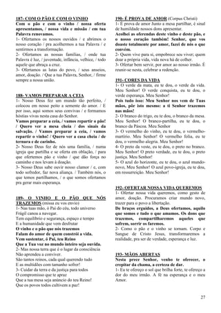 27
187- COM O PÃO E COM O VINHO
Com o pão e com o vinho / nossa oferta
apresentamos, / nossa vida e missão / em tua
Palavra renovamos.
1- Ofertamos os nossos ouvidos / e abrimos o
nosso coração / pra acolhermos a tua Palavra / e
sentirmos a transformação.
2- Ofertamos as nossas famílias, / onde tua
Palavra é luz, / juventude, infância, velhice, / todo
aquele que abraça a cruz.
3- Ofertamos as lutas do povo, / seus anseios,
amor, doação. / Que a tua Palavra, Senhor, / firme
sempre a nossa união.
188- VAMOS PREPARAR A CEIA
1- Nosso Deus fez um mundo tão perfeito, /
colocou em nosso peito a semente do amor. / E
por isso, aqui somos seus convivas / e formamos
hóstias vivas nesta casa do Senhor.
Vamos preparar a ceia, / vamos repartir o pão!
/ Quero ver a mesa cheia / dos sinais da
salvação. / Vamos preparar a ceia, / vamos
repartir o vinho! / Quero ver a casa cheia / de
ternura e de carinho.
2- Nosso Deus fez de nós uma família, / numa
igreja que partilha e se oferta em oblação, / para
que ofertemos pão e vinho / que dão força no
caminho e nos levam à doação.
3- Nosso Deus sabe ouvir nosso clamor / e, com
todo sofredor, faz nova aliança. / Também nós, o
que temos partilhamos, / o que somos ofertamos
pra gerar mais esperança.
189- O VINHO E O PÃO QUE NÓS
TRAZEMOS (missa eu vos envio)
1- Nas tuas mão, ó Pai do céu, todo universo
Frágil canoa a navegar.
Tem equilíbrio e segurança, espaço e tempo
E a humanidade que vem desfrutar
O vinho e o pão que nós trazemos
Falam do amor de quem constrói a vida.
Vem sustentar, ó Pai, teu Reino
Que a Tua voz no mundo inteiro seja ouvida.
2- Mas nossa terra que é o lugar da consciência
Não aprendeu a conviver.
São tantos reinos, cada qual querendo tudo
E as multidões com tamanho sofrer!
3- Cuidar da terra e da justiça para todos
O compromisso que te apraz
Que a tua mesa seja anúncio do teu Reino!
Que os povos todos cultivem a paz!
190- É PROVA DE AMOR (Corpus Christi)
1- É prova de amor Junto a mesa partilhar, é sinal
de humildade nossos dons apresentar.
Acolhei as oferendas deste vinho e deste pão, e
o nosso coração também! Senhor, que vos
doaste totalmente por amor, fazei de nós o que
convém.
2- Quem vive para si, empobrece seu viver; quem
doar a própria vida, vida nova há de colher.
3- Ofertar bem servir, por amor ao nosso irmão. É
reunir-se nesta, celebrar a redenção.
191- CORES DA VIDA
1- O verde da mata, eu te dou, o verde da vida.
Meu Senhor! O verde conquista, eu te dou, o
verde esperança. Meu Senhor!
Pois tudo isso: Meu Senhor nos vem de Tuas
mãos, pôr isto mesmo: a ti Senhor trazemos
nas mãos!
2- O branco do trigo, eu te dou, o branco da mesa.
Meu Senhor! O branco-partilha, eu te dou, o
branco da Páscoa. Meu Senhor
3- O vermelho do vinho, eu te dou, o vermelho-
martírio. Meu Senhor! O vermelho folia, eu te
dou, o vermelho alegria. Meu Senhor!
4- O preto da veste, eu te dou, o preto no branco.
Meu Senhor! O preto verdade, eu te dou, o preto
justiça. Meu Senhor!
5- O azul do horizonte, eu te dou, o azul mundo-
novo, Meu Senhor! O azul povo-igreja, eu te dou,
em ressurreição. Meu Senhor!
192- OFERTAR NOSSA VIDA QUEREMOS
1- Ofertar nossa vida queremos, como gesto de
amor, doação. Procuramos criar mundo novo,
trazer para o povo a libertação.
De braços erguidos, a Deus ofertamos, aquilo
que somos e tudo o que amamos. Os dons que
trazemos, compartilharemos aqueles que
sofrem, sorrir os faremos.
2- Como o pão e o vinho se tornam. Corpo e
Sangue de Cristo Jesus, transformaremos a
realidade, pra ser de verdade, esperança e luz.
193- MÃOS ABERTAS
Nesta prece Senhor, venho te oferecer, o
crepitar da chama, a certeza de dar.
1- Eu te ofereço o sol que brilha forte, te ofereço a
dor do meu irmão. A fé na esperança e o meu
Amor.
 