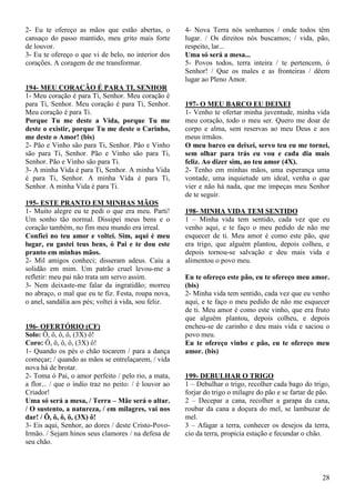 28
2- Eu te ofereço as mãos que estão abertas, o
cansaço do passo mantido, meu grito mais forte
de louvor.
3- Eu te ofereço o que vi de belo, no interior dos
corações. A coragem de me transformar.
194- MEU CORAÇÃO É PARA TI, SENHOR
1- Meu coração é para Ti, Senhor. Meu coração é
para Ti, Senhor. Meu coração é para Ti, Senhor.
Meu coração é para Ti.
Porque Tu me deste a Vida, porque Tu me
deste o existir, porque Tu me deste o Carinho,
me deste o Amor! (bis)
2- Pão e Vinho são para Ti, Senhor. Pão e Vinho
são para Ti, Senhor. Pão e Vinho são para Ti,
Senhor. Pão e Vinho são para Ti.
3- A minha Vida é para Ti, Senhor. A minha Vida
é para Ti, Senhor. A minha Vida é para Ti,
Senhor. A minha Vida é para Ti.
195- ESTE PRANTO EM MINHAS MÃOS
1- Muito alegre eu te pedi o que era meu. Parti!
Um sonho tão normal. Dissipei meus bens e o
coração também, no fim meu mundo era irreal.
Confiei no teu amor e voltei. Sim, aqui é meu
lugar, eu gastei teus bens, ó Pai e te dou este
pranto em minhas mãos.
2- Mil amigos conheci; disseram adeus. Caiu a
solidão em mim. Um patrão cruel levou-me a
refletir: meu pai não trata um servo assim.
3- Nem deixaste-me falar da ingratidão; morreu
no abraço, o mal que eu te fiz. Festa, roupa nova,
o anel, sandália aos pés; voltei à vida, sou feliz.
196- OFERTÓRIO (CF)
Solo: Ô, ô, ô, ô, (3X) ô!
Coro: Ô, ô, ô, ô, (3X) ô!
1- Quando os pés o chão tocarem / para a dança
começar; / quando as mãos se entrelaçarem, / vida
nova há de brotar.
2- Toma ó Pai, o amor perfeito / pelo rio, a mata,
a flor... / que o índio traz no peito: / é louvor ao
Criador!
Uma só será a mesa, / Terra – Mãe será o altar.
/ O sustento, a natureza, / em milagres, vai nos
dar! / Ô, ô, ô, ô, (3X) ô!
3- Eis aqui, Senhor, ao dores / deste Cristo-Povo-
Irmão. / Sejam hinos seus clamores / na defesa de
seu chão.
4- Nova Terra nós sonhamos / onde todos têm
lugar. / Os direitos nós buscamos; / vida, pão,
respeito, lar...
Uma só será a mesa...
5- Povos todos, terra inteira / te pertencem, ó
Senhor! / Que os males e as fronteiras / dêem
lugar ao Pleno Amor.
197- O MEU BARCO EU DEIXEI
1- Venho te ofertar minha juventude, minha vida
meu coração, todo o meu ser. Quero me doar de
corpo e alma, sem reservas ao meu Deus e aos
meus irmãos.
O meu barco eu deixei, servo teu eu me tornei,
sem olhar para trás eu vou e cada dia mais
feliz. Ao dizer sim, ao teu amor (4X).
2- Tenho em minhas mãos, uma esperança uma
vontade, uma inquietude um ideal, venha o que
vier e não há nada, que me impeças meu Senhor
de te seguir.
198- MINHA VIDA TEM SENTIDO
1 – Minha vida tem sentido, cada vez que eu
venho aqui, e te faço o meu pedido de não me
esquecer de ti. Meu amor é como este pão, que
era trigo, que alguém plantou, depois colheu, e
depois tornou-se salvação e deu mais vida e
alimentou o povo meu.
Eu te ofereço este pão, eu te ofereço meu amor.
(bis)
2- Minha vida tem sentido, cada vez que eu venho
aqui, e te faço o meu pedido de não me esquecer
de ti. Meu amor é como este vinho, que era fruto
que alguém plantou, depois colheu, e depois
encheu-se de carinho e deu mais vida e saciou o
povo meu.
Eu te ofereço vinho e pão, eu te ofereço meu
amor. (bis)
199- DEBULHAR O TRIGO
1 – Debulhar o trigo, recolher cada bago do trigo,
forjar do trigo o milagre do pão e se fartar de pão.
2 – Decepar a cana, recolher a garapa da cana,
roubar da cana a doçura do mel, se lambuzar de
mel.
3 – Afagar a terra, conhecer os desejos da terra,
cio da terra, propícia estação e fecundar o chão.
 