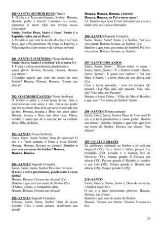 29
200- SANTO, SENHOR DEUS (Natal).
1- O céu e a Terra proclamam, Senhor: Hosana,
Hosana, poder e louvor! Cantemos teu nome,
louvamos o amor. Que nos enviou nosso
Libertador!
Santo, Senhor Deus, Santo é Jesus! Santo é o
Espírito, todos um só Deus!
2- Bendito o que vem lá do alto do céu; é o Cristo
Jesus, que o Pai prometeu. Na força do Espírito, a
Mãe concebeu e por nossa vida viveu e morreu!
201- SANTO É O SENHOR (Nossa Senhora).
Santo, Santo, Santo é o Senhor! (2x) (nossa S.)
1- O céu e a terra proclamam, proclamam a
vossa glória. Hosana, Hosana, Hosana, Hosana
nas alturas!
2-Bendito aquele que vem em nome do meu
Senhor! Hosana, Hosana, Hosana, Hosana nas
alturas!
202- O SENHOR É SANTO (Nossa Senhora)
O Senhor é santo e o seu nome brilha: Nós o
proclamamos com amor e vós. Foi o seu poder
que fez as maravilhas pelo universo e em cada um
de nós. Hosana, hosana a Deus nos altos céus!
Hosana, hosana a Deus nos altos céus. Maria,
bendito o santo que de ti nasceu; foi na verdade
Jesus, filho de Deus.
203- SANTO (Nossa Senhora).
Santo, Santo, Santo Senhor Deus do universo! O
céu e a Terra cantam, ó Deus a fossa Glória!
Hosana, Hosana, Hosana na alturas! Bendito o
que vem em nome do Senhor! Hosana,
Hosana, Hosana.
204- SANTO (Sagrado Coração).
Santo, Santo, Santo, Senhor Deus do Universo
O céu e a terra proclamam, proclamam a vossa
gloria!
Hosana, Hosana, Hosana nas alturas! (2x)
Bendito o que vem em nome do Senhor (2x)
O Santo, o justo, o verdadeiro Deus
Hosana, Hosana, Hosana nas alturas!
205- SANTO (Sagrado Coração).
1-Santo, Santo, Santo, Senhor Deus de nossa
história! Céus e terra cantam, celebrando sua
gloria!
Hosana, Hosana, Hosana, e louvor!
Hosana, Hosana, ao Pai o nosso amor!
2-E bendito seja Jesus Cristo Salvador que em seu
nome veio ser o nosso Salvador.
206- SANTO (Sagrado Coração).
Santo, Santo, Santo! Santo é o Senhor. Por isso
vou cantar: Hosana, hosana, ao Senhor. (2x)
Bendito o que vem, em nome do Senhor! Por isso
vou cantar: Hosana, hosana, ao Senhor.
207- SANTO DOS ANJOS
Santo, Santo, Santo! / Dizem todos os anjos. /
Santo, Santo, Santo! / É o Senhor Jesus! / Santo,
Santo, Santo! / É quem nos redime: / Por que
Deus é Santo, / a terra cheia de sua gloria está
(2x).
Céus e terras passarão, / mas tua palavra não
passará. (2x) Não, não, não passará! Não, não,
não! Não, não, não Passará!
Hosana a Jesus Cristo, / Filho de Maria! Bendito
o que vem / Em nome do Senhor! Santo...
208- SANTO (Tempo comum)
Santo, Santo, Santo, Senhor Deus do Universo! O
céu e a terra proclamam a vossa glória. Hosana
nas alturas! Bendito, bendito o que vem, que vem
em nome do Senhor. Hosana nas alturas! Nas
alturas!
209- EU CELEBRAREI
Eu celebrarei, cantando ao Senhor e só nele me
alegrarei (2X). Eu o louvo e adoro, porque tem
triunfado (2X). Grande é o Senhor, Rei do
Universo (3X). Porque grande é! Hosana nas
alturas (3X). Porque grande é! Bendito é, bendito
o que vem (3X). Porque grande é. Hosana nas
alturas (3X). Porque grande é (2X)
210- SANTO
Santo, Santo é, Santo, Santo é, Deus do universo,
ó Senhor Javé (bis).
O céu e a terra proclamam glorioso. Hosana,
Hosana, nas alturas.
Bendito o que vem do nome do Senhor.
Hosana, Hosana nas alturas. Hosana, Hosana ao
Rei.
 