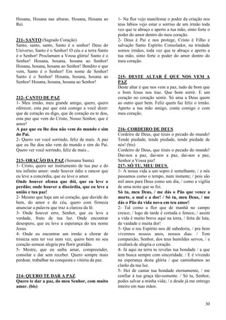 30
Hosana, Hosana nas alturas. Hosana, Hosana ao
Rei.
211- SANTO (Sagrado Coração)
Santo, santo, santo, Santo é o senhor! Deus do
Universo, Santo é o Senhor! O céu e a terra Santo
é o Senhor! Proclamam a Vossa glória! Santo é o
Senhor! Hosana, hosana, hosana ao Senhor!
Hosana, hosana, hosana ao Senhor! Bendito o que
vem, Santo é o Senhor! Em nome de Senhor!
Santo é o Senhor! Hosana, hosana, hosana ao
Senhor! Hosana, hosana, hosana ao Senhor!
212- CANTO DE PAZ
1- Meu irmão, meu grande amigo, quero, quero
oferecer, esta paz que está comigo a você dizer:
que de coração eu digo, que de coração eu te dou,
esta paz que vem do Cristo, Nosso Senhor, que é
amor!
A paz que eu lhe dou não vem do mundo e sim
do Pai.
2- Quero ver você sorrindo, feliz de mais. A paz
que eu lhe dou não vem do mundo e sim do Pai.
Quero ver você sorrindo, feliz de mais...
213- ORAÇÃO DA PAZ (Semana Santa).
1- Cristo, quero ser instrumento de tua paz e do
teu infinito amor: onde houver ódio e rancor que
eu leve a concórdia, que eu leve o amor.
Onde houver ofensa que dói, que eu leve o
perdão; onde houver a discórdia, que eu leve a
união e tua paz!
2- Mesmo que haja um só coração, que duvide do
bem, do amor e do céu, quero com firmeza
anunciar a palavra que traz a clareza da fé.
3- Onde houver erro, Senhor, que eu leve a
verdade, fruto de tua luz. Onde encontrar
desespero, que eu leve a esperança do teu nome
Jesus.
4- Onde eu encontrar um irmão a chorar de
tristeza sem ter voz nem vez, quero bem no seu
coração semear alegria pra florir gratidão.
5- Mestre, que eu saiba amar, compreender,
consolar e dar sem receber. Quero sempre mais
perdoar, trabalhar na conquista e vitória da paz.
214- QUERO TE DAR A PAZ
Quero te dar a paz, do meu Senhor, com muito
amor. (bis)
1- Na flor vejo manifestar o poder da criação nos
teus lábios vejo estar o sorriso de um irmão toda
vez que te abraço e aperto a tua mão, sinto forte o
poder do amor dentro do meu coração.
2- Deus é Pai e nos protege, Cristo é Filho e
salvação Santo Espírito Consolador, na trindade
somos irmãos, toda vez que te abraço e aperto a
tua mão, sinto forte o poder do amor dentro do
meu coração.
215- DESTE ALTAR É QUE NOS VEM A
PAZ
Deste altar é que nos vem a paz, tudo de bom que
o bom Jesus nos traz. Que bom sorrir. E um
coração no coração sentir. Só ama a Deus quem
ao outro quer bem. Feliz quem faz feliz o irmão.
Aperto a tua mão amigo, conta comigo e com
meu coração.
216- CORDEIRO DE DEUS
Cordeiro de Deus, que tirais o pecado do mundo!
Tende piedade, tende piedade, tende piedade de
nós! (bis)
Cordeiro de Deus, que tirais o pecado do mundo!
Dai-nos a paz, dai-nos a paz, dai-nos a paz,
Senhor a Vossa paz!
217- SÓ TU, MEU DEUS.
1- A nossa vida a um sopro é semelhante, / e nós
passamos como o tempo, num instante; / pois são
mil anos para Deus como um dia, / como a vigília
de uma noite que se foi.
Só tu, meu Deus, / me dás o Pão que vence a
morte, o mal e a dor! / Só tu, meu Deus, / me
dás o Pão da vida nova em teu amor!
2- Tal como a flor que de manhã no campo
cresce; / logo de tarde é cortada e fenece, / assim
a vida é muito breve aqui na terra, / feita de luta,
de vaidade e muita dor!
3- Que o teu Espírito nos dê sabedoria, / pra bem
vivermos nossos anos, nossos dias. / Tem
compaixão, Senhor, dos teus humildes servos, / e
exultará de alegria o coração.
4- Já aqui na terra tu revelas tua bondade / a que
tem busca sempre com sinceridade. / E é vivendo
na esperança desta glória / que caminhamos ao
clarão da tua luz.
5- Hei de cantar tua bondade eternamente, / me
confiar à tua graça tão-somente. / Só tu, Senhor,
podes salvar a minha vida; / e desde já me entrego
inteiro em tuas mãos.
 