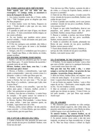 31
218- TODO AQUELE QUE CRÊ EM MIM
Todo aquele que crê em mim um dia
ressurgirá. / E comigo, então, se assentará à
mesa do banquete de meu Pai.
1- Aos justos reunidos neste dia o Cristo, então,
dirá: / “Oh! Venham gozar as alegrias que meu
Pai lhes preparou”.
2- A fome muitas vezes me bateu, fraqueza eu
senti. / Vocês dando o pão que era seu, mais
ganharam para si.
3- E quando eu pedi um copo d’água, me deram
com amor, / E mais consolaram minha mágoa, ao
me verem sofredor.
4- Eu me lembro que também estive preso:
terrível solidão.../ Vocês aliviaram este peso com
sua compreensão.
5- O frio me castigava sem piedade, não tinha o
que vestir. / Num gesto de amor e de bondade
vocês foram me acudir.
6- Amigos, esta fé é a verdadeira que leva para o
céu: / Aquele que Deus, a vida inteira, no irmão,
sempre acolheu.
219- DÁ-NOS, SENHOR, ESSES DONS.
1- Senhor, vem dar-nos sabedoria que faz ver tudo
como Deus quis. / E assim faremos da eucaristia /
o grande meio de ser feliz.
Dá-nos, Senhor, esses dons, essa luz, / e nós
veremos que pão é Jesus!
2- Dá-nos, o Senhor, o entendimento, / que tudo
ajuda a compreender; / para nós vermos como é o
alimento / o pão e o vinho que Deus quer ser.
3- Senhor, vem dar-nos divina ciência, / que,
como o Eterno, faz ver sem véus: / “Tu vês por
fora, Deus vê a essência, / pensas que é pão, mas
é nosso Deus”.
4- Dá-nos, Senhor, o teu conselho, / que nos faz
sábios para guiar; / homem, mulher, jovem e
velho / nós guiaremos ao santo altar.
5- Senhor, vem dar-nos a fortaleza, / a santa força
do coração. / Só quem vencer vai sentar-se à
mesa, / para que luta Deus quer ser pão.
6- Dá-nos, Senhor, filial piedade, / a doce forma
de amar, enfim, / para que amemos quem, na
verdade, / aqui amou-nos até o fim.
7- Dá-nos, enfim, temor sublime / de não amá-los
como convém: / o Cristo-Hóstia, que nos redime,
/ o pai celeste, que nos quer bem.
220- CANTAR A BELEZA DA VIDA.
1- Cantar a beleza da vida, presente do amor sem
igual: missão do teu povo escolhido! Senhor, vem
livrar-nos do mal!
Vem dar-nos teu filho, Senhor, sustento do pão e
do vinho, e a Força do Espírito Santo, unindo o
teu povo a caminho!
2- Falar do teu filho às nações, vivendo como Ele
viveu: missão do teu povo escolhido, Senhor, vem
cuidar do que é teu!
3- Viver o perdão sem medida, servir sem jamais
condenar: missão do teu povo escolhido, Senhor,
vem conosco ficar!
4- Erguer os que estão humilhados, doar-se aos
pequenos, aos pobres: missão do teu povo
escolhido. Senhor, nossas forças redobre!
5- Buscar a verdade, a justiça, nas trevas brilhar
como a luz: missão do teu povo escolhido.
Senhor, nossos passos conduz!
6- Andar os caminhos do mundo, plantando teu
Reino de paz: missão do teu povo escolhido.
Senhor, nossos passos refaz!
7- Fazer deste mundo um só povo, fraterno, a
serviço da vida: missão do teu povo escolhido.
Senhor, vem nutrir nossa vida!
221- Ó SENHOR, TU ME UNGISTE! (Crisma)
1- Ó Senhor, Tu me ungiste na fronte / com o óleo
que cura a ferida / para eu ir a qualquer horizonte,
/ suavizando essas dores da vida.
Mas pra dar tua Paz noite e dia, / e estar
sempre a serviço do irmão, / eu preciso da tua
energia, / eu preciso, Jesus, deste pão.
2- Bem na fronte, Senhor Deus, me ungiste / com
o óleo da santa alegria. / E eu serei o consolo do
triste / e quem chora farei que sorria.
3- em na fronte me ungiste, Senhor, / com o óleo
capaz de ser luz. / Doravante, como ungido, onde
eu for, / Eu irei irradiar a Jesus.
4- Que eu entenda o sentido profundo / Desta
unção que me deram na igreja: / Como Cristo, eu
irei pelo mundo, / pra que Deus seja amado:
Assim seja!
222- TE AMAREI
1- Me chamaste para caminhar na vida contigo,
decidi para sempre seguir-te, não voltar atrás, me
pusestes uma brasa no peito e uma flecha na alma,
é difícil agora viver sem lembrar-me de Ti.
Te amarei Senhor, Te amarei Senhor, eu só
encontro a paz e a alegria bem perto de Ti (2X)
2- Eu pensei muitas vezes calar e não dar nem
resposta, eu pensei na fuga esconder-me, ir longe
de Ti. Mas tua força venceu e afinal eu fiquei
 