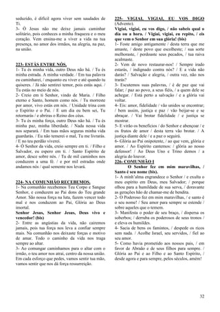 32
seduzido, é difícil agora viver sem saudades de
Ti.
3- Ó Jesus não me deixe jamais caminhar
solitário, pois conheces a minha fraqueza e o meu
coração. Vem ensina-me a viver a vida na tua
presença, no amor dos irmãos, na alegria, na paz,
na união.
223- ESTÁS ENTRE NÓS.
1- Tu és minha vida, outro Deus não há. / Tu és
minha estrada. A minha verdade. / Em tua palavra
eu caminharei, / enquanto eu viver e até quando tu
quiseres. / Já não sentirei temor, pois estás aqui. /
Tu estás no meio de nós.
2- Creio em ti Senhor, vindo de Maria. / Filho
eterno e Santo, homem como nós. / Tu morreste
por amor, vivo estás em nós. / Unidade trina com
o Espírito e o Pai. / E um dia eu bem sei, Tu
retornarás / e abriras o Reino dos céus.
3- Tu és minha força, outro Deus não há. / Tu és
minha paz, minha liberdade. / Nada nessa vida
nos separará. / Em tuas mãos seguras minha vida
guardarás. / Eu não temerei o mal, Tu me livrarás.
/ E no teu perdão viverei.
4- Ó Senhor da vida, creio sempre em ti. / Filho e
Salvador, eu espero em ti. / Santo Espírito de
amor, desce sobre nós. / Tu de mil caminhos nos
conduzem a uma fé. / e por mil estradas onde
andamos nós / qual semente nos levará.
224- NA COMUNHÃO RECEBEMOS.
1- Na comunhão recebemos Teu Corpo e Sangue
Senhor, e conduzem ao Pai dons do Teu grande
Amor. São nossa força na luta, fazem vencer todo
mal e nos conduzem ao Pai, Glória ao Deus
imortal.
Senhor Jesus, Senhor Jesus, Deus vivo e
vencedor! (bis)
2- Entre as angústias da vida, não cairemos
jamais, pois tua força nos leva a confiar sempre
mais. Na comunhão nos deixaste forças e motivo
de amar. Todo o caminho da vida nos traga
sempre ao altar.
3- Ao comungar caminhamos para o altar com o
irmão, o teu amor nos atrai, centro da nossa união.
Em cada esforço que pedes, vamos sentir tua mão,
vamos sentir que nos dá força ressurreição.
225- VIGIAI, VIGIAI, EU VOS DIGO
(Advento).
Vigiai, vigiai, eu vos digo, / não sabeis qual o
dia ou a hora. / Vigiai, vigiai, eu repito, / eis
que vem o Senhor em sua glória! (bis)
1- Foste amigo antigamente / desta terra que me
amaste, / deste povo que escolheste; / sua sorte
melhoraste, / perdoaste seus pecados, / tua raiva
acalmaste.
2- Vem de novo restaurar-nos! / Sempre irado
estarás, / indignado contra nós? / E a vida não
darás? / Salvação e alegria, / outra vez, não nos
trarás?
3- Escutemos suas palavras, / é de paz que vai
falar; / paz ao povo, a seus fiéis, / a quem dele se
achegar. / Está perto a salvação / e a glória vai
voltar.
4- Eis: amor, fidelidade / vão unidos se encontrar;
/ bem assim, justiça e paz / vão beijar-se e se
abraçar. / Vai brotar fidelidade / e justiça se
mostrar.
5- E virão os benefícios / do Senhor e abençoar / e
os frutos de amor / desta terra vão brotar. / A
justiça diante dele / e a paz o seguirá.
6- Glória ao Pai onipotente, / ao que vem, glória e
amor. / Ao Espírito cantemos: / glória ao nosso
defensor! / Ao Deus Uno e Trino demos / a
alegria do louvor.
226- COMUNHÃO I
O Senhor fez em mim maravilhas, /
Santo é seu nome (bis).
1- A minh’alma engrandece o Senhor / e exulta o
meu espírito em Deus, meu Salvador; / porque
olhou para a humildade de sua serva, / doravante
as gerações hão de chamar-me de bendita.
2- O Poderoso fez em mim maravilhas, / e santo é
o seu nome! / Seu amor para sempre se estende /
sobre aqueles que o temem.
3- Manifesta o poder de seu braço, / dispersa os
soberbos; / derruba os poderosos de seus tronos /
e eleva os humildes.
4- Sacia de bens os famintos, / despede os ricos
sem nada. / Acolhe Israel, seu servidos, / fiel ao
seu amor.
5- Como havia prometido aos nossos pais, / em
favor de Abraão e de seus filhos para sempre. /
Glória ao Pai e ao Filho e ao Santo Espírito, /
desde agora e para sempre, pelos séculos, amém!
 