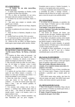 33
227- COMUNHÃO II
O Senhor fez em mim maravilhas,
Santo é seu nome.
1 – A minha alma engrandece ao Senhor, exulta
meu espírito em Deus meu Salvador.
2 – Pôs os olhos na humildade de sua serva,
doravante toda terra cantará os meus louvores.
3 – O Senhor fez em mim maravilhas, Santo é o
seu nome.
4 – Seu amor para sempre se estende, sobre
aqueles que o temem.
5 – Demonstrando o poder de seu braço, dispersa
os soberbos.
6 – Abate os poderosos de seus tronos, e eleva os
humildes.
7 – Sacia de bens os famintos, despede os ricos
sem nada.
8 – Acolhe Israel seu servidor, fiel a seu amor.
9 – E a promessa que fez a nossos pais, em favor
de Abraão e de seus filhos para sempre.
10 – Glória ao Pai, ao Filho e ao Santo Espírito,
desde agora e para sempre, pelos séculos. Amém.
228- DA CEPA BROTOU A RAMA
Da cepa brotou a rama, da rama brotou a flor,
/ da flor nasceu Maria, / de Maria, o Salvador
(bis).
1- O Espírito de Deus sobre ele pousará, / de
saber, de entendimento este Espírito será. / De
conselho e fortaleza, de ciência e de temor, /
achará sua alegria no temor do seu Senhor.
2- Não será pela ilusão do olhar, do ouvir falar, /
que ele irá julgar os homens, como é praxe
acontecer... / Mas os pobres desta terra com
justiça julgará / e dos fracos o direito ele é quem
defenderá.
3- A palavra de sua boca ferirá o violento / e o
sopro de seus lábios matará o avarento... / A
justiça é o cinto que circunda a sua cintura / e o
manto da lealdade é a sua vestidura.
4- Neste dia, neste dia, o incrível, verdadeiro, /
coisa que nunca se viu, morar lobo com
cordeiro... / A comer do mesmo pasto tigre, boi,
burro e leão, / por um menino guiados, se
confraternizarão.
5- Um menino, uma criança com as feras a
brincar / e nenhum mal, nenhum dano mais na
terra se fará... / Da ciência do Senhor cheio o
mundo estará, / como o sol inunda a terra e as
águas enchem o mar.
6- Neste dia, neste dia, o Senhor estenderá / sua
mão libertadora, pra seu povo resgatar... /
Estandarte para os povos o Senhor levantará, / a
seu povo, a sua igreja toda a terra acorrerá.
7- A inveja, a opressão entre irmãos se acabará / e
a comunhão de todos o inimigo vencerá... /
Poderosa mão de Deus fez no Egito o mar secar; /
para o resto do seu povo um caminho abrirá.
229- VEM SENHOR
1- As colinas vão ser abaixadas, os caminhos vão
ter mais fulgor. O Senhor quer as vidas ornadas
para a festa da vida e do amor.
Vem Senhor! Vem salvar teu povo Deus -
conosco, Emanuel. Neste pão, um mundo novo,
quer teu povo Deus fiel!
2- Vão brotar em desertos mil fontes, que
canteiros de paz vão regar. Também vidas sem luz
de horizontes, na luz viva do céu vão brilhar.
3- Nosso Deus vem plantar a justiça, neste mundo
de sonhos tão vãos. E banir para sempre a cobiça
que destrói sempre a vida de irmãos.
4- Não impérios de morte reinando, só gerando
caminhos de dor. O Senhor quer a vida ostentando
o troféu sempre eterno do amor.
5- A chegada de Deus aguardando, eis um povo
em caminhos de luz! E com ele o Senhor
caminhando para a casa do Pai o conduz.
230- NATAL É CONVERSÃO
1- Chegou a hora de sonhar de novo, de tornar-se
povo e se fazer irmão. Chegou a hora que ligeiro
passa, de ganhar a graça para a conversão.
Meu caro irmão, olha para dentro do teu
coração, vê se o natal se tornou conversão e te
ensinou a viver (bis).
2- Chegou a hora de viver o Cristo e acreditar que
isto é se tornar maior. Chegou a hora de pensar
profundo e perceber que o mundo pode ser
melhor.
3- Será difícil tantas mãos unidas, não fazer da
vida um tempo sem igual. Será difícil tanto amor
e afeto, não tornar concreto o gesto do natal.
231- MENSAGEM DE NATAL
1- Hoje é dia da gente se encontrar. Hoje é dia da
gente resolver. O Senhor no mundo quer morar, o
que é que vamos responder?
É Natal, é Natal! O menino Jesus já nasceu e
no meio de nós quer viver! (bis)
 
