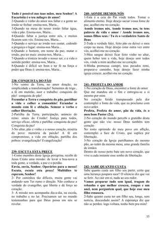 35
Tudo é possível nas tuas mãos, meu Senhor! A
Eucaristia é o teu milagre de amor!
2-Quando o vinho do amor nos faltar e a gente ao
irmão se fechar: ensina-nos, Maria...
3-Quando na mesa do nosso irmão faltar água,
vida e pão: Ensina-nos, Maria...
4-Quando faltar a justiça entre nós, e muitos
ficarem sem vós: Ensina-nos, Maria...
5-Quando o serviço ao irmão nos custar, cedendo
a preguiça o lugar: ensina-nos Maria...
6-Quando o homem, em nome da paz, matar o
irmão, pra ter mais: ensina-nos, Maria...
7-Quando a tristeza invadir o nosso ser, e a vida o
sentido perder: ensina-nos, Maria...
8-Quando é difícil ser bom e ter fé na força e
poder que Deus é: ensina-nos, Maria...
238- CONQUISTA DO PÃO
1-No ventre da Terra, no amor doação, na
simplicidade a transformação! Sementes de trigo ,
a fé em mutirão, suor e trabalho: conquista do
pão! conquista do pão!
Fecundar a Terra e conquista do pão, partilhar
a vida e colher a comunhão! Fecundar o
mundo com fé e oblação. Semear o verbo e
colher libertação.
2-Partilha da Terra, participação, anúncio do
reino: sinais do Cristão! Justiça para todos,
serviço eficaz, oferta e partilha: conquista da paz!
Conquista da paz!
3-No altar, pão e vinho e o nosso coração, miséria
do povo: memória da paixão! A fé em
compromisso, a vida em oblação, partilha dos
pobres: evangelização! Evangelização!
239- ESCUTA ESTA PRECE
1-Como membro deste Igreja peregrina, recebi de
Jesus Cristo uma missão: de levar a boa-nova a
toda gente, a verdade, a paz e o perdão.
Envia, envia, Senhor. Operários para a messe!
Escuta, escuta esta prece! Multidões te
esperam, Senhor!
2- Por caminhos tão difíceis, muita gente vai
andando sem Ter rumo e direção. Não conhece a
verdade do evangelho, que liberta e dá força ao
coração.
3- A missão nos acompanha dia-a-dia, na escola,
no trabalho e no lar. Precisamos ser no mundo
testemunhas para que Deus possa em nós se
revelar.
240- AONDE IREMOS NÓS
1-Esta é a ceia do Pai vinde todos. Tomai o
alimento eterno. Hoje desejo saciar vossa fome de
paz, acolhei-me no coração.
Aonde iremos nós, Aonde iremos nos, tu tens
palavra de vida e amor / Aonde iremos nos,
somos filhos seus / Tu és o verdadeiro Santo de
Deus
2-Toda a verdade falei, feito pão eu deixei o meu
corpo na mesa. Hoje desejo estar outra vez entre
vós, acolhei-me no coração.
3-Meu sangue deixei ficar feito vinho no altar,
quem beber tem a vida, hoje desejo unir todos
vós, vinde a mim acolhei-me no coração.
4-Minha promessa cumpri, teus pecados remi,
preparai-o caminho, hoje desejo fazer minha
igreja crescer, acolhei-me no coração.
241- PROFETA DO AMOR
1-No coração de Deus, encontrei a fonte do amor
Que me mandou ate o fim e entregou-se a si
mesmo por mim
No coração ferido transpassado pela dor
contemplei a fonte da vida, que eu proclamo com
novo ardor.
Profeta, Profeta do amor, pão da vida, és o
meu bom Pastor (2x).
2-No coração do mundo percebi a gratidão desta
gente que não viu: nosso Deus também tem
coração
No rosto oprimido do meu povo em aflição,
contemplei a face de Cristo, que suplica por
libertação.
3-No coração da Igreja partilhamos do mesmo
pão, ao redor da mesma mesa, uma grande família
de irmãos
Dentro do nosso peito bate um novo coração, que
vive a cada instante esse sonho de libertação.
242- SABE QUANTO CUSTA
Sabe quanto custa um filho seu partir, certo que
uma herança poupara suor? O silencio diz que vai
se ferir. Ao cair em si, nada ao seu redor.
Vamos preparar tudo sem igual, tragam do
rebanho o que melhor cresceu, roupas e um
anel, nem perguntem qual, que hoje esse meu
filho renasceu.
2-Sabe quanto custa ter um filho seu, longe, sem
noticia, descuidado assim? A esperança diz que
não se perdeu: logo voltara, tenho bem pra mim!
 