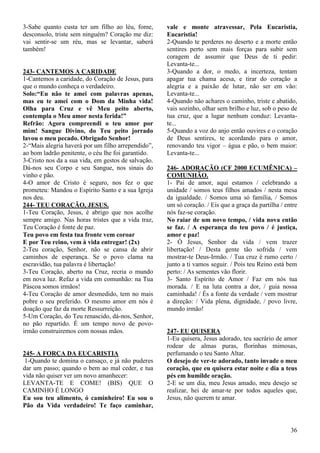 36
3-Sabe quanto custa ter um filho ao léu, fome,
desconsolo, triste sem ninguém? Coração me diz:
vai sentir-se um réu, mas se levantar, saberá
também!
243- CANTEMOS A CARIDADE
1-Cantemos a caridade, do Coração de Jesus, para
que o mundo conheça o verdadeiro.
Solo:“Eu não te amei com palavras apenas,
mas eu te amei com o Dom da Minha vida!
Olha para Cruz e vê Meu peito aberto,
contempla o Meu amor nesta ferida!”
Refrão: Agora compreendi o teu amor por
mim! Sangue Divino, do Teu peito jorrado
lavou o meu pecado. Obrigado Senhor!
2-“Mais alegria haverá por um filho arrependido”,
ao bom ladrão penitente, o céu lhe foi garantido.
3-Cristo nos da a sua vida, em gestos de salvação.
Dá-nos seu Corpo e seu Sangue, nos sinais do
vinho e pão.
4-O amor de Cristo é seguro, nos fez o que
prometeu: Mandou o Espírito Santo e a sua Igreja
nos deu.
244- TEU CORAÇÃO, JESUS.
1-Teu Coração, Jesus, é abrigo que nos acolhe
sempre amigo. Nas horas tristes que a vida traz,
Teu Coração é fonte de paz.
Teu povo em festa tua fronte vem coroar
E por Teu reino, vem à vida entregar! (2x)
2-Teu coração, Senhor, não se cansa de abrir
caminhos de esperança. Se o povo clama na
escravidão, tua palavra é libertação!
3-Teu Coração, aberto na Cruz, recria o mundo
em nova luz. Refaz a vida em comunhão: na Tua
Páscoa somos irmãos!
4-Teu Coração de amor desmedido, tem no mais
pobre o seu preferido. O mesmo amor em nós é
doação que faz da morte Ressurreição.
5-Um Coração, do Teu renascido, dá-nos, Senhor,
no pão repartido. É um tempo novo de povo-
irmão construiremos com nossas mãos.
245- A FORÇA DA EUCARISTIA
1-Quando te domina o cansaço, e já não puderes
dar um passo; quando o bem ao mal ceder, e tua
vida não quiser ver um novo amanhecer:
LEVANTA-TE E COME! (BIS) QUE O
CAMINHO É LONGO
Eu sou teu alimento, ó caminheiro! Eu sou o
Pão da Vida verdadeiro! Te faço caminhar,
vale e monte atravessar, Pela Eucaristia,
Eucaristia!
2-Quando te perderes no deserto e a morte então
sentires perto sem mais forças para subir sem
coragem de assumir que Deus de ti pedir:
Levanta-te...
3-Quando a dor, o medo, a incerteza, tentam
apagar tua chama acesa, e tirar do coração a
alegria e a paixão de lutar, não ser em vão:
Levanta-te...
4-Quando não achares o caminho, triste e abatido,
vais sozinho, olhar sem brilho e luz, sob o peso de
tua cruz, que a lugar nenhum conduz: Levanta-
te...
5-Quando a voz do anjo então ouvires e o coração
de Deus sentires, te acordando para o amor,
renovando teu vigor – água e pão, o bem maior:
Levanta-te...
246- ADORAÇÃO (CF 2000 ECUMÊNICA) –
COMUNHÃO.
1- Pai de amor, aqui estamos / celebrando a
unidade / somos teus filhos amados / nesta mesa
da igualdade. / Somos uma só família, / Somos
um só coração. / Eis que a graça da partilha / entre
nós faz-se coração.
No raiar de um novo tempo, / vida nova então
se faz. / A esperança do teu povo / é justiça,
amor e paz!
2- Ó Jesus, Senhor da vida / vem trazer
libertação! / Desta gente tão sofrida / vem
mostrar-te Deus-Irmão. / Tua cruz é rumo certo /
junto a ti vamos seguir. / Pois teu Reino está bem
perto: / As sementes vão florir.
3- Santo Espírito de Amor / Faz em nós tua
morada. / E na luta contra a dor, / guia nossa
caminhada! / És a fonte da verdade / vem mostrar
a direção: / Vida plena, dignidade, / povo livre,
mundo irmão!
247- EU QUISERA
1-Eu quisera, Jesus adorado, teu sacrário de amor
rodear de almas puras, florinhas mimosas,
perfumando o teu Santo Altar.
O desejo de ver-te adorado, tanto invade o meu
coração, que eu quisera estar noite e dia a teus
pés em humilde oração.
2-E se um dia, meu Jesus amado, meu desejo se
realizar, hei de amar-te por todos aqueles que,
Jesus, não querem te amar.
 