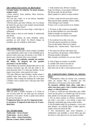 37
248- CORAÇÃO SANTO, TU REINARÁS
Coração Santo, Tu reinarás, Tu nosso recanto,
sempre serás!
1-Jesus amável, Jesus piedoso, Deus amoroso,
frágua de amor!
Aos teus pés venho, se tu me deixas, humildes
queixas, sentido expor.
2-Divino peito, que amor inflama, em viva chama
de eterna luz, por que a tens sempre reconcentrada
não adorada. Doce Jesus?
3-Estende ás almas teu suave fogo, e tudo logo se
inflamará!
Mais tempo a terra no mal sumida. E endurecida
não ficara.
4-Por estas chamas de amor benditas, nunca
permitas ao mal reinar! Ao Brasil chegue na
caridade, que em verdade te saiba amar.
249- SONHO DE PAZ
1-Ele veio e ensinou que o amor conduz à unidade
e que repartindo o pão a paz se faz realidade que é
preciso muito mais que um poema e um refrão. É
preciso que o homem abra o seu coração.
A paz que é tão sonhada, cantada em canções
tão lindas. Só chegará até nós quando
ouvirmos a voz do Senhor.
2-Há milhares de menores desprezados por aí e há
crianças inocentes que não tem pra onde ir. Eu
estou presente neles. É a mim que rejeitais. Se me
negas vosso amor, como quereis ter a paz.
3-Se hoje fabricais mais bombas, muitas armas e
canhões tanto mais duros e frios são os vossos
corações. Mas é tempo de mudança de voltar para
o Senhor e de se cantar com a vida que mais forte
é o amor.
250- É IMPOSSÍVEL
Olho em tudo e sempre encontro a Ti. Estás no
céu na terra onde for, em tudo que me acontece
encontro o Teu amor. Já não se pode mais deixar
de crer no Teu amor.
É impossível não crer em Ti, é impossível não
te encontrar. É impossível não fazer de Ti meu
ideal (bis).
251- TENHO SEDE.
Tenho sede – tu és a Fonte!
Tenho fome – tu és o Amor!
Pão e vinho – Santa Eucaristia,
Dai-me a comer, beber, Senhor!
1- Sede ardente tens, Divino Coração,
Fogo em chamas, tu nos queres inflamar!
Me dá tua sede, me dá tua fome:
Quero ajudar-te a salvar os meus irmãos!
2- Fome e sede tens do nosso puro amor,
Mais que de obras, grandes coisas e saber...
Total entrega à tua vontade:
O meu viver e o meu morrer és tu, Senhor
3- Se Jesus, te dás a mim na comunhão,
Eu me darei também à ti, meu Salvador!
Nada no mundo vai separar-nos:
Tu és meu tudo é teu inteiro o coração!
4- Se tu deixas lá no alto o teu céu,
Um outro queres encontrar no coração.
Vem, já não tardes! Meu ser te espera:
Pequeno céu – imenso amor – hoje sou eu!
5- Por amor nos dá tua vida numa cruz:
Na eucarística, de presente, o Dom Maior!
Presença amada e desejada:
Meu coração, tua hóstia viva, eu sou, Jesus!
6- Gota d’água no oceano a se perder,
É a minha vida como a tua uma só:
Eu já não vivo, em mim tu vives!
Que outro céu se não o Amor quisera eu ter!
252- PARTICIPAMOS TODOS DA MESMA
CEIA
1- Participamos todos da mesma ceia, comemos
todos do mesmo Pão, o alimento por nós
oferecido é o Cristo que se fez nosso irmão.
No encontro sublime deste altar, cada dia e
sobre esta mesa, quer a nós o Senhor ensinar, o
amor e a vida de pobreza.
2- O pão e o vinho por nós oferecidos, que a Mãe
Terra um dia gerou, é o Senhor que está ao nosso
lado, dando-se a nós pelo seu grande amor.
3- Ele na mesa comum se oferece, mostrando a
nós todo o seu amor, e nos ensina o amor sem
distinção, mostrando que somos todos irmãos.
4- Da divindade então Ele se despoja, e vem a nós
pela doação, em refeição Deus a todos aparece,
vindo à mesa em forma de Pão.
5- Nos encontramos aqui neste banquete, e
celebremos com gratidão, o nosso Deus que por
nós doou a vida, para leve-lo aos nossos irmãos.
 