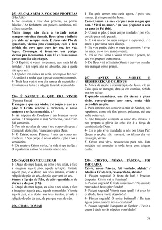 38
253- SE CALAREM A VOZ DOS PROFETAS
(São João)
1- Se calarem a voz dos profetas, as pedras
falarão. / Se fecharem uns poucos caminhos, mil
trilhas nascerão.
Muito tempo não dura a verdade nestas
margens estreitas demais. Deus criou o infinito
pra vida ser sempre mais. É Jesus este Pão de
igualdade, viemos pra comungar, com a luta
sofrida do povo que quer ter voz, ter vez,
lugar. Comungar é tornar-se um perigo,
viemos pra incomodar. Com Fé e União nossos
passos um dia vão chegar.
2- O Espírito é vento incessante, que nada há de
prender. / Ele sopra até no absurdo, que a gente
não quer ver.
3- O poder tem raízes na areia, o tempo o faz cair.
/ A união é a rocha que o povo usou pra construir.
4- Toda luta verá o seu dia nascer da escuridão. /
Ensaiamos a festa e a alegria fazendo comunhão.
254- É SANGUE O QUE ERA VINHO
(Semana Santa)
É sangue o que era vinho, / é corpo o que era
pão: /: Cristo venceu o tormento, é nosso
sustento e se faz comunhão. : /
1- Às núpcias do Cordeiro / em brancas vestes
vamos. / Transpondo o mar Vermelho, / ao Cristo
Rei cantamos.
2- Por nós no altar da cruz / seu corpo ofereceu. /
Comendo deste pão, / nascemos para Deus.
3- O Cristo, nossa Páscoa, / morreu como um
Cordeiro. / Seu corpo é nossa oferta, / pão vivo e
verdadeiro.
4- Da morte o Cristo volta, / a vida é seu troféu. /
O injusto traz cativo / e a todos abre o céu.
255- DAQUI DO MEU LUGAR
1- Daqui do meu lugar, eu olho o teu altar, e fico
a imaginar aquele pão, aquela refeição. Partiste
aquele pão, e o deste aos teus irmãos, criaste a
religião do pão do céu, do pão que vem do céu.
Somos a Igreja do Pão, do pão repartido, e do
abraço e da paz. (2X)
2- Daqui do meu lugar, eu olho o teu altar, e fico
a imaginar aquela paz, aquela comunhão. Viveste
aquela paz, e a deste aos teus irmãos, criaste a
religião do pão da paz, da paz que vem do céu.
256- COME, TOMAI
1- Eu quis comer esta ceia agora, / pois vou
morrer, já chegou minha hora.
Comei, tomai: / é meu corpo e meu sangue que
dou. / Vivei no amor, / eu vou preparar a ceia
na casa do Pai (bis).
2- Comei o pão; é meu corpo imolado / por vós,
perdão para todo pecado.
3- E vai nascer do meu sangue a esperança, / o
amor, a paz; uma nova aliança.
4- Eu vou partir; deixo o meu testamento: / vivei
no amor, eis o meu mandamento.
5- Irei ao Pai: sinto a vossa tristeza; / porém, no
céu vos preparo outra mesa.
6- De Deus virá o Espírito Santo / que vos mandar
pra enxugar vosso pranto.
257- ANTES DA MORTE E
RESSURREIÇÃO DE JESUS
1- Antes da morte e ressurreição de Jesus, ele na
Ceia, quis se entregar, deu-se em comida, bebida
pra nos salvar.
E quando amanhecer, um dia eterno a plena
visão, ressurgiremos por crer, nesta vida
escondida no pão.
2- Para lembrar-nos a morte a cruz do Senhor, nós
repetimos, como ele fez: gestos, palavras, até que
volte outra vez.
3- este banquete alimenta o amor dos irmãos, e
nos prepara a glória do céu: ele é a força da
caminhada de Deus.
4- Eis o pão vivo mandado a nós por Deus Pai!
Quem o recebe, não morrerá, no último dia vai
ressurgir, viverá.
5- Cristo está vivo, ressuscitou para nós. Esta
verdade vai anunciar a toda terra com alegras
cantar.
258- CRISTO, NOSSA PÁSCOA, FOI
IMOLADO.
Cristo, nossa Páscoa, foi imolado, aleluia! /
Glória a Cristo Rei, ressuscitado, aleluia!
1- Páscoa sagrada! Ó festa de luz! / Precisas
despertar: Cristo vai te iluminar!
2- Páscoa sagrada! Ó festa universal! / No mundo
renovado é Jesus glorificado!
3- Páscoa sagrada! Vitória sem igual! / A cruz foi
exaltada, foi a morte derrotada!
4- Páscoa sagrada! Ó noite batismal! / De tuas
águas puras nascem novas criaturas!
5- Páscoa sagrada! Banquete do Senhor! / Feliz a
quem é dado ser às núpcias convidado!
 