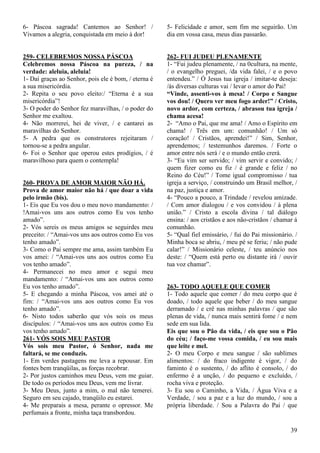 39
6- Páscoa sagrada! Cantemos ao Senhor! /
Vivamos a alegria, conquistada em meio à dor!
259- CELEBREMOS NOSSA PÁSCOA
Celebremos nossa Páscoa na pureza, / na
verdade: aleluia, aleluia!
1- Daí graças ao Senhor, pois ele é bom, / eterna é
a sua misericórdia.
2- Repita o seu povo eleito:/ “Eterna é a sua
misericórdia”!
3- O poder do Senhor fez maravilhas, / o poder do
Senhor me exaltou.
4- Não morrerei, hei de viver, / e cantarei as
maravilhas do Senhor.
5- A pedra que os construtores rejeitaram /
tornou-se a pedra angular.
6- Foi o Senhor que operou estes prodígios, / é
maravilhoso para quem o contempla!
260- PROVA DE AMOR MAIOR NÃO HÁ.
Prova de amor maior não há / que doar a vida
pelo irmão (bis).
1- Eis que Eu vos dou o meu novo mandamento: /
!Amai-vos uns aos outros como Eu vos tenho
amado”.
2- Vós sereis os meus amigos se seguirdes meu
preceito: / “Amai-vos uns aos outros como Eu vos
tenho amado”.
3- Como o Pai sempre me ama, assim também Eu
vos amei: / “Amai-vos uns aos outros como Eu
vos tenho amado”.
4- Permanecei no meu amor e segui meu
mandamento: / “Amai-vos uns aos outros como
Eu vos tenho amado”.
5- E chegando a minha Páscoa, vos amei até o
fim: / “Amai-vos uns aos outros como Eu vos
tenho amado”.
6- Nisto todos saberão que vós sois os meus
discípulos: / “Amai-vos uns aos outros como Eu
vos tenho amado”.
261- VÓS SOIS MEU PASTOR
Vós sois meu Pastor, ó Senhor, nada me
faltará, se me conduzis.
1- Em verdes pastagens me leva a repousar. Em
fontes bem tranqüilas, as forças recobrar.
2- Por justos caminhos meu Deus, vem me guiar.
De todo os períodos meu Deus, vem me livrar.
3- Meu Deus, junto a mim, o mal não temerei.
Seguro em seu cajado, tranqüilo eu estarei.
4- Me preparais a mesa, perante o opressor. Me
perfumais a fronte, minha taça transbordou.
5- Felicidade e amor, sem fim me seguirão. Um
dia em vossa casa, meus dias passarão.
262- FUI JUDEU PLENAMENTE
1- “Fui judeu plenamente, / na 0cultura, na mente,
/ o evangelho preguei, /da vida falei, / e o povo
entendeu.” / Ó Jesus tua igreja / imitar-te deseja:
/ás diversas culturas vai / levar o amor do Pai!
“Vinde, assenti-vos à mesa! / Corpo e Sangue
vos dou! / Quero ver meu fogo arder!” / Cristo,
novo ardor, com certeza, / abrasou tua igreja /
chama acesa!
2- “Amo o Pai, que me ama! / Amo o Espírito em
chama! / Três em um: comunhão! / Um só
coração! / Cristãos, aprendei!” / Sim, Senhor,
aprendemos; / testemunhos daremos. / Forte o
amor entre nós será / e o mundo então crerá.
3- “Eu vim ser servido; / vim servir e convido; /
quem fizer como eu fiz / é grande e feliz / no
Reino do Céu!” / Tome igual compromisso / tua
igreja a serviço, / construindo um Brasil melhor, /
na paz, justiça e amor.
4- “Pouco a pouco, a Trindade / revelou amizade.
/ Com amor dialogou / e vos convidou / à plena
união.” / Cristo a escola divina / tal diálogo
ensina: / aos cristãos e aos não-cristãos / chamar á
comunhão.
5- “Qual fiel emissário, / fui do Pai missionário. /
Minha boca se abriu, / meu pé se feriu; / não pude
calar!” / Missionário celeste, / teu anúncio nos
deste: / “Quem está perto ou distante irá / ouvir
tua voz chamar”.
263- TODO AQUELE QUE COMER
1- Todo aquele que comer / do meu corpo que é
doado, / todo aquele que beber / do meu sangue
derramado / e crê nas minhas palavras / que são
plenas de vida, / nunca mais sentirá fome / e nem
sede em sua lida.
Eis que sou o Pão da vida, / eis que sou o Pão
do céu; / faço-me vossa comida, / eu sou mais
que leite e mel.
2- O meu Corpo e meu sangue / são sublimes
alimentos: / do fraco indigente é vigor, / do
faminto é o sustento, / do aflito é consolo, / do
enfermo é a unção, / do pequeno e excluído, /
rocha viva e proteção.
3- Eu sou o Caminho, a Vida, / Água Viva e a
Verdade, / sou a paz e a luz do mundo, / sou a
própria liberdade. / Sou a Palavra do Pai / que
 