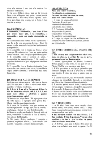 40
entre vós habitou, / para que vós habiteis / na
Trindade onde estou.
4- Eu sou a Palavra viva / que sai da boca de
Deus, / sou a lâmpada para guiar / vossos passos,
irmãos meus. / Sou o rio, eu sou a ponte, / sou a
brisa que afaga, sou a água, sou a fonte, / fogo
que não se apaga.
264- É COMUNHÃO
É comunhão, é comunhão, / em Jesus Cristo
por inteiro neste pão. / É comunhão, é
comunhão, / com sua igreja missionária em
ação.
1- É comunhão com o Deus vivo e verdadeiro, /
que dia a dia vem em nossa direção. / Com Ele
vamos revelar ao mundo inteiro / os horizontes da
evangelização.
2- É comunhão com o projeto de Jesus, / a boa
nova que Ele veio revelar, / que por amor aceitou
morrer na cruz, / para seu povo oprimido resgatar.
3- É comunhão com o Espírito de amor, /
protagonista da evangelização. / Ele revela os
segredos do Senhor / e guia a Igreja nos cominhos
da missão.
4- É comunhão com a Igreja missionária, / que
nos acolhe, nos convoca, nos envia; / como Maria,
segue sempre solitária, / alimentada pela santa
Eucaristia.
265- O PÃO QUE NÃO SE REPARTE
1- O pão que não se reparte / não mata a fome e
deixa de ser pão. / Vida se torna mais vida /
quando é vivida na condivisão.
Ô, ô, ô, ô, ô, ô, eu vivia fugindo de Cristo / e
não lhe dava meu coração. / Ô, ô, ô, ô, ô, ô, mas
aqui meus olhos se abriram / quando
repartiram comigo o pão!
2- Na mesa do nosso Deus / há lugar para todos,
há vinho e pão. / É o próprio Deus que se doa, /
liberta e perdoa e envia em missão.
3- A mesa da Eucaristia / nos quer ensinar um
mistério profundo: / Corpo de Cristo é comida, /
seu Sangue é bebida pra vida do todo mundo.
4- Na mesa, o pão partilhado / é fonte de vida, de
amor, comunhão. / Sinal que a vida é serviço, /
real serviço de libertação.
5- São partes destes caminhos / chamado e
proposta, resposta e missão. / Deus caminha com
a gente, / lançando a semente da ressurreição.
266- NESTA CEIA
Nesta ceia vamos confirmar,
No alimento, o compromisso
De amar, de amar, de amar, de amar,
Todo bem vamos semear.
1- O corpo e o sangue, alimentos
Que temos de participar;
Permanecei em comunhão
Com Cristo, nosso irmão.
2- O Cristo que foi imolado
Resgatou-nos do pecado.
Se quisermos ressuscitar,
Do sacrifício vamos participar
3- O corpo e o sangue é a vida, a vida que nos
alimenta. O amor se faz nossa comida, comida
que nos sustenta.
267- O MEU CORPO E MEU SANGUE VOS
DOU
O meu corpo e meu sangue vos dou, o Pão vivo,
maná da aliança, a serviço da vida do povo,
que caminha na luz da esperança.
1- Irmãos agradeçamos ao Senhor, louvando
demos graças ao seu nome. É Ele que nos dá o
Pão do Céu Pão vivo que sacia toda fome.
2- É Ele que educa a sua Igreja, guiando-a por
caminhos sempre novos.É a cruz que é loucura
para muitos. É sinal de amor e graça para os
povos.
3- E chama todos nós, seu povo amado, a sermos
educados na irmandade, fazendo a experiência
que liberta, da vida construída em igualdade.
4- É Ele que perdoa nossas faltas, e envolve-nos
em tua graça e compaixão. Aos pobres e pequenos
deste mundo, dedica especial predileção.
5- Senhor uni em Cristo o vosso povo lembrai-vos
de que sois misericórdia fazei-nos construir um
mundo novo na paz e na justiça e na concórdia.
268- A TI MEU DEUS
1- A Ti Meu Deus elevo meu coração, elevo
minhas mãos, meu olhar, minha voz.A Ti Meu
Deus, eu quero oferecer meus passos e meu viver,
meus caminhos, meu sofrer.
A Tua ternura Senhor vem me abraçar. E a
Tua bondade divina de perdoar. Vou ser o teu
seguidor, e te dar o teu coração, eu quero
sentir o calor de Tuas mãos.
2- A Ti Meu Deus, que és bom e tens amor ao
pobre e ao sofredor, vou servir e esperar. Em Ti
 