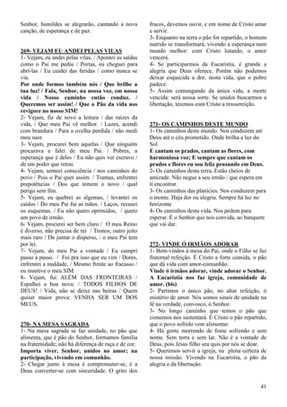 41
Senhor, humildes se alegrarão, cantando a nova
canção, de esperança e de paz.
269- VEJAM EU ANDEI PELAS VILAS
1- Vejam, eu andei pelas vilas, / Apontei as saídas
como o Pai me pediu / Portas, eu cheguei para
abri-las / Eu cuidei das feridas / como nunca se
viu.
Por onde formos também nós / Que brilhe a
tua luz! / Fala, Senhor, na nossa voz, em nossa
vida / Nosso caminho então conduz. /
Queremos ser assim! / Que o Pão da vida nos
revigore no nosso SIM!
2- Vejam, fiz de novo a leitura / das raízes da
vida, / Que meu Pai vê melhor. / Luzes, acendi
com brandura / Para a ovelha perdida / não medi
meu suor.
3- Vejam, procurei bem aquelas / Que ninguém
procurava e falei de meu Pai. / Pobres, a
esperança que é deles / Eu não quis ver escravo /
de um poder que retrai.
4- Vejam, semeei consciência / nos caminhos do
povo / Pois o Pai quer assim. / Tramas, enfrentei
prepotências / Dos que temem o novo / qual
perigo sem fim.
5- Vejam, eu quebrei as algemas, / levantei os
caídos / Do meu Pai fui as mãos. / Laços, recusei
os esquemas. / Eu não quero oprimidos, / quero
um povo de irmão.
6- Vejam, procurei ser bem claro / O meu Reino
é diverso, não precisa de rei / Tronos, outro jeito
mais raro / De juntar o disperso, / o meu Pai tem
por lei.
7- Vejam, do meu Pai a vontade / Eu cumpri
passo a passo. / Foi pra isso que eu vim / Dores,
enfrentei a maldade, / Mesmo frente ao fracasso /
eu mantive o meu SIM.
8- Vejam, fui ALÉM DAS FRONTEIRAS /
Espalhei a boa nova: / TODOS FILHOS DE
DEUS! / Vida, não se deixe nas beiras / Quem
quiser maior prova: VENHA SER UM DOS
MEUS.
270- NA MESA SAGRADA
1- Na mesa sagrada se faz unidade, no pão que
alimenta, que é pão do Senhor, formamos família
na fraternidade; não há diferença de raça e de cor.
Importa viver, Senhor, unidos no amor; na
participação, vivendo em comunhão.
2- Chegar junto à mesa é comprometer-se, é a
Deus converter-se com sinceridade. O grito dos
fracos, devemos ouvir, e em nome de Cristo amar
e servir.
3- Enquanto na terra o pão for repartido, o homem
nutrido se transformará, vivendo a esperança num
mundo melhor: com Cristo lutando, o amor
vencerá.
4- Se participarmos da Eucaristia, é grande a
alegria que Deus oferece. Porém não podemos
deixar esquecida a dor, nesta vida, que o pobre
padece.
5- Assim comungando da única vida, a morte
vencida: será nossa sorte. Se unidos buscarmos a
libertação, teremos com Cristo a ressurreição.
271- OS CAMINHOS DESTE MUNDO
1- Os caminhos deste mundo. Nos conduzem até
Deus até o céu prometido. Onde brilha a luz do
Sol.
E cantam os prados, cantam as flores, com
harmoniosa voz; E sempre que cantam os
prados e flores eu sou feliz pensando em Deus.
2- Os caminhos desta terra. Estão cheios de
amizade. Não negue a seu irmão / que espera em
ti encontrar.
3- Os caminhos das planícies. Nos conduzem para
o monte. Haja dor ou alegria. Sempre há luz no
horizonte
4- Os caminhos desta vida. Nos pedem para
esperar. É o Senhor que nos convida, ao banquete
que vai dar.
272- VINDE Ó IRMÃOS ADORAR
1- Bem-vindos à mesa do Pai, onde o Filho se faz
fraternal refeição. É Cristo a forte comida, o pão
que dá vida com amor-comunhão.
Vinde ó irmãos adorar, vinde adorar o Senhor.
A Eucaristia nos faz igreja, comunidade de
amor. (bis)
2- Partimos o único pão, no altar refeição, ó
mistério de amor. Nós somos sinais de unidade na
fé na verdade, convosco, ó Senhor.
3- No longo caminho que temos o pão que
comemos nos sustentará. É Cristo o pão repartido,
que o povo sofrido vem alimentar.
4- Há gente morrendo de fome sofrendo e sem
nome. Sem terra e sem lar. Não é a vontade de
Deus, pois Jesus filho seu quis por nós se doar.
5- Queremos servir a igreja, na plena certeza de
nossa missão. Vivendo na Eucaristia, o pão da
alegria e da libertação.
 