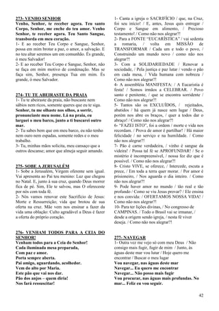 42
273- VENHO SENHOR
Venho, Senhor, te receber agora. Teu santo
Corpo, Senhor, me enche do teu amor. Venho
Senhor, te receber agora. Teu Santo Sangue,
transborda em meu coração.
1- E ao receber Teu Corpo e Sangue, Senhor,
possa em mim brotar a paz, o amor, a salvação. E
no teu altar seremos um em comunhão. És grande,
ó meu Salvador!
2- E ao receber Teu Corpo e Sangue, Senhor, não
se faça em mim motivo de condenação. Mas se
faça sim, Senhor, presença Tua em mim. És
grande, ó meu Salvador.
274- TU TE ABEIRASTE DA PRAIA
1- Tu te abeiraste da praia, não buscaste nem
sábios nem ricos, somente queres que eu te siga.
Senhor, tu me olhaste nos olhos, a sorrir,
pronunciaste meu nome. Lá na praia, eu
larguei o meu barco, junto a ti buscarei outro
mar.
2- Tu sabes bem que em meu barco, eu não tenho
nem ouro nem espadas, somente redes e o meu
trabalho.
3- Tu, minhas mãos solicita, meu cansaço que a
outros descanse; amor que almeja seguir amando.
275- SOBE A JERUSALÉM
1- Sobe a Jerusalém, Virgem oferente sem igual.
Vai apresenta ao Pai teu menino: Luz que chegou
no Natal. E, junto à sua cruz, quando Deus morrer
fica de pé. Sim, Ele te salvou, mas O ofereceste
por nós com toda fé.
2- Nós vamos renovar este Sacrifício de Jesus:
Morte e Ressurreição; vida que brotou de sua
oferta na cruz. Mãe vem nos ensinar a fazer da
vida uma oblação: Culto agradável a Deus é fazer
a oferta do próprio coração.
276- VENHAM TODOS PARA A CEIA DO
SENHOR!
Venham todos para a Ceia do Senhor!
Cada iluminada mesa preparada,
Com paz e amor.
Porta sempre aberta.
Pai amigo, aguardando, acolhedor.
Vem do alto por Maria.
Este pão que vai nos dar.
Pão dos anjos – quem diria!
Nos fará ressuscitar!
1- Canta a igreja o SACRIFÍCIO / que, na Cruz,
foi seu início! / E, antes, Jesus quis entregar /
Corpo e Sangue em alimento, / Precioso
testamento! / Como não nos alegrar?!
2- Para a FONTE “EUCARÍSTICA” / vai sedenta
a romaria, / volta em MISSÃO de
TRANSFORMAR / Cada um e todo o povo, /
Construindo um mundo novo / como não nos
alegrar?!
3- Com a SOLIDARIEDADE / Renovar a
sociedade, / Pela justiça e paz lutar / vendo o pão
em cada mesa, / Vida humana com nobreza /
Como não nos alegrar?!
4- A assembléia MANIFESTA: / A Eucaristia é
festa! / Somos irmãos a CELEBRAR. / Povo
santo e penitente, / que se encontra sorridente /
Como não nos alegrar?!
5- Tantos são os EXCLUÍDOS, / rejeitados,
abatidos / há quem já nasce sem lugar / Deus,
porém nos abre os braços, / quer a todos dar o
abraço! / Como não nos alegrar?!
6- “FAZEI ISTO”, foi a ordem / morte e vida nos
recordam. / Prova de amor é partilhar! / Há maior
felicidade / no serviço e na humildade. / Como
não nos alegrar?!
7- Pão é carne verdadeira, / vinho é sangue da
videira! / Possa tal fé se APROFUNDAR! / Se o
mistério é incompreensível, / nossa fez diz que é
possível. / Como não nos alegrar?!
8- Cristo VIVE, se oferece, / Intercede, escuta a
prece, / Em toda a terra quer morar. / Por amor é
prisioneiro, / Nos aguarda o dia inteiro. / Como
não nos alegrar?!
9- Pode haver amor no mundo / tão real e tão
profundo / Como se viu Jesus provar? / Ele ensina
e nos convida: / OFERTAMOS NOSSA VIDA! /
Como não nos alegrar?!
10- Para ter lições divinas, / No congresso de
CAMPINAS. / Todo o Brasil vai se irmanar, /
desde a origem sendo igreja, / nesta fé viver
deseja. / Como não nos alegrar?!
277- NAVEGAR
1- Outra vez me vejo só com meu Deus / Não
consigo mais fugir, fugir de mim / Junto, às
águas deste mar vou lutar / Hoje quero me
encontrar / Buscar o meu lugar
Vou navegar, nas águas deste mar
Navegar... Eu quero me encontrar
Navegar... Não posso mais fugir
Vou procurar, nas águas mais profundas. No
mar... Feliz eu vou seguir.
 