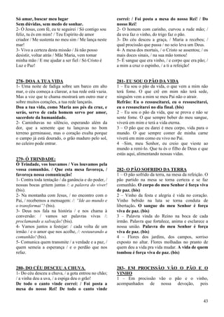 43
Só amar, buscar meu lugar
Sem dúvidas, sem medo de sonhar.
2- Ó Jesus, com fé, eu te seguirei / Só contigo sou
feliz, tu és em mim! / Teu Espírito de amor
criador / Me sustenta no meu sim / Me lança neste
mar!
3- Vivo a certeza desta missão / Já não posso
desistir, voltar atrás / Mãe Maria, vem tomar
minha mão / E me ajudar a ser fiel / Só Cristo é
Luz e Paz!
278- DOA A TUA VIDA
1- Uma noite de fadiga sobre um barco em alto
mar, o céu começa a clarear, a tua rede está vazia.
Mas a voz que te chama mostrará um outro mar e
sobre muitos corações, a tua rede lançarás.
Doa a tua vida, como Maria aos pés da cruz, e
serás, servo de cada homem servo por amor,
sacerdote da humanidade.
2- Caminhavas no silêncio, esperando além da
dor, que a semente que tu lançavas no bom
terreno germinasse, mas o coração exulta porque
o campo já está dourado, o grão maduro pelo sol,
no celeiro pode entrar.
279- Ó TRINDADE:
Ó Trindade, vos louvamos / Vos louvamos pela
vossa comunhão. / Que esta mesa favoreça, /
favoreça nossa comunicação!
1- Contra toda tentação / da ganância e do poder, /
nossas bocas gritem juntas /: a palavra do viver!
(bis).
2- Na montanha com Jesus, / no encontro com o
Pai, / recebemos a mensagem: /: “Ide ao mundo e
o transformai”! (bis).
3- Deus nos fala na história / e nos chama à
conversão: / vamos ser palavras vivas /:
proclamando a salvação! (bis).
4- Vamos juntos a festejar: / cada volta de um
irmão / e o amor que nos acolhe, /: restaurando a
comunhão! (bis).
5- Comunica quem transmite / a verdade e a paz, /
quem semeia a esperança / e o perdão que nos
refaz.
280- DO CÉU DESCEU A CHUVA.
1- Do céu desceu a chuva, / a gota entrou no chão;
/ a vinha deu a uva, / a espiga deu o grão!
De todo o canto vinde correi: / Foi posta a
mesa do nosso Rei! De todo o canto vinde
correi: / Foi posta a mesa do nosso Rei! / Do
nosso Rei!
2- O homem com carinho, curvou a rude mão; /
da uva faz o vinho, do trigo faz o pão.
3- Do céu desceu a graça, / Maria a recebeu; /
qual procissão que passa / no seio leva um Deus.
4- A mesa dos mortais, / o Cristo se assentou; / os
mais doces sinais, / na sua mão tomou!
5- É sangue que era vinho, / e corpo que era pão; /
a mim a cruz o espinho, / a ti a refeição!
281- EU SOU O PÃO DA VIDA
1 – Eu sou o pão da vida, o que vem a mim não
terá fome. O que crê em mim não terá sede,
ninguém vem a mim se meu Pai não o atrair.
Refrão: Eu o ressuscitarei, eu o ressuscitarei,
eu o ressuscitarei no dia final. (bis)
2 – Eu sou o pão da vida, que se prova e não se
sente fome. O que sempre beber do meu sangue,
viverá em mim e terá a vida eterna.
3 – O pão que eu darei é meu corpo, vida para o
mundo. O que sempre comer de minha carne
viverá em mim como eu vivo no Pai.
4 –Sim, meu Senhor, eu creio que vieste ao
mundo a remi-lo. Que tu és o filho de Deus e que
estás aqui, alimentando nossas vidas.
282- O PÃO SOFRIDO DA TERRA
1 – O pão sofrido da terra, na mesa da refeição. O
pão partido na mesa se torna certeza e se faz
comunhão. O corpo do meu Senhor é força viva
de paz. (bis)
2 – Vinho da festa e alegria é vida no coração.
Vinho bebido na luta se torna conduta de
libertação. O sangue do meu Senhor é força
viva de paz. (bis)
3 – Palavra vinda do Reino na boca de cada
irmão. Palavra que fortalece, anima e esclarece a
nossa união. Palavra do meu Senhor é força
viva de paz. (bis)
4 – Flores dos jardins, dos campos, sorriso
exposto no altar. Flores molhadas no pranto de
quem deu a vida pra vida mudar. A vida de quem
tombou é força viva de paz. (bis)
283- EM PROCISSÃO VÃO O PÃO E O
VINHO
1 – Em procissão vão o pão e o vinho,
acompanhados de nossa devoção, pois
 