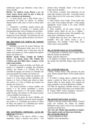 44
simbolizam aquilo que ofertamos: nossa vida e
nosso coração.
Refrão: Ao celebrar nossa Páscoa e ao vos
trazer nossa oferta, fazei de nós, ó Deus de
amor, imitadores do Redentor!
2 – A nossa Igreja, que a Mãe deseja, que a
consciência do gesto de ofertar, se atualize
durante toda a vida, como o Cristo se imola sobre
o altar.
3 – Eucaristia é sacrifício, aquele mesmo que
Cristo ofereceu. O mundo e o homem serão
reconduzidos para a Nova Aliança com seu Deus.
4 – O pão e o vinho serão em breve, o Corpo e o
Sangue do Cristo Salvador. Tal alimento nos une
num só Corpo, para a glória de Deus e seu louvor.
284- REUNIDOS EM TORNO DE NOSSOS
PASTORES
1 – Reunidos em torno de nossos Pastores, nós
iremos a ti. Professamos todos uma só fé, nós
iremos a ti. Armados com a força que vem do
senhor, nós iremos a ti. Sob o impulso do Espírito
Santo, nós iremos a ti.
Refrão: Igreja Santa, Templo do Senhor!
Glória a ti, Igreja Santa. Oh! Cidade dos
Cristãos, que teus filhos hoje e sempre, vivam
todos como irmãos.
2 – Seguindo os passos de Pedro e de Paulo, nós
iremos a ti. Seguindo o exemplo dos primeiros
cristãos, nós iremos a ti. Pisando esta terra
vermelha de sangue, nós iremos a ti. Pisando esta
terra que guarda seus corpos, nós iremos a ti.
3 – Com nossas irmãs e irmãos de claustro, nós
iremos a ti. Com nossos irmãos sofredores, nós
iremos a ti. Com os Padres que sobem ao altar,
nós iremos a ti. Com os Padres que partem em
missão, nós iremos a ti.
4 – Das nossas fazendas e nossas cidades, nós
iremos a ti. De nossas montanhas e nossas
baixadas, nós iremos a ti. De nossas cabanas e
pobres favelas, nós iremos a ti. De nossas escolas
e nosso trabalho, nós iremos a ti.
5 – Curvados ao passo de nosso trabalho, nós
iremos a ti. Curvados ao peso de nossos pecados,
nós iremos a ti. Confiantes por sermos os filhos
de Deus, nós iremos a ti. Confiantes por sermos
os membros de Cristo, nós iremos a ti.
285- SANTÍSSIMA TRINDADE: AÇÃO DE
GRAÇAS. (Defuntos)
1- Deus eterno á vós louvor. Glória à vossa
majestade. Anjos e homens com pavor / Vós
adoram Deus Trindade. Santo a Vós sem fim.
Cante amor de Serafim.
2- Pai eterno, a criação. Que chamastes vós do
nada. Que sustenta vossa mão. / Concorde imenso
brada. Quem me fez foi vosso amor. Glória a vós
Pai Criador.
3- Filho Eterno, nosso irmão. Vossa morte deu-
nos a vida. Vosso sangue salvação. / Toda a Igreja
agradecida. Louva exalta a vós, Jesus, Glórias
canta à vossa cruz.
4- Deus Espírito, sol de amor. Cercam vos
infindos santos. Quais de um íris o fulgem. /
Honram-vos de eternos cantos. Nós também, com
santo ardor. Celebramos vosso amor.
5- Grande Deus que justo sois. Santo sois e só
bondade. Nós que somos cinzas e pó. /
Suplicamos: Pai, piedade. Vosso filho, nosso
irmão. Seja a nossa gratidão.
286- AÇÃO DE GRAÇAS: Ó SANTÍSSIMA
1- Ó Santíssima, ó piíssima, doce Virgem Maria.
Mãe tão amada, tão admirada!
Rogai, rogai por todos nós.
2- És amparo, és refúgio, doce Virgem Maria! És
tão amada, tão admirada. Rogai, rogai por todos
nós.
287- AÇÃO DE GRAÇAS:
1-Maria, bendita Maria. Mãe generosa de puro
amor. Maria, bendita Maria. Nossa rainha mãe do
Senhor
2- O senhor é contigo agora e sempre tua alma
cantou a gloria de Deus tua fé te exaltou teu
silencio falou de santa alegria. Teu coração me
amou cantando o seu nome glorificou o Senhor.
3-Ó Mãe da esperança caminha conosco e guia
teu povo que pede justiça para viver mundo nodo.
Ó Virgem Maria somos pecadores converte e
ouve os clamores deste povo de Deus.
288- QUEM É ESTA QUE AVANÇA
1-Quem é esta que avança como Aurora. Temível
como um exército em ordem de batalha.
Brilhando como o Sol e como a Lua, mostrando o
caminho aos filhos seus.
Ah!, Ah!, Ah!, Minha alma glorifica ao Senhor.
Meu espírito exulta em Deus meu Salvador.
289- AÇÃO DE GRAÇAS
1- panos dobrados no chão,
Sepuloro vazio encontramos:
 
