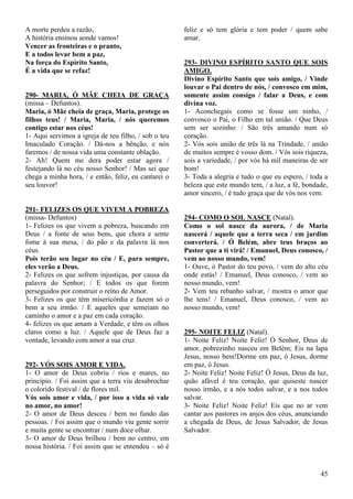 45
A morte perdeu a razão,
A história ensinou aonde vamos!
Vencer as fronteiras e o pranto,
E a todos levar bem a paz,
Na força do Espírito Santo,
É a vida que se refaz!
290- MARIA, Ó MÃE CHEIA DE GRAÇA
(missa – Defuntos).
Maria, ó Mãe cheia de graça, Maria, protege os
filhos teus! / Maria, Maria, / nós queremos
contigo estar nos céus!
1- Aqui servimos a igreja de teu filho, / sob o teu
Imaculado Coração. / Dá-nos a bênção, e nós
faremos / de nossa vida uma constante oblação.
2- Ah! Quem me dera poder estar agora /
festejando lá no céu nosso Senhor! / Mas sei que
chega a minha hora, / e então, feliz, eu cantarei o
seu louvor!
291- FELIZES OS QUE VIVEM A POBREZA
(missa- Defuntos)
1- Felizes os que vivem a pobreza, buscando em
Deus / a fonte de seus bens, que chora e sente
fome à sua mesa, / do pão e da palavra lá nos
céus.
Pois terão seu lugar no céu / E, para sempre,
eles verão a Deus.
2- Felizes os que sofrem injustiças, por causa da
palavra do Senhor; / E todos os que forem
perseguidos por construir o reino de Amor.
3- Felizes os que têm misericórdia e fazem só o
bem a seu irmão. / E aqueles que semeiam no
caminho o amor e a paz em cada coração.
4- felizes os que amam a Verdade, e têm os olhos
claros como a luz. / Aquele que de Deus faz a
vontade, levando com amor a sua cruz.
292- VÓS SOIS AMOR E VIDA.
1- O amor de Deus cobriu / rios e mares, no
princípio. / Foi assim que a terra viu desabrochar
o colorido festival / de flores mil.
Vós sois amor e vida, / por isso a vida só vale
no amor, no amor!
2- O amor de Deus desceu / bem no fundo das
pessoas. / Foi assim que o mundo viu gente sorrir
e muita gente se encontrar / num doce olhar.
3- O amor de Deus brilhou / bem no centro, em
nossa história. / Foi assim que se entendeu – só é
feliz e só tem glória e tem poder / quem sabe
amar.
293- DIVINO ESPÍRITO SANTO QUE SOIS
AMIGO.
Divino Espírito Santo que sois amigo, / Vinde
louvar o Pai dentro de nós, / convosco em mim,
somente assim consigo / falar a Deus, e com
divina voz.
1- Aconchegais como se fosse um ninho, /
convosco o Pai, o Filho em tal união. / Que Deus
sem ser sozinho: / São três amando num só
coração.
2- Vós sois união de três lá na Trindade, / união
de muitos sempre é vosso dom. / Vós sois riqueza,
sois a variedade, / por vós há mil maneiras de ser
bom!
3- Toda a alegria e tudo o que eu espero, / toda a
beleza que este mundo tem, / a luz, a fé, bondade,
amor sincero, / é tudo graça que de vós nos vem.
294- COMO O SOL NASCE (Natal).
Como o sol nasce da aurora, / de Maria
nascerá / aquele que a terra seca / em jardim
converterá. / Ó Belém, abre teus braços ao
Pastor que a ti virá! / Emanuel, Deus conosco, /
vem ao nosso mundo, vem!
1- Ouve, ó Pastor do teu povo, / vem do alto céu
onde estás! / Emanuel, Deus conosco, / vem ao
nosso mundo, vem!
2- Vem teu rebanho salvar, / mostra o amor que
lhe tens! / Emanuel, Deus conosco, / vem ao
nosso mundo, vem!
295- NOITE FELIZ (Natal).
1- Noite Feliz! Noite Feliz! Ó Senhor, Deus de
amor, pobrezinho nasceu em Belém; Eis na lapa
Jesus, nosso bem!Dorme em paz, ó Jesus, dorme
em paz, ó Jesus.
2- Noite Feliz! Noite Feliz! Ó Jesus, Deus da luz,
quão afável é teu coração, que quiseste nascer
nosso irmão, e a nós todos salvar, e a nos todos
salvar.
3- Noite Feliz! Noite Feliz! Eis que no ar vem
cantar aos pastores os anjos dos céus, anunciando
a chegada de Deus, de Jesus Salvador, de Jesus
Salvador.
 