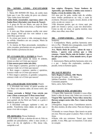 46
296- SONHO LINDO, ENCANTADOR
(Natal).
1- Maria DO SONHO DE Deus, do sonho mais
lindo que é seu. Do sonho do povo em clamor:
“Que venha Jesus Salvador”.
Sonho lindo, encantador, esperança, amor e fé.
Sonha Deus Libertador com Jesus de Nazaré.
2- A graça do Pai em Maria, um anjo de Deus
anuncia. Ao mundo revela Jesus, o Espírito Santo
a conduz.
3- A terra que Deus preparou acolhe este amor
que chegou. Sinal que nos vem indicar a casa
onde Deus quer morar.
4- As coisas que tecem a vida, mensagem alegre
ou sofrida. Guardava em seu coração, Maria da
contemplação.
5- As marcas de Deus procurando, montanhas e
vales cruzados, proclamam em seu grande louvor:
Deus lembra a promessa de amor.
297- GUIADOS PELA ESTRELA (Natal).
1- Guiados pela estrela da nossa fé ardente,
iremos ao altar ver Cristo que nasceu!
Cristo nasceu para todos nós (bis).
2- Reis magos e pastores, governo e governados,
conosco vinde ver o Cristo que nasceu!
3- Reis magos e pastores, patrões e operários,
conosco vinde ver o Cristo que nasceu!
4- Reis magos e pastores, os grandes e pequenos,
conosco vinde ver o Cristo que nasceu!
298- A FELICIDADE TEM NOME (Natal).
1- A felicidade tem nome, só quem acredita vai
ver: Deus veio menino saber, do nosso sorrir, dor
e fome.
Vamos correndo a Belém! Uma estrela nos
vem: é Deus a nossa paz! É Deus nosso bem!
2- A felicidade não mora num lugar qualquer,
num quintal: ela faz florir um Natal, se a gente é
irmão de quem chora.
3- A felicidade consegue suplantar o mal, ser
perdão. Transforma mãos dadas em pão: que o
nosso viver não se negue.
299- ROMARIA (Nossa Senhora).
1-É de sonho e de pó, o destino de um só, feito eu
perdido em pensamentos, sobre o meu cavalo, é
laço e de nó, de algibeira o filó, dessa vida,
cumprida a sol.
Sou caipira, Pirapora, Nossa Senhora de
Aparecida, que ilumina a minha casa escura e
funda, o trem da minha vida. (2x)
2-O meu pai foi peão, minha mãe da solidão,
meus irmãos perderam-se na vida, a custa de
aventuras. Descasei e joguei, investi, desisti, se há
sorte, eu não sei, nunca vi.
3-Me disseram porém, que eu viesse aqui, pra
pedir em rimaria e prece, a paz nos desaventos.
Como eu não sei rezar, só queria mostrar, meu
olhar, meu olhar, meu olhar.
300- COMPANHEIRA MARIA (Nossa
Senhora).
1- Companheira Maria, perfeita harmonia entre
nós e o Pai. / Modelo dos consagrados, nosso SIM
ao chamado do senhor confirmai.
Ave, Maria cheia de graça, / plena de raça e
beleza, / queres com certeza que a vida
renasça. / Santa Maria, mãe do Senhor / que se
fez pão para todos, / criou mundo novo, só por
amor.
2- Intercessora Maria perfeita harmonia entre nós
e o pai. / Justiça dos explorados, combate o
pecado, torna os homens iguais.
301- SALVE REGINA
Salve Regina Coelitum, -Oh! Maria
Im terra spe Viventi, - Oh! Maria
Jubilate Cherubim – Exultate Serafim!
Consonate perpetin.
Salve, salve, Salve Maria!
302- VIRGEM MÃE APARECIDA
1-Virgem Mãe Aparecida. Estendei o vosso olhar.
Sobre o chão de nossa vida. Sobre nos o nosso lar.
Virgem Mãe Aparecida. Nossa vida e nossa luz.
Dai-nos sempre nesta vida. Paz e Amor no bom
Jesus (2x)
2-Peregrinos, longes terras. Caminhamos através.
De altos montes, de altas serras. Para nos beijar os
pés.
3-Estendei os vossos braços. Que trazeis no peito
em cruz. Para nos guiar os passos. Para o reino de
Jesus.
4-Desta vida nos extremos. Trazei paz, trazei
perdão. A nos, Mãe, que vos trazemos. Com amor
no coração.
 
