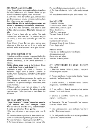 47
303- NOSSA MÃE ÉS MARIA
1-Ah! Como é bom ser amado, debaixo dos olhos
da Mãe-Todo-Amor! Ah! Como é bom ver seu
manto, tirar todo o espanto, curar nossa dor!
2-Ah!Como é bom Ter certeza que, junto da mesa
que Deus preparou há uma presença materna, bem
doce e bem terna, que nos adotou.
Nossa Mãe és, Maria, toda igreja te canta e um
louvor se levanta quando unimos a nossa voz...
E, se a Mãe nós louvamos, com amor e com
brilho, nós honramos o filho feito homem por
nós.
3-Ah! Como é bom não ser órfão, Ter todo
carinho que a Mão sabe dar: Ter junto ao berço o
seu canto, o mais doce acalanto que vem nos
minar!
4-Ah! Como é bom Ter um teto e provar esse
afeto que a Mãe traz ao lar! E se o irmão vai
sozinho, aceite o carinho que a Mãe quer lhe dar!
304- QUÃO GRANDE ÉS TU
1-Senhor meu Deus, quando eu maravilhado fico
a pensar nas obras de tuas mãos. No céu azul de
estrelas pontilhado, o teu poder mostrando a
criação.
Então minha alma canta a ti, Senhor: Quão
grande és tu! Quão grande és tu! (2x)
2-Quando a vagar nas almas e florestas. O
passaredo alegre ouço a cantar. Olhando os
montes, vales e campinas, em tudo vejo teu poder
sem par.
3-Quando eu medito em seu amor tão grande, seu
filho dando ao mundo pra salvar. Na cruz
vertendo o seu precioso sangue, minh’alma pode
assim purificar.
4-Quando enfim Jesus vier em glória. E ao lar
celeste então me transportar. Te adorei prostrado
e para sempre: Quão grande és tu, meu Deus, hei
de cantar.
305- FOGO VIM TRAZER
“Fogo vim trazer”, Jesus Cristo disse um dia.
“Que ardesse em cada coração criado.
Provocando um mundo novo, transformado”.
É assim que o Senhor Jesus queria.
1-Por isso ofertamos o que somos, pois vem de
vós.
Por isso ofertamos o que temos, pois vem de vós.
2-Por isso ofertamos a pobreza, pois vem de Vós.
Por isso ofertamos a riqueza, pois vem de Vós.
3- Por isso ofertamos a pobreza, pois vem de Vós.
Por isso ofertamos descanso, pois vem de Vós.
4- Por isso ofertamos vinho e pão, pois vem de
Vós.
Por isso ofertamos toda a ação, pois vem de Vós.
306- MEU CÉU
Passarei o meu céu
Fazendo o bem sobre a Terra!
Junto a Deus, com os Anjos,
Rosas distribuirei...
Cada flor: meu Amor
Tocando Amor de Jesus!
Uma chuva de rosas
Mandarei sobre a Terra:
Graças de Amor do meu Senhor,
Flores do coração!
Infeliz lá no céu
Serei eu, não pudesse promover alegrias
Aos que amam aqui.
Quero, sim, até o fim,
Meu céu na Terra passar!...
307- NASCIMENTO DE JOÃO BATISTA
(São João).
1- São João Batista, / filho d’ Isabel, / estrela d’
Israel / hoje foi nascido.
2- Nossos parabéns, / com muita alegria, / neste
santo dia / ao Santo querido.
3- O Pai Zacarias, / já bastante idoso, / estava
desgostoso, / não tinha herdeiro.
4- E sua mulher, / fora da esperança / de ganhar
criança, / reza o dia inteiro.
5- Quando o sacerdote / estava no altar, / para
ofertar, / veio Gabriel.
6- Tua oração / foi por Deus ouvida / vai nascer a
vida / no seio de Isabel.
7- João será seu nome, / gozo e alegria / vai haver
no dia / do seu nascimento.
8- Ele será grande / vai levar de novo / para Deus
o povo / no arrependimento.
 