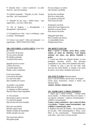 48
9- Zacarias disse: / como é possível / eu acho
incrível, / que isto aconteça.
10- Gabriel responde: / “Pecador, te cala, / ficarás
sem fala, / até o nascimento”.
11- Quando foi pra casa, / Isabel notou, / que
engravidou, / nos seus velhos dias.
12- Ela se alegrou, / a desamparada / e
desesperada / rejuvenescia.
13- Completou-se o dia, / veio a vizinhança, / para
à criança, / homenagear.
14- Como é seu nome? / João será chamado / e o
significado: / DEUS NOS SALVARÁ.
308- LOUVORES A SANTA RITA (Santa Rita
de Cássia)
Lá no meio da lavoura
No seu cesto colocada
De abelhas rodeadas
A menina Rita estava
Quando jovem se casou
2 filhos ela tivera
O marido gênio forte
Muitas vezes a maltratou
E nas suas orações
Converte-lo ela pedia
E a sua fé foi tanta
Que a batalha ela vencia
Ao perder o seu marido
Pelas lutas de Política
A vingança os filhos queriam
Mar por Deus foram impedidos
A viúva insistia
Que queria ir para o convento
E a sua fé foi grande
Que ela deu um bom exemplo
Rita sem sua família
Decidiu seguir Jesus
Dando exemplo de humildade
Soube carregar sua cruz
Nas suas horas difíceis
Rita pediu ajuda
Os seus amigos, os santos
Lhe fizeram a acolhida
Os devotos acreditam
Rita faz a intercessão
E as graças acontecem
Para nossa devoção
Festejamos sua festa
Santa dos Casos Impossíveis
Recebei as nossas Rosas
Para nossa conversão.
Obrigado Santa Rita
Pelo exemplo que deixou
A comunidade clama
Piedade deste Povo.
309- BOM É LOUVAR
Bom é louvar o Senhor nosso Deus, cantar
salmos ao nome do Altíssimo. Com alegria
aclamar seu amor, sua glória, bondade e
poder.
1- Como tuas obras me alegram Senhor, os teus
prodígios suscitam louvor. Tua presença
contemplo no céu, olho a terra também nela estás.
2- Narram os céus o que fez tua mão, todo
universo teu nome bendiz. A criação é um canto
de amor e esse canto é também meu louvor.
310- ESTE É O DIA (Semana santa).
Este é o dia do Senhor, dia de festa e de alegria!
Cristo Jesus ressuscitou, venceu a morte, nos
libertou! (bis)
Aleluia! Aleluia! Aleluia! (bis)
311- AGORA QUE A MISSA TERMINA
1- Agora que a missa termina, / começa então
nossa missão. / A Palavra de Deus nos ensina / e
nos aponta a direção: / sejamos comunicadores, /
a Bíblia é comunicação!
Vamos, vamos comunicar / que o amor de Deus
é revelação. / Vamos, vamos testemunhar / que
a Bíblia é comunicação. (bis)
2- Repletos do amor do Senhor, / de sua Palavra e
de seu pão, / fiéis comuniquemos o Amor, / pois
Deus se faz comunicação. / Testemunharemos
com ardor, / pois essa é a nossa missão.
 