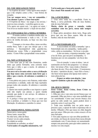 49
312- VOU SER SANGUE NOVO
1- Ao Espírito de amor / canto agora uma canção /
que é tão simples como a flor, / mas brotou do
coração.
Vou ser sangue novo, / vou ser comunhão. /
Vou chamar o povo / e fazer louvação!
2- O Espírito de Deus / me ungiu e me enviou; /
renovou meu coração, / e profeta agora eu sou.
3-Eu agora seu quem sou, / eu agora sei amar. /
Vou levar ao mundo inteiro / a lição do teu altar!
313- CONSAGRAÇÃO A NOSSA SENHORA
Ó minha senhora e também minha mãe, eu
me ofereço inteiramente e todo a vós. / E em
prova de minha devoção, eu hoje vos dou meu
coração.
Consagro a vós meus olhos, meus ouvidos,
minha boca, tudo o que sou desejo que a vós
pertença. / Incomparável mãe guardai-me,
defendei-me como Filho e propriedade vossa
amém. / Como Filho e propriedade vossa amém.
314- NOVA CIVILIZAÇÃO
1- Uma terra que já não tem fronteiras, senão
mãos que juntas formarão, uma corrente mais
forte que o ódio e que a morte. Já sabemos o
caminho é o amor.
Um novo sol se levanta sobre a nova civilização
que hoje nasce uma corrente mais forte que o
ódio e que a morte. Já sabemos o caminho é o
amor.
2- Uma pátria mis justa e mis fraterna, onde todos
construamos a unidade, onde não haja rejeitados
porque todos são amados. Já sabemos o caminho
é o amor.
3- Quem tem muito partilha a sua riqueza e quem
sabe não impõe seu pensar, e quem manda
entende que poder é um serviço. Já sabemos o
caminho é o amor.
4- A justiça é força que traz paz, e o amor que
leva a perdoar, a verdade é a força que nos traz
libertação. Já sabemos o caminho é o amor.
315- NOSSO POVO, NOSSA GENTE
Nosso povo, nossa gente
Nosso canto, nossa dor.
Na mãe terra, chão de Deus
O amor vai em cada coração,
Na cidade no sertão
Estendendo ao sofredor, as mãos!
Vai levando o Evangelho missionário, vai!
Vai levando paz e bem pelo mundo, vai!
Paz e bem! Pelo mundo vai! (bis)
316- A ESCOLHIDA
1- Uma entre todas foi a escolhida. Foste tu,
Maria, a serva preferida. Mãe do meu Senhor,
mãe do meu Salvador.
Maria, cheia de graça e consolo, venha
caminhar com teu povo, nossa mãe sempre
será.(bis)
2- Roga pelos pecadores desta terra. Roga pelo
povo que em seu Deus espera. Mãe do meu
Senhor, mãe do meu Salvador.
317- A NECESSIDADE (CF)
A necessidade era tanta e tamanha / que a
fraternidade saiu em campanha, / andou pelos
vales, subiu as montanhas, / foi levar o seu pão.
A dor era tanta, a injustiça tamanha, / que
a luz de Jesus, que seu povo acompanha, / o
iluminou pra ver em campanha / em favor dos
irmãos.
Um só coração / e uma só alma, / um só
sentimento em favor dos pequenos / e o desejo
feliz / de tornar o País / mais irmão e fraterno /
vão fazer de nós / Povo do Senhor: / Construtores
do amor, / operários da paz, / mais fiéis a Jesus; /
vão fazer nossa Igreja uma Igreja mais santa e
mais plena de luz.
Erguer as mãos com alegria, / mas
repartir também o pão de cada dia (3x).
318- JESUS CRISTO
Jesus Cristo, Jesus Cristo, Jesus Cristo eu
estou aqui. (bis)
1- Olho pro céu e vejo uma nuvem branca que vai
passando. Olho pra terra e vejo uma multidão que
vai caminhando. Como essa nuvem branca essa
gente na sabe aonde vai, quem poderá dizer o
caminho certo é você meu Pai.
2- Toda essa multidão tem no peito amor e
procura a paz, e apesar de tudo a esperança não se
desfaz. Olhando a flor que nasce no chão daquele
que tem amor. Olho pro céu e sinto crescer a fé no
meu Salvador.
3- Em cada esquina eu vejo um olhar perdido de
um irmão, em busca do mesmo bem nessa direção
caminhando vem. É meu desejo ver aumentando
sempre esta procissão, para que todos cantem na
mesma voz esta oração.
 
