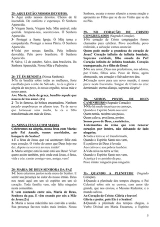 5
25- AQUI ESTÃO NOSSOS DEVOTOS.
1- Aqui estão nossos devotos. Cheios de fé
incendida. De conforto e esperança. Ó Senhora
Aparecida.
2- Virgem Santa, Virgem bela. Mãe amável, mãe
querida. Amparai-nos, socorrei-nos. Ó Senhora
Aparecida.
3- Protegei a Santa Igreja. Ó Mãe terna e
compadecida. Protegei a nossa Pátria. Ó Senhora
Aparecida.
4-Velai por nossas família. Pela infância
desvalida. Pelo povo brasileiro. Ó Senhora
Aparecida.
5- Salve, 12 de outubro. Salve, data brasileira. Da
Senhora Aparecida. Nossa Mãe e Padroeira.
26- TÚ ÉS BENDITA (Nossa Senhora).
1-Tu és bendita sobre todas as mulheres, foste
escolhida para a mãe do Salvado , tu és a glória e
alegria de teu povo, és nosso orgulho, nossa mãe e
nosso amor.
Ave Maria, cheia de graça, bendito aquele que
nasceu de teu amor. (2x)
2- Tu és famosa, de beleza encantadora. Nenhum
pecado empobreceu os planos teus. Tu és serva
que tornou-se uma rainha, tu és a filha
transformada em mãe de Deus.
27- NOSSA FESTA COM MARIA
Celebremos na alegria, nossa festa com Maria:
pelo Pai Amado, somos convidados, ao
banquete do Senhor!
1-É a festa de Jesus que vai acontecer: feliz está
meu coração. O vinho do amor que Deus hoje me
der, depois eu servirei ao meu irmão!
2- Maria sempre está lá onde está seu Deus! Viver
quero assim também, pois onde está Jesus, é festa,
vida e céu: cantar comigo vem, amigo, vem!
28- MARIA DE DEUS SENHORA DA PAZ
1-É bom estarmos juntos nesta mesa do Senhor. E
sentir sua presença no calor do nosso irmão. Deus
nos reuni aqui em um só espírito em um só
coração. Toda família vem, não falta ninguém
nesta comunhão.
E vem contando entre nós, Maria de Deus,
Senhora da paz. E vêm orando por nós a Mãe
de Jesus.(2x)
2- Maria a nossa mãezinha nos convida a união.
Sua presença faz-nos todos mais irmãos. Nossa
Senhora, escuta o nosso silencio a nossa oração e
apresenta ao Filho que se da no Vinho que se da
no Pão.
29- NO CORAÇÃO DE CRISTO
CONGREGADOS (Sagrado Coração).
1-No coração de Cristo congregados fomos
chamados para celebrar. Povo escolhido, povo
redimido, a salvação vamos anunciar.
Quem pode medir a grandeza do coração de
Jesus? Coração infinito de infinita bondade.
Suprema caridade, filho amado do Pai!
Coração infinito de infinita bondade. Coração
transpassado, és o filho de Deus!
2-No seu amor, Deus nos predestinou, nos adotou,
por Cristo, filhos seus. Povo de Deus, agora
abençoado, seu coração o Salvador nos deu.
3-Coração novo para um novo mundo, é nossa
prece nesta Eucaristia. Sangue de Cristo na cruz
derramado: eterna aliança, suprema alegria!
30- SOMOS POVOS DE DEUS
CAMINHEIRO (Sagrado Coração)
1-Não há medo incerteza ou cansaço,
Quando o Espírito Santo nos vem:
Quem temia, recobra seu passo,
Quem calava, proclama, porém.
Somos povo de Deus, caminheiro,
Testemunhas do reino que vem renovar
corações por inteiro, não deixando de lado
ninguém.
2-Toda a terra se vê transformada,
Quando o Espírito Santo nos vem,
E a palavra de Deus é levada
Aos cativos e aos pobres também.
3-Vida nova na terra se faz,
Quando o Espírito Santo nos vem,
A justiça é o caminho da paz.
Povo irmão: ninguém pisa ninguém.
31- QUANDO A PLENITUDE (Sagrado
Coração).
1-Quando a plenitude dos tempos chegou, o Pai
Celestial sobre nós se curvou, com amor tão
grande, que nos enviou, o Messias Redentor, e o
mundo salvou.
Ao Coração de Cristo: Glória e louvor!
Glória e poder, pois Ele é o Senhor!
2-Quando a plenitude dos tempos chegou, o
Verbo Divinal em Maria Encarnou, o Espírito
 