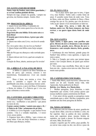 50
319- SANTO ANJO DO SENHOR
Santo Anjo do Senhor, meu zeloso guardador, /
se a ti me confiou piedade divina.
Sempre me rege, sempre me guarda, / sempre me
governa, me ilumina sempre. Amém. (bis)
320- PROCISSÃO DA BÍBLIA
1- Quero levar esta bíblia, ir cantando em
procissão, ir feliz como quem leva a luz do céu
em sua mão.
Ergo bem alto esta bíblia: Ei-la entre nós e o
bom Deus!
É benção que à terra desce, é prece que sobe
aos céus!
2- Quero nas mãos este Livro, vou leva-lo aonde
for!
Eu o levo pela vida e ele me leva ao Senhor!
3- Quero beijar esta bíblia como beijo sempre
sim!
Mão do Pai que me abençoa e mãe sorrindo para
mim!
4- Quero deixar este Livro, qual um coração no
altar:
Coração de Deus, aberto, ansioso por Se revelar!
321- A BÍBLIA É A PALAVRA DE DEUS
A Bíblia é a palavra de Deus Semeada no
meio do povo, que cresceu, cresceu e nos
transformou, Ensinando-nos viver um mundo
novo.
Deus é bom, nos ensina a viver. Nos
revela o caminho a seguir: Só no amor
partilhando seus dons, sua presença iremos sentir.
Somos povo, o povo de Deus, E formamos
o Reino de irmãos. E a Palavra que é viva nos
guia e alimenta a nossa união.
322- CANTEMOS ALEGRES VIBRANTES
1- Cantemos alegres, vibrantes, / ergamos a Deus
nossa voz, / acolhamos a sua palavra / que passa
no meio de nós.
Cantai, cantai, irmãos / cantai com amor e fé. /
A Palavra de Vida / aclamemos de pé (bis).
2- A bíblia é o Livro Sagrado / e que muitos livros
contém. / Ela é a verdade inspirada, / é nosso
viver, nosso amém.
3- Ergamos bem alto a Bíblia, / que a temos em
nossa mãos. Com um beijo firmemos a crença /
em Deus que abençoa, irmãos.
323- ÉS ÁGUA VIVA
Eu te peço desta água que tu tens, é água
viva, meu Senhor. Tenho sede e tenho fome de
amor. E acredito nesta fonte de onde vens. Vens
de Deus, estás em Deus, também és Deus e Deus
contigo faz um só. Eu, porém, que vim da terra e
volto ao pó. Quero viver eternamente ao lado teu.
És água viva, nova, e todo dia me
batizas, outra vez. Me fazes renascer, me fazes
reviver, e eu quero água desta fonte de onde
vens.
324- ÁGUA SANTA
Água Santa, ó água pura, vem purifica este
povo. Dá-nos da neve a brancura e um coração
sincero forte, grande, novo. Dá-nos da neve a
brancura e um coração sincero, forte, grande,
novo.
1- Lembrança do meu batismo, grande graça do
Senhor! Que afofou o meu egoísmo, e regou em
mim o amor.
2- Não é o Templo, por certo, que jorram águas
assim: é do Coração aberto, de quem quis morrer
por mim.
3- Nós somos raça escolhida, Deus não te quer
bem em vão... muitos erros tens na vida. Deus tem
muito mais perdão.
325- CAMINHANDO COM MARIA
1 -Santa Mãe Maria, nesta travessia, cubra-nos teu
manto cor de anil. Guarda nossa vida, mãe
Aparecida, Santa padroeira do Brasil.
Refrão: Ave Maria, Ave Maria (bis).
2 – Mulher peregrina, força feminina, a mais
importante que existiu. Com justiça queres que
nossas mulheres sejam construtoras do Brasil.
3 – Com amor divino guarda os peregrinos nesta
caminhada para o além. Dá-lhes companhia, pois
também um dia foste peregrina de Belém.
326- NOSSA SENHORA
1 – Cubra-me com teu manto de amor, guarda-me
na paz deste olhar, cura-me as feridas e a dor, me
faz suportar. Que as pedras do meu caminho,
meus pés suportem pisar, mesmo feridos de
espinhos, me ajude a passar. Se ficaram mágoas
em mim, Mãe, tira do meu
coração e àqueles que fiz sofrer, peço perdão. Se
eu curvar meu corpo na dor, me alivia o peso da
 