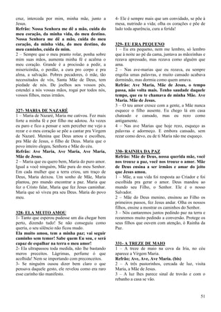 51
cruz, interceda por mim, minha mãe, junto a
Jesus.
Refrão: Nossa Senhora me dê a mão, cuida do
meu coração, da minha vida, do meu destino.
Nossa Senhora me dê a mão, cuida do meu
coração, da minha vida, do meu destino, do
meu caminho, cuida de mim.
2 – Sempre que o meu pranto rolar, ponha sobre
mim suas mãos, aumenta minha fé e acalma o
meu coração. Grande é a procissão a pedir, a
misericórdia, o perdão, a cura pro corpo e pra
alma, a salvação. Pobres pecadores, ó mãe, tão
necessitados de vós, Santa Mãe de Deus, tem
piedade de nós. De joelhos aos vossos pés,
estendei a nós vossas mãos, rogai por todos nós,
vossos filhos, meus irmãos.
327- MARIA DE NAZARÉ
1 – Maria de Nazaré, Maria me cativou. Fez mais
forte a minha fé e por filho me adotou. Às vezes
eu paro e fico a pensar e sem perceber me vejo a
rezar e o meu coração se põe a cantar pra Virgem
de Nazaré. Menina que Deus amou e escolheu,
pra Mãe de Jesus, o filho de Deus. Maria que o
povo inteiro elegeu, Senhora e Mãe do céu.
Refrão: Ave Maria, Ave Maria, Ave Maria,
Mãe de Jesus.
2 – Maria que eu quero bem, Maria do puro amor.
Igual a você ninguém, Mãe pura do meu Senhor.
Em cada mulher que a terra criou, um traço de
Deus, Maria deixou. Um sonho de Mãe, Maria
plantou, pro mundo encontrar a paz. Maria que
fez o Cristo falar, Maria que fez Jesus caminhar.
Maria que só viveu pra seu Deus. Maria do povo
meu.
328- ELA MUITO AMOU
1- Tanto que esperou pudesse um dia chegar bem
perto, dizendo tudo! Se não conseguiu como
queria, o seu silêncio não ficou mudo.
Ela muito amou, tem a minha paz; vai seguir
caminho sem temor! Sabe quem Eu sou, e será
capaz de espalhar na terra o meu amor!
2- Ela ultrapassou toda medida, não lhe bastando
meros preceitos. Lágrimas, perfume ó que
acolhida! Nem se importando com preconceitos.
3- Se ninguém ousou dizer bem claro o que
pensava daquele gesto, ele revelou como era raro
esse carinho tão manifesto.
4- Ele é sempre mais que um convidado, se põe à
mesa, nutrindo a vida; olha os corações e põe de
lado toda aparência, cura a ferida!
329- EU ERA PEQUENO
1 – Eu era pequeno, nem me lembro, só lembro
que à noite ao pé da cama, juntava as mãozinhas e
rezava apressado, mas rezava como alguém que
ama.
2 – Nas ave-marias que eu rezava, eu sempre
engolia umas palavras, e muito cansado acabava
dormindo, mas dormia como quem amava.
Refrão: Ave Maria, Mãe de Jesus, o tempo
passa, não volta mais. Tenho saudade daquele
tempo, que eu te chamava de minha Mãe. Ave
Maria. Mãe de Jesus.
3 – O teu amor cresce com a gente, a Mãe nunca
esquece o filho ausente. Eu chego lá em casa
chateado e cansado, mas eu rezo como
antigamente.
4 – Nas ave Marias que hoje rezo, esqueço as
palavras e adormeço. E embora cansado, sem
rezar como devo, eu de ti Maria não me esqueço.
330- RAINHA DA PAZ
Refrão: Mãe de Deus, nossa querida mãe, você
nos trouxe a paz, você nos trouxe o amor. Mãe
de Deus ensina a ser irmãos e amar do jeito
que Jesus amou.
1 – Mãe, a sua vida foi resposta ao Criador e foi
escolhida pra gerar o amor. Deus mandou ao
mundo seu Filho, o Senhor. Ele é o nosso
Salvador.
2 – Mãe do Deus menino, ensinou ao Filho os
primeiros passos, fez Jesus andar. Olha os nossos
filhos, ensine a mostrar os caminhos do Senhor.
3 – Nós cantaremos juntos pedindo paz na terra e
rezaremos muito pedindo a conversão. Protege os
seus filhos que ouvem com atenção, ó Rainha da
Paz.
331- A TREZE DE MAIO
1 – A treze de maio na cova da Iria, no céu
aparece a Virgem Maria.
Refrão; Ave, Ave, Ave Maria. (bis)
2 – A três pastorinhos, cercada de luz, visita
Maria, a Mãe de Jesus.
3 – A luz lhes parece sinal de trovão e com o
rebanho a casa se vão.
 