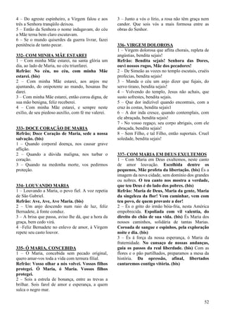 52
4 – Do agreste espinheiro, a Virgem falou e aos
três a Senhora tranqüilo deixou.
5 – Então da Senhora o nome indagavam, do céu
a Mãe terna bem claro escutavam.
6 – Se o mundo quiserdes da guerra livrar, fazei
penitência de tanto pecar.
332- COM MINHA MÃE ESTAREI
1 – Com minha Mãe estarei, na santa glória um
dia, ao lado de Maria, no céu triunfarei.
Refrão: No céu, no céu, com minha Mãe
estarei. (bis)
2 – Com minha Mãe estarei, aos anjos me
ajuntando, do onipotente ao mando, hosanas lhe
darei.
3 – Com minha Mãe estarei, então coroa digna, de
sua mão benigna, feliz receberei.
4 – Com minha Mãe estarei, e sempre neste
exílio, de seu piedoso auxílio, com fé me valerei.
333- DOCE CORAÇÃO DE MARIA
Refrão; Doce Coração de Maria, sede a nossa
salvação. (bis)
1 – Quando corporal doença, nos causar grave
aflição.
2 – Quando a dúvida maligna, nos turbar o
coração.
3 – Quando na medonha morte, vos pedirmos
proteção.
334- LOUVANDO MARIA
1 – Louvando a Maria, o povo fiel. A voz repetia
de São Gabriel.
Refrão: Ave, Ave, Ave Maria. (bis)
2 – Um anjo descendo num raio de luz, feliz
Bernadete, à fonte conduz.
3 – A brisa que passa, aviso lhe dá, que a hora da
graça, bem cedo virá.
4 –Feliz Bernadete no enlevo de amor, à Virgem
repete seu casto louvor.
335- Ó MARIA, CONCEBIDA
1 – Ó Maria, concebida sem pecado original,
quero amar-vos toda a vida com ternura filial.
Refrão: Vosso olhar a nós volvei. Vossos filhos
protegei. Ó Maria, ó Maria. Vossos filhos
protegei.
2 – Sois a estrela de bonança, entre as trevas a
brilhar. Sois farol de amor e esperança, a quem
sulca o negro mar.
3 – Junto a vós o lírio, a rosa não têm graça nem
candor. Que sois vós a mais formosa entre as
obras do Senhor.
336- VIRGEM DOLOROSA
1 – Virgem dolorosa que aflita chorais, repleta de
angústias, bendita sejais!
Refrão: Bendita sejais! Senhora das Dores,
ouvi nossos rogos, Mãe dos pecadores!
2 – De Simeão as vozes no templo escutais, cruéis
profecias, bendita sejais!
3 – Manda o céu um anjo dizer que fujais, do
servo tirano, bendita sejais!
4 – Volvendo do templo, Jesus não achais, que
susto sofrestes, bendita sejais.
5 – Que dor indizível quando encontrais, com a
cruz às costas, bendita sejais1
6 – A dor inda cresce, quando contemplais, com
ele abraçada, bendita sejais!
7 - No vosso regaço, seu corpo abrigais, com ele
abraçada, bendita sejais!
8 – Sem Filho, e tal Filho, então suportais. Cruel
soledade, bendita sejais!
337- COM MARIA EM DEUS EXULTEMOS
1 – Com Maria em Deus exultemos, neste canto
de amor louvação. Escolhida dentre os
pequenos, Mãe profeta da libertação. (bis) És a
imagem da nova cidade, sem domínio dos grandes
ou nobres. O teu canto nos mostra a verdade,
que teu Deus é do lado dos pobres. (bis)
Refrão: Maria de Deus, Maria da gente, Maria
da singeleza da flor! Vem caminhar, vem com
teu povo, de quem provaste a dor!
2 – És o grito do irmão bóia-fria, nesta América
empobrecida. Espoliada com vil valentia, do
direito do chão de sua vida. (bis) És Maria dos
nossos caminhos, solidária de tantas Marias.
Coroada de sangue e espinhos, pela exploração
noite e dia. (bis)
3 – És á força da nossa esperança, ó Maria da
fraternidade. No cansaço de nossas andanças,
guia os passos da real liberdade. (bis) Com as
flores e o pão partilhados, preparamos a mesa da
história. Da opressão, afinal, libertados
cantaremos contigo vitória. (bis)
 