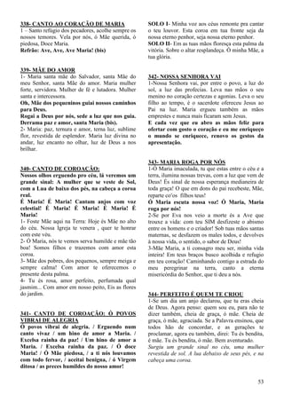 53
338- CANTO AO CORAÇÃO DE MARIA
1 – Santo refúgio dos pecadores, acolhe sempre os
nossos temores. Vela por nós, ó Mãe querida, ó
piedosa, Doce Maria.
Refrão: Ave, Ave, Ave Maria! (bis)
339- MÃE DO AMOR
1- Maria santa mãe do Salvador, santa Mãe do
meu Senhor, santa Mãe do amor. Maria mulher
forte, servidora. Mulher de fé e lutadora. Mulher
santa e intercessora.
Oh, Mãe dos pequeninos guiai nossos caminhos
para Deus.
Rogai a Deus por nós, sede a luz que nos guia.
Derrama paz e amor, santa Maria (bis).
2- Maria: paz, ternura e amor, terna luz, sublime
flor, revestida de esplendor. Maria luz divina no
andar, luz encanto no olhar, luz de Deus a nos
brilhar.
340- CANTO DE COROAÇÃO:
Nossos olhos erguendo pro céu, lá veremos um
grande sinal: A mulher que se veste de Sol,
com a Lua de baixo dos pés, na cabeça a coroa
real.
É Maria! É Maria! Cantam anjos com voz
celestial! É Maria! É Maria! É Maria! É
Maria!
1- Foste Mãe aqui na Terra: Hoje és Mãe no alto
do céu. Nossa Igreja te venera , quer te honrar
com este véu.
2- Ó Maria, nós te vemos serva humilde e mãe tão
boa! Somos filhos e trazemos com amor esta
coroa.
3- Mãe dos pobres, dos pequenos, sempre meiga e
sempre calma! Com amor te oferecemos o
presente desta palma.
4- Tu és rosa, amor perfeito, perfumada qual
jasmim... Com amor em nosso peito, Eis as flores
do jardim.
341- CANTO DE COROAÇÃO: Ó POVOS
VIBRAI DE ALEGRIA
Ó povos vibrai de alegria. / Erguendo num
canto vivaz / um hino de amor a Maria. /
Excelsa rainha da paz! / Um hino de amor a
Maria. / Excelsa rainha da paz. / Ó doce
Maria! / Ó Mãe piedosa, / a ti nós louvamos
com todo fervor, / aceitai benigna, / ó Virgem
ditosa / as preces humildes do nosso amor!
SOLO I- Minha voz aos céus remonte pra cantar
o teu louvor. Esta coroa em tua fronte seja da
nossa eterno penhor, seja nossa eterno penhor.
SOLO II- Em as tuas mãos floresça esta palma da
vitória. Sobre o altar resplandeça. Ò minha Mãe, a
tua glória.
342- NOSSA SENHORA VAI
1-Nossa Senhora vai, por entre o povo, a luz do
sol, a luz das profecias. Leva nas mãos o seu
menino no coração certezas e agonias. Leva o seu
filho ao tempo, é o sacerdote ofereceu Jesus ao
Pai na luz. Maria ergueu também as mãos
emprestes e nunca mais ficaram sem Jesus.
E cada vez que eu abro as mãos feliz para
ofertar com gosto o coração e eu me enriqueço
o mundo se enriquece, renovo os gestos da
apresentação.
343- MARIA ROGA POR NÓS
1-Ó Maria imaculada, tu que estas entre o céu e a
terra, ilumina nossas trevas, com a luz que vem de
Deus! És sinal de nossa esperança medianeira de
toda graça! O que em dons do pai recebeste, Mãe,
reparte coos filhos teus!
Ó Maria escuta nossa voz! Ó Maria, Maria
roga por nós!
2-Se por Eva nos veio a morte és a Ave que
trouxe a vida: com teu SIM desfizeste o abismo
entre os homens e o criador! Sob tuas mãos santas
maternas, se desfazem os males todos, e devolves
à nossa vida, o sentido, o sabor de Deus!
3-Mãe Maria, a ti consagro meu ser, minha vida
inteira! Em teus braços busco acolhida e refugio
em teu coração! Caminhando contigo a estrada do
meu peregrinar na terra, canto a eterna
misericórdia do Senhor, que ti deu a nós.
344- PERFEITO É QUEM TE CRIOU
1-Se um dia um anjo declarou, que tu eras cheia
de Deus. Agora penso: quem sou eu, para não te
dizer também, cheia de graça, ó mãe. Cheia de
graça, ó mãe, agraciada. Se a Palavra ensinou, que
todos hão de concordar, e as gerações te
proclamar, agora eu também, direi: Tu és bendita,
é mãe. Tu és bendita, ó mãe. Bem aventurado.
Surgiu um grande sinal no céu, uma mulher
revestida de sol. A lua debaixo de seus pés, e na
cabeça uma coroa.
 