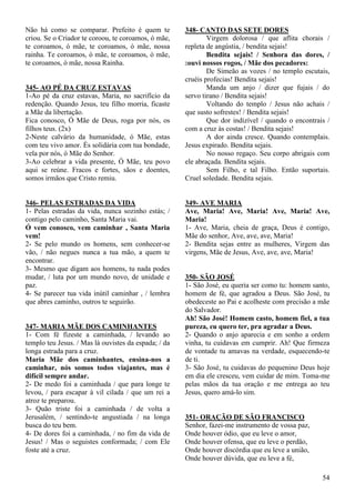 54
Não há como se comparar. Prefeito é quem te
criou. Se o Criador te coroou, te coroamos, ó mãe,
te coroamos, ó mãe, te coroamos, ó mãe, nossa
rainha. Te coroamos, ó mãe, te coroamos, ó mãe,
te coroamos, ó mãe, nossa Rainha.
345- AO PÉ DA CRUZ ESTAVAS
1-Ao pé da cruz estavas, Maria, no sacrifício da
redenção. Quando Jesus, teu filho morria, ficaste
a Mãe da libertação.
Fica conosco, Ó Mãe de Deus, roga por nós, os
filhos teus. (2x)
2-Neste calvário da humanidade, ó Mãe, estas
com teu vivo amor. És solidária com tua bondade,
vela por nós, ó Mãe do Senhor.
3-Ao celebrar a vida presente, Ó Mãe, teu povo
aqui se reúne. Fracos e fortes, sãos e doentes,
somos irmãos que Cristo remiu.
346- PELAS ESTRADAS DA VIDA
1- Pelas estradas da vida, nunca sozinho estás; /
contigo pelo caminho, Santa Maria vai.
Ó vem conosco, vem caminhar , Santa Maria
vem!
2- Se pelo mundo os homens, sem conhecer-se
vão, / não negues nunca a tua mão, a quem te
encontrar.
3- Mesmo que digam aos homens, tu nada podes
mudar, / luta por um mundo novo, de unidade e
paz.
4- Se parecer tua vida inútil caminhar , / lembra
que abres caminho, outros te seguirão.
347- MARIA MÃE DOS CAMINHANTES
1- Com fé fizeste a caminhada, / levando ao
templo teu Jesus. / Mas lá ouvistes da espada; / da
longa estrada para a cruz.
Maria Mãe dos caminhantes, ensina-nos a
caminhar, nós somos todos viajantes, mas é
difícil sempre andar.
2- De medo foi a caminhada / que para longe te
levou, / para escapar à vil cilada / que um rei a
atroz te preparou.
3- Quão triste foi a caminhada / de volta a
Jerusalém, / sentindo-te angustiada / na longa
busca do teu bem.
4- De dores foi a caminhada, / no fim da vida de
Jesus! / Mas o seguistes conformada; / com Ele
foste até a cruz.
348- CANTO DAS SETE DORES
Virgem dolorosa / que aflita chorais /
repleta de angústia, / bendita sejais!
Bendita sejais! / Senhora das dores, /
:ouvi nossos rogos, / Mãe dos pecadores:
De Simeão as vozes / no templo escutais,
cruéis profecias! Bendita sejais!
Manda um anjo / dizer que fujais / do
servo tirano / Bendita sejais!
Voltando do templo / Jesus não achais /
que susto sofrestes! / Bendita sejais!
Que dor indizível / quando o encontrais /
com a cruz às costas! / Bendita sejais!
A dor ainda cresce. Quando contemplais.
Jesus expirado. Bendita sejais.
No nosso regaço. Seu corpo abrigais com
ele abraçada. Bendita sejais.
Sem Filho, e tal Filho. Então suportais.
Cruel soledade. Bendita sejais.
349- AVE MARIA
Ave, Maria! Ave, Maria! Ave, Maria! Ave,
Maria!
1- Ave, Maria, cheia de graça, Deus é contigo,
Mãe do senhor, Ave, ave, ave, Maria!
2- Bendita sejas entre as mulheres, Virgem das
virgens, Mãe de Jesus, Ave, ave, ave, Maria!
350- SÃO JOSÉ
1- São José, eu queria ser como tu: homem santo,
homem de fé, que agradou a Deus. São José, tu
obedeceste ao Pai e acolheste com precisão a mãe
do Salvador.
Ah! São José! Homem casto, homem fiel, a tua
pureza, eu quero ter, pra agradar a Deus.
2- Quando o anjo aparecia e em sonho a ordem
vinha, tu cuidavas em cumprir. Ah! Que firmeza
de vontade tu amavas na verdade, esquecendo-te
de ti.
3- São José, tu cuidavas do pequenino Deus hoje
em dia ele cresceu, vem cuidar de mim. Toma-me
pelas mãos da tua oração e me entrega ao teu
Jesus, quero amá-lo sim.
351- ORAÇÃO DE SÃO FRANCISCO
Senhor, fazei-me instrumento de vossa paz,
Onde houver ódio, que eu leve o amor,
Onde houver ofensa, que eu leve o perdão,
Onde houver discórdia que eu leve a união,
Onde houver dúvida, que eu leve a fé,
 