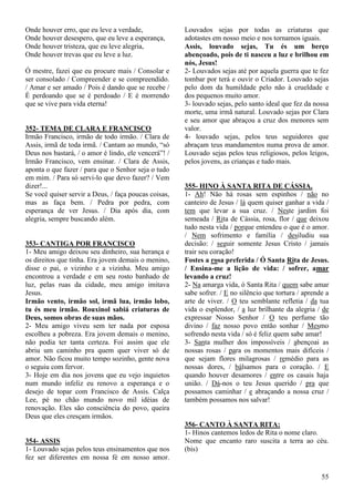 55
Onde houver erro, que eu leve a verdade,
Onde houver desespero, que eu leve a esperança,
Onde houver tristeza, que eu leve alegria,
Onde houver trevas que eu leve a luz.
Ó mestre, fazei que eu procure mais / Consolar e
ser consolado / Compreender e se compreendido.
/ Amar e ser amado / Pois é dando que se recebe /
É perdoando que se é perdoado / E é morrendo
que se vive para vida eterna!
352- TEMA DE CLARA E FRANCISCO
Irmão Francisco, irmão de todo irmão. / Clara de
Assis, irmã de toda irmã. / Cantam ao mundo, “só
Deus nos bastará, / o amor é lindo, ele vencerá”! /
Irmão Francisco, vem ensinar. / Clara de Assis,
aponta o que fazer / para que o Senhor seja o tudo
em mim. / Para só servi-lo que devo fazer? / Vem
dizer!...
Se você quiser servir a Deus, / faça poucas coisas,
mas as faça bem. / Pedra por pedra, com
esperança de ver Jesus. / Dia após dia, com
alegria, sempre buscando além.
353- CANTIGA POR FRANCISCO
1- Meu amigo deixou seu dinheiro, sua herança e
os direitos que tinha. Era jovem demais o menino,
disse o pai, o vizinho e a vizinha. Meu amigo
encontrou a verdade e em seu rosto banhado de
luz, pelas ruas da cidade, meu amigo imitava
Jesus.
Irmão vento, irmão sol, irmã lua, irmão lobo,
tu és meu irmão. Rouxinol sabiá criaturas de
Deus, somos obras de suas mãos.
2- Meu amigo viveu sem ter nada por esposa
escolheu a pobreza. Era jovem demais o menino,
não podia ter tanta certeza. Foi assim que ele
abriu um caminho pra quem quer viver só de
amor. Não ficou muito tempo sozinho, gente nova
o seguiu com fervor.
3- Hoje em dia nos jovens que eu vejo inquietos
num mundo infeliz eu renovo a esperança e o
desejo de topar com Francisco de Assis. Calça
Lee, pé no chão mundo novo mil idéias de
renovação. Eles são consciência do povo, queira
Deus que eles cresçam irmãos.
354- ASSIS
1- Louvado sejas pelos teus ensinamentos que nos
fez ser diferentes em nossa fé em nosso amor.
Louvados sejas por todas as criaturas que
adotastes em nosso meio e nos tornamos iguais.
Assis, louvado sejas, Tu és um berço
abençoado, pois de ti nasceu a luz e brilhou em
nós, Jesus!
2- Louvados sejas até por aquela guerra que te fez
tombar por terá e ouvir o Criador. Louvado sejas
pelo dom da humildade pelo não à crueldade e
dos pequenos muito amor.
3- louvado sejas, pelo santo ideal que fez da nossa
morte, uma irmã natural. Louvado sejas por Clara
e seu amor que abraçou a cruz dos menores sem
valor.
4- louvado sejas, pelos teus seguidores que
abraçam teus mandamentos numa prova de amor.
Louvado sejas pelos teus religiosos, pelos leigos,
pelos jovens, as crianças e tudo mais.
355- HINO À SANTA RITA DE CÁSSIA.
1- Ah! Não há rosas sem espinhos / não no
canteiro de Jesus / lá quem quiser ganhar a vida /
tem que levar a sua cruz. / Neste jardim foi
semeada / Rita de Cássia, rosa, flor / que deixou
tudo nesta vida / porque entendeu o que é o amor.
/ Nem sofrimento e família / desiludiu sua
decisão: / seguir somente Jesus Cristo / jamais
trair seu coração!
Fostes a rosa preferida / Ó Santa Rita de Jesus.
/ Ensina-me a lição de vida: / sofrer, amar
levando a cruz!
2- Na amarga vida, ó Santa Rita / quem sabe amar
sabe sofrer. / E no silêncio que tortura / aprende a
arte de viver. / O teu semblante refletia / da tua
vida o esplendor, / a luz brilhante da alegria / de
expressar Nosso Senhor / O teu perfume tão
divino / faz nosso povo então sonhar / Mesmo
sofrendo nesta vida / só é feliz quem sabe amar!
3- Santa mulher dos impossíveis / abençoai as
nossas rosas / para os momentos mais difíceis /
que sejam flores milagrosas / remédio para as
nossas dores, / bálsamos para o coração. / E
quando houver desamores / entre os casais haja
união. / Dá-nos o teu Jesus querido / pra que
possamos caminhar / e abraçando a nossa cruz /
também possamos nos salvar!
356- CANTO À SANTA RITA:
1- Hinos cantemos ledos de Rita o nome claro.
Nome que encanto raro suscita a terra ao céu.
(bis)
 