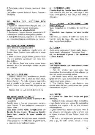 56
2- Nome que à mãe, a Virgem, à esposa, à viúva,
à filha.
Qual nobre exemplo brilha de honra, firmeza e
amor (bis).
357- AGORA NOS SENTIMOS BEM
FORTES:
1- Agora nos sentimos bem fortes pra lutar. A ti
nós nos unimos para o amor testemunhar.
Santo Antônio, por nós olhai! (bis)
2- Tenhamos a coragem de amar sem distinção; E
viver entre os homens a mensagem do perdão.
3- Bem pobre te fizeste, segundo o teu Senhor. E
aos pobres te entregaste com ternura, paz e amor.
358- HINO A SANTO ANTÔNIO:
Santo Antônio, rogai por nós (bis)
1- Jubilosos vos saudamos, grande servo do
Senhor, Santo Antônio, nesta vida sois o nosso
protetor.
2- Entre os santos que já reinam gloriosos lá no
céu, sois constante despenseiro dos mais ricos
dons de Deus.
3- Ao Menino Deus nos braços nossos rogos
transmiti; Ah! Valei nos sempre, sempre e a Jesus
nos conduzi!
359- INUNDA MEU SER
1- Espírito Santo de Deus, inunda meu ser, inunda
meu ser! / Quero sentir o Amor, do meu Senhor,
do meu Senhor! / Pra poder perdoar o meu irmão,
abrir o coração, viver o amor! / pra sentir a paz
interior, sobre o mal ser vencedor, alegrar-me em
Ti!
Inunda meu ser (Ah, inunda meu ser) 5X
360- VINDE, ESPÍRITO SANTO
Vinde, ó Espírito Santo, enchei os corações dos
vossos fiéis
Acendei neles o fogo do vosso amor, enviai o
vosso Espírito. / E tudo será criado e renovareis a
face da Terra...
Doce, doce Espírito Santo, exemplo quero ser
da mãe do meu Senhor. / Doce, doce Espírito
Santo, fazei também de mim, morada do
Senhor!
Como um Sacrário Vivo levando amor, revelando
coisas que eu não sei. / Mistérios do grande autor,
se eu conhecer, por nada eu trocarei.
361- ESPÍRITO SANTO
Espírito, Espírito, Espírito Santo de Deus. (bis)
Vem controlar todo meu ser, vem dirigir o meu
viver, o meu pensar, o meu falar, o meu sentir, o
meu agir...
362- QUERO MERGULHAR NAS
PROFUNDEZAS
Quero mergulhar nas profundezas do Espírito de
Deus
E descobrir suas riquezas em meu coração
(bis)
É tão lindo, tão simples. Brisa leve tão suave doce
Espírito Santo de Deus... Tão suave brisa leve
doce Espírito Santo de Deus.
363- CORSA
Assim como uma corsa / Suspira pelas águas, /
Assim suspira minha alma, / Espírito de Deus!
Oh, oh, Enche-me Espírito, / Oh, Enche-me
Espírito de Deus.
364- CRISMA
Vem Espírito Santo, vem e não demores, vem e
não demores.
1- Faz dos cristãos que aqui estão tuas
testemunhas da ressurreição, da luta pela paz e o
amor, da luta por um mundo melhor.
2- Vem animar a nossa missão, vem trazer a nossa
Igreja um novo vigor. Vem iluminar a nossa vida,
vem nos unir como irmãos.
3- Vem Espírito Santo e não demores, vem
renovar a face da Terra, vem eliminar toda guerra,
vem libertar o teu povo.
365- CRISMA
O Espírito de Deus fará surgir um povo
renovado.
1- Bendizei ó minha alma ao Senhor, ó meu Deus
e meu Senhor como sois grande. De majestade e
esplendor vos revestis e de luz vos envolveis
como um manto.
2- Quão numerosas ó Senhor são vossas obras. É
que sabedoria em todas elas enche-se a Terra com
as vossas criaturas. Ó meu Senhor, como sois
grande.
3- Se tirais o seu respiro elas parecem e voltam
para o pó, de onde vieram. Enviais o vosso
 