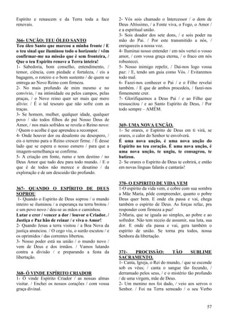57
Espírito e renascem e da Terra toda a face
renovais.
366- UNÇÃO: TEU ÓLEO SANTO
Teu óleo Santo que marcou a minha fronte / E
o teu sinal que iluminou todo o horizonte / vêm
confirmar-me na missão que é sem fronteira, /
Que o teu Espírito renove a Terra inteira!
1- Sabedoria, bom conselho, entendimento, /
temor, ciência, com piedade e fortaleza, / eis a
bagagem, o roteiro e o bom sustento / de quem se
entrega ao Novo Reino com firmeza.
2- No mais profundo de mim mesmo e no
convívio, / na intimidade ou pelos campos, pelas
praças, / o Novo reino quer ser mais que mero
alívio: / É o tal tesouro que não sofre com as
traças.
3- Se homem, mulher, qualquer idade, qualquer
povo / são todos filhos do pai Nosso Deus de
Amor, / nos mais sofridos se revela o Reino novo:
/ Quem o acolhe é que aprendeu a recompor.
4- Onde houver dor ou desalento ou desespero, /
eis o terreno para o Reino crescer firme. / É desse
lado que se espera o nosso esmero / para que a
imagem-semelhança se confirme.
5- A criação em fonte, rumo e tem destino / no
Deus Amor que tudo deu para todo mundo. / E o
que é de todos não merece o desatino / da
exploração e de um descuido tão profundo.
367- QUANDO O ESPÍRITO DE DEUS
SOPROU
1- Quando o Espírito de Deus soprou / o mundo
inteiro se iluminou / a esperança na terra brotou /
e um povo novo / deu-se as mãos e caminhou.
Lutar e crer / vencer a dor / louvor o Criador. /
Justiça e Paz hão de reinar / e viva o Amor!
2- Quando Jesus a terra visitou / a Boa Nova da
justiça anunciou. / O cego viu, o surdo escutou / e
os oprimidos / das correntes libertou.
3- Nosso poder está na união / o mundo novo /
vem de Deus e dos irmãos. / Vamos lutando
contra a divisão / e preparando a festa da
libertação.
368- Ó VINDE ESPÍRITO CRIADOR
1- Ó vinde Espírito Criador / as nossas almas
visitar. / Enchei os nossos corações / com vossa
graça divinal.
2- Vós sois chamado o Intercessor / o dom de
Deus Altíssimo, / a Fonte viva, o Fogo, o Amor /
e a espiritual união.
3- Sois doador dos sete dons, / e sois poder na
mão do Pai. / Por este transmitido a nós, /
enriqueceis a nossa voz.
4- Iluminai nosso entender / em nós vertei o vosso
amor, / com vossa graça eterna, / o fraco em nós
robustecei.
5- Nosso inimigo repelir, / Dai-nos logo vossa
paz: / E, tendo um guia como Vós. / Evitaremos
todo mal.
6- Fazei-nos conhecer o Pai / e o Filho revelai
também. / E que de ambos procedeis, / fazei-nos
firmemente crer.
7- Glorifiquemos a Deus Pai / e ao Filho que
ressuscitou / e ao Santo Espírito de Deus, / Por
todo sempre – AMÉM.
369- UMA NOVA UNÇÃO.
1- Se orares, o Espírito de Deus em ti virá, se
orares, o calor do Senhor te envolverá.
É uma nova unção, é uma nova unção do
Espírito no teu coração. É uma nova unção, é
uma nova unção, te ungiu, te consagrou, te
batizou.
2- Se orares o Espírito de Deus te cobrirá, e então
em novas línguas falarás e cantarás!
370- O ESPIRITO DE VIDA VEM
1-O espírito da vida vem, e cobre com sua sombra
a Mãe Maria, pôde compreender, quanto o pobre
Deus quer bem. E onde ela passa e vai, chega
também o espírito de Deus. As forças refaz, pra
responder com firmeza a paz!
2-Maria, que se iguala ao simples, ao pobre e ao
sofredor. Não tem receio de assumir, sua luta, sua
dor. E onde ela passa e vai, gera também o
espírito de união. Se torna pra todos, nossa
Senhora da libertação.
371- PROCISSÃO: TÃO SUBLIME
SACRAMENTO.
1- Canta, Igreja, o Rei do mundo, / que se esconde
sob os véus; / canta o sangue tão fecundo, /
derramado pelos seus, / e o mistério tão profundo
/ de uma virgem, mãe de Deus.
2- Um menino nos foi dado, / veio aos servos o
Senhor. / Foi na Terra semeado / o seu Verbo
 