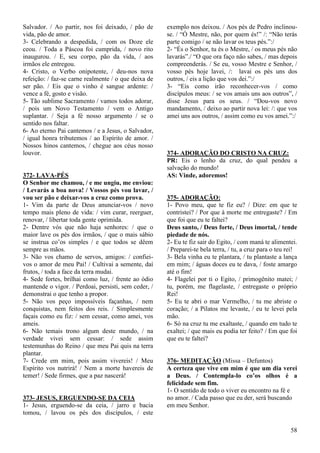 58
Salvador. / Ao partir, nos foi deixado, / pão de
vida, pão de amor.
3- Celebrando a despedida, / com os Doze ele
ceou. / Toda a Páscoa foi cumprida, / novo rito
inaugurou. / E, seu corpo, pão da vida, / aos
irmãos ele entregou.
4- Cristo, o Verbo onipotente, / deu-nos nova
refeição: / faz-se carne realmente / o que deixa de
ser pão. / Eis que o vinho é sangue ardente: /
vence a fé, gosto e visão.
5- Tão sublime Sacramento / vamos todos adorar,
/ pois um Novo Testamento / vem o Antigo
suplantar. / Seja a fé nosso argumento / se o
sentido nos faltar.
6- Ao eterno Pai cantemos / e a Jesus, o Salvador,
/ igual honra tributemos / ao Espírito de amor. /
Nossos hinos cantemos, / chegue aos céus nosso
louvor.
372- LAVA-PÉS
O Senhor me chamou, / e me ungiu, me enviou:
/ Levarás a boa nova! / Vossos pés vou lavar, /
vou ser pão e deixar-vos a cruz como prova.
1- Vim da parte de Deus anunciar-vos / novo
tempo mais pleno de vida: / vim curar, reerguer,
renovar, / libertar toda gente oprimida.
2- Dentre vós que não haja senhores: / que o
maior lave os pés dos irmãos, / que o mais sábio
se instrua co’os simples / e que todos se dêem
sempre as mãos.
3- Não vos chamo de servos, amigos: / confiei-
vos o amor de meu Pai! / Cultivai a semente, daí
frutos, / toda a face da terra mudai.
4- Sede fortes, brilhai como luz, / frente ao ódio
mantende o vigor. / Perdoai, persisti, sem ceder, /
demonstrai o que tenho a propor.
5- Não vos peço impossíveis façanhas, / nem
conquistas, nem feitos dos reis. / Simplesmente
façais como eu fiz: / sem cessar, como amei, vos
ameis.
6- Não temais trono algum deste mundo, / na
verdade vivei sem cessar: / sede assim
testemunhas do Reino / que meu Pai quis na terra
plantar.
7- Crede em mim, pois assim vivereis! / Meu
Espírito vos nutrirá! / Nem a morte havereis de
temer! / Sede firmes, que a paz nascerá!
373- JESUS, ERGUENDO-SE DA CEIA
1- Jesus, erguendo-se da ceia, / jarro e bacia
tomou, / lavou os pés dos discípulos, / este
exemplo nos deixou. / Aos pés de Pedro inclinou-
se. / “Ó Mestre, não, por quem és!” /: “Não terás
parte comigo / se não lavar os teus pés.”:/
2- “És o Senhor, tu és o Mestre, / os meus pés não
lavarás”./ “O que ora faço não sabes, / mas depois
compreenderás. / Se eu, vosso Mestre e Senhor, /
vosso pés hoje lavei, /: lavai os pés uns dos
outros, / eis a lição que vos dei.”:/
3- “Eis como irão reconhecer-vos / como
discípulos meus: / se vos amais uns aos outros”, /
disse Jesus para os seus. / “Dou-vos novo
mandamento, / deixo ao partir nova lei: /: que vos
amei uns aos outros, / assim como eu vos amei.”:/
374- ADORAÇÃO DO CRISTO NA CRUZ:
PR: Eis o lenho da cruz, do qual pendeu a
salvação do mundo!
AS: Vinde, adoremos!
375- ADORAÇÃO:
1- Povo meu, que te fiz eu? / Dize: em que te
contristei? / Por que à morte me entregaste? / Em
que foi que eu te faltei?
Deus santo, / Deus forte, / Deus imortal, / tende
piedade de nós.
2- Eu te fiz sair do Egito, / com maná te alimentei.
/ Preparei-te bela terra, / tu, a cruz para o teu rei!
3- Bela vinha eu te plantara, / tu plantaste a lança
em mim; / águas doces eu te dava, / foste amargo
até o fim!
4- Flagelei por ti o Egito, / primogênito matei; /
tu, porém, me flagelaste, / entregaste o próprio
Rei!
5- Eu te abri o mar Vermelho, / tu me abriste o
coração; / a Pilatos me levaste, / eu te levei pela
mão.
6- Só na cruz tu me exaltaste, / quando em tudo te
exaltei; / que mais eu podia ter feito? / Em que foi
que eu te faltei?
376- MEDITAÇÃO (Missa – Defuntos)
A certeza que vive em mim é que um dia verei
a Deus. / Contempla-lo co’os olhos é a
felicidade sem fim.
1- O sentido de todo o viver eu encontro na fé e
no amor. / Cada passo que eu der, será buscando
em meu Senhor.
 