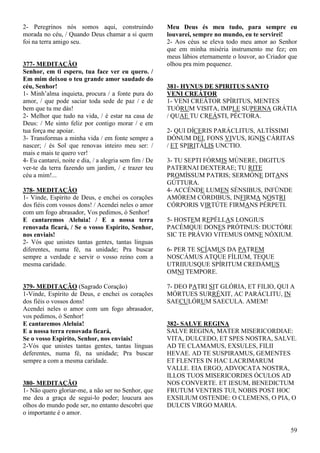 59
2- Peregrinos nós somos aqui, construindo
morada no céu, / Quando Deus chamar a si quem
foi na terra amigo seu.
377- MEDITAÇÃO
Senhor, em ti espero, tua face ver eu quero. /
Em mim deixou o teu grande amor saudade do
céu, Senhor!
1- Minh’alma inquieta, procura / a fonte pura do
amor, / que pode saciar toda sede de paz / e de
bem que tu me dás!
2- Melhor que tudo na vida, / é estar na casa de
Deus: / Me sinto feliz por contigo morar / e em
tua força me apoiar.
3- Transformas a minha vida / em fonte sempre a
nascer; / és Sol que renovas inteiro meu ser: /
mais e mais te quero ver!
4- Eu cantarei, noite e dia, / a alegria sem fim / De
ver-te da terra fazendo um jardim, / e trazer teu
céu a mim!...
378- MEDITAÇÃO
1- Vinde, Espírito de Deus, e enchei os corações
dos fiéis com vossos dons! / Acendei neles o amor
com um fogo abrasador, Vos pedimos, ó Senhor!
E cantaremos Aleluia! / E a nossa terra
renovada ficará, / Se o vosso Espírito, Senhor,
nos enviais!
2- Vós que unistes tantas gentes, tantas línguas
diferentes, numa fé, na unidade; Pra buscar
sempre a verdade e servir o vosso reino com a
mesma caridade.
379- MEDITAÇÃO (Sagrado Coração)
1-Vinde, Espírito de Deus, e enchei os corações
dos fiéis o vossos dons!
Acendei neles o amor com um fogo abrasador,
vos pedimos, ó Senhor!
E cantaremos Aleluia!
E a nossa terra renovada ficará,
Se o vosso Espírito, Senhor, nos enviais!
2-Vós que unistes tantas gentes, tantas línguas
deferentes, numa fé, na unidade; Pra buscar
sempre a com a mesma caridade.
380- MEDITAÇÃO
1- Não quero gloriar-me, a não ser no Senhor, que
me deu a graça de segui-lo poder; loucura aos
olhos do mundo pode ser, no entanto descobri que
o importante é o amor.
Meu Deus és meu tudo, para sempre eu
louvarei, sempre no mundo, eu te servirei!
2- Aos céus se eleva todo meu amor ao Senhor
que em minha miséria instrumento me fez; em
meus lábios eternamente o louvor, ao Criador que
olhou pra mim pequenez.
381- HYNUS DE SPIRITUS SANTO
VENI CREÁTOR
1- VENI CREÁTOR SPÍRITUS, MENTES
TUÓRUM VISITA, IMPLE SUPERNA GRÁTIA
/ QUAE TU CREÁSTI, PÉCTORA.
2- QUI DÍCERIS PARÁCLITUS, ALTÍSSIMI
DÓNUM DEI, FONS VIVUS, IGNIS CÁRITAS
/ ET SPIRITÁLIS UNCTIO.
3- TU SEPTI FÓRMIS MÚNERE, DIGITUS
PATERNAI DEXTERAE; TU RITE
PROMÍSSUM PATRIS; SERMÓNE DITANS
GÚTTURA.
4- ACCÉNDE LUMEN SÉNSIBUS, INFÚNDE
AMÓREM CÓRDIBUS, INFIRMA NOSTRI
CÓRPORIS VIRTÚTE FIRMANS PÉRPETI.
5- HOSTEM REPÉLLAS LONGIUS
PACÉMQUE DONES PRÓTINUS: DUCTÓRE
SIC TE PRÁVIO VITEMUS OMNE NÓXIUM.
6- PER TE SCÍAMUS DA PATREM
NOSCÁMUS ATQUE FÍLIUM, TEQUE
UTRIIUUSQUE SPÍRITUM CREDÁMUS
OMNI TEMPORE.
7- DEO PATRI SIT GLÓRIA, ET FILIO, QUI A
MÓRTUES SURRÉXIT, AC PARÁCLITU, IN
SAECULÓRUM SAECULA. AMEM!
382- SALVE REGINA
SALVE REGINA, MATER MISERICORDIAE:
VITA, DULCEDO, ET SPES NOSTRA, SALVE.
AD TE CLAMAMUS, EXSULES, FILII
HEVAE. AD TE SUSPIRAMUS, GEMENTES
ET FLENTES IN HAC LACRIMARUM
VALLE. EIA ERGO, ADVOCATA NOSTRA,
ILLOS TUOS MISERICORDES ÓCULOS AD
NOS CONVERTE. ET IESUM, BENEDICTUM
FRUTUM VENTRIS TUI, NOBIS POST HOC
EXSILIUM OSTENDE: O CLEMENS, O PIA, O
DULCIS VIRGO MARIA.
 