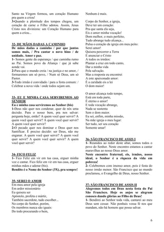 6
Santo na Virgem formou, um coração Humano
pra quem a criou!
3-Quando a plenitude dos tempos chegou, um
coração de carne o Filho adotou. Assim, Jesus
Cristo nos divinizou: um Coração Humano para
quem a criou...
32- DE MÃOS DADAS A CAMINHO
De mãos dadas a caminho / por que juntos
somos mais, / Pra cantar o novo hino / de
unidade. Amor e paz.
1- Somos gente da esperança / que caminha rumo
ao Pai. Somos povo da Aliança / que já sabe
aonde vai.
2-Para que o mundo creia / na justiça e no amor, /
formaremos um só povo, / Num só Deus, um só
Pastor.
3-Todo irmão é convidado / para a festa comum: /
Celebrar a nova vida / onde todos sejam um.
33- EU E MINHA CASA SERVIREMOS AO
SENHOR
Eu e minha casa serviremos ao Senhor (bis)
1-Deus não quer nos condenar, quer de nós uma
decisão. Para o nosso bem, pra nos salvar:
pergunta hoje, então? A quem você quer servir? A
quem você quer servir? A quem você quer servir?
A quem você quer servir?
2-O pecado quer nos dominar e Deus quer nos
Santificar. É preciso decidir: ser Deus, não me
enganar. A quem você quer servir? A quem você
quer servir? A quem você quer servir? A quem
você quer servir?
34- FICO FELIZ
1- Fico Feliz em vir em tua casa, erguer minha
voz e cantar. Fico feliz em vir em tua casa, erguer
minhas mãos e adorar (bis).
Bendito é o Nome do Senhor (3X), pra sempre!
35- SEREI O AMOR
Em meu amor pela igreja
Em ardor missionário
Eu quisera ser
Apóstolo, profeta e mártir,
Também sacerdote, tudo escolher...
No corpo do Senhor, porém,
Os membros nunca são iguais:
Do todo procurando o bem,
Nenhum é mais.
Corpo do Senhor, a igreja,
Deve ter um coração:
Pra que santa ela seja,
Eis o amor minha vocação!
Dom melhor, o mais perfeito,
Tudo abrange tudo alcança...
Pulsa o coração da igreja em meu peito:
Serei amor!
Quisera percorrer a Terra
E anunciar o Cristo
A todos os irmãos:
Plantar a cruz em todo canto,
Dar a minha vida
Pela salvação.
Mas a resposta eu encontrei
A este apaixonado amor:
É a caridade eis a lei
O dom maior!
O amor alcança todo tempo,
Está em toda parte,
É eterno o amor!
E toda vocação abrange,
Nada se sustenta
Sem o dom maior.
Eu sei, enfim, minha missão,
Na mãe igreja o meu lugar:
Ser tudo, ser seu coração
Somente amar!
36- SÃO FRANCISCO DE ASSIS I
1- Reunidos ao redor deste altar, somos todos o
povo do Senhor. Neste encontro estamos a cantar
maravilhas ao nosso Deus amor.
Neste encontro fraternal, eis, irmãos, nosso
ideal, o Senhor é a riqueza da vida em
pobreza!
2- Celebremos com imenso amor, pois é festa do
nosso irmão menor. São Francisco que ao mundo
proclamou, o Evangelho de Deus, nosso Senhor.
37- SÃO FRANCISCO DE ASSIS II
Alegremos todos em Deus nesta festa do Pai
São Francisco. Hoje os anjos se alegram
conosco dando glórias ao Filho de Deus!
1- Bendirei ao Senhor toda vida, cantarei ao meu
Deus sem cessar. Não ponhais vossa fé nos que
mandam, não há homem que possa salvar.
 