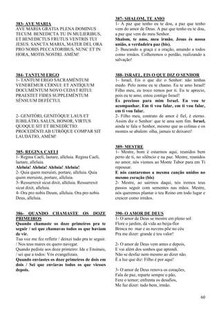 60
383- AVE MARIA
AVE MARIA GRATIA PLENA DOMINUS
TECUM. BENEDICTA TU IN MULIERIBUS,
ET BENEDICTUS FRUTUS VENTRIS TUI
JESUS. SANCTA MARIA, MATER DEI, ORA
PRO NOBIS PECCATORIBUS, NUNC ET IN
HORA, MOTIS NOSTRI. AMÉM!
384- TANTUM ERGO
1- TANTUM ERGO SACRAMÉNTUM
VENERÉMUR CÉRNUI: ET ANTÍQUUM
DOCUMÉNTUM NOVO CEDAT RITUI:
PRAESTET FIDES SUPPLEMÉNTUM
SÉNSUUM DEFÉCTUI.
2- GENITÓRI, GENITÓQUE LAUS ET
IUBILÁTIO, SALUS, HONOR, VIRTUS
QUOQUE SIT ET BENEDÍCTIO:
PROCEDÉNTI AB UTRÓQUE COMPAR SIT
LAUDÁTIO, AMÉM!
385- REGINA CAELI
1- Regina Caeli, laetare, alleluia. Regina Caeli,
laetare, alleluia.
Aleluia! Aleluia! Aleluia! Aleluia!
2- Quia quem meruísti, portare, alleluia. Quia
quem meruiste, portare, alleluia.
3- Ressurrexit sicut dixit, alleluia. Ressurrexit
sicut dixit, alleluia.
4- Ora pro nobis Deum, alleluia. Ora pro nobis
Deus, alleluia.
386- QUANDO CHAMASTE OS DOZE
PRIMEIROS
Quando chamaste os doze primeiros pra te
seguir / sei que chamavas todos os que haviam
de vir.
Tua voz me fez refletir / deixei tudo pra te seguir.
/ Nos teus mares eu quero navegar.
Quando pediste aos doze primeiro: Ide e Ensinais,
/ sei que a todos: Vós evangelizais.
Quando enviastes os doze primeiros de dois em
dois / Sei que enviavas todos os que viesses
depois.
387- SHALOM, TE AMO
1- A paz que tenho eu te dou, a paz que tenho
vem do amor de Deus. A paz que tenho eu te dou,
a paz que vem do meu Senhor.
Shalom, te amo, meu irmão. Jesus és nossa
união, a verdadeira paz (bis).
2- Buscando a graça e a oração, amando a todos
como irmãos. Colheremos o perdão, realizando a
salvação!
388- ISRAEL, EIS O QUE DIZ O SENHOR
1- Israel, Eis o que diz o Senhor: não tenhas
medo. Pelo nome eu te chamo. Eu te amo Israel!
Filho meu, eu troco remos por ti. Eu te aprecio,
pois eu te amo, estou contigo Israel!
És precioso para mim Israel. Eu vou te
acompanhar. Em ti vou falar, em ti vou falar,
em ti vou falar.
2- Filho meu, contrato de amor é fiel, é eterno.
Assim diz o Senhor: que te ama sem fim. Israel,
ainda te fala o Senhor, mesmo que as colinas e os
montes se abalem: olha, jamais te deixarei!
389- MESTRE
1- Mestre, bom é estarmos aqui, reunidos bem
perto de ti, no silêncio e na paz. Mestre, reunidos
no amor, nós viemos ao Monte Tabor para em Ti
repousar.
E nós cantaremos a mesma canção unidos no
mesmo coração (bis)
2- Mestre, ao sairmos daqui, nós iremos teus
passos seguir com sementes nas mãos. Mestre,
nós queremos plantar o teu Reino em todo lugar e
crescer como irmãos.
390- O AMOR DE DEUS
1- O amor de Deus se mostre em pleno sol
Flore o jardim, dá vida ao beija-flor
Brinca no mar e as nuvens põe no céu
Pra me dizer: grande é teu valor!
2- O amor de Deus vem antes e depois,
E vai além dos sonhos que aprendi.
Não se desfaz nem mesmo ao dizer não.
É a luz que diz: Filho é por aqui!
3- O amor de Deus renova os corações,
Fala de paz, reparte sempre o pão,
Fere o temor; enfrenta os desafios,
Me faz dizer: tudo bem, irmão.
 