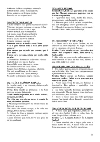 61
4- O amor de Deus compõem e recompõe,
Estende a mão, jamais exclui alguém;
Frente ao rancor, se firma no perdão,
Fazendo ver: eu te quero bem!
391- É BOM TER FAMÍLIA
1- É no campo da vida que se esconde um tesouro
Vale mais que ouro, mais que a prata que brilha.
É presente de Deus, é o céu já aqui,
O amor mora ali e se chama família
Até mesmo o céu desejou ser família
Para que a família desejasse ser céu.
Nela se faz paz no ouvir, no falar.
E na arte o amargo vira mel.
Ó como é bom ter a família, como é bom.
Vale a pena vender tudo o mais para poder
comprar.
Esse campo que esconde um tesouro, que é
puro dom.
É meu ouro, meu céu, minha paz, minha vida
meu lar.
2- Na família a mentira não se dá com a verdade
E a fidelidade sabe o peso da cruz.
Porque lá há amor, há renuncia e amor,
Há também oração e o chefe é Jesus.
Surgem falsos brilhantes enganando a família,
Tão sutil armadilha de um doce sabor.
A riqueza maior é de Deus a presença,
Na saúde, na doença na alegria e na dor.
392- TU ÉS A RAZÃO DA JORNADA
1- Um dia escutei o teu chamado, divino recado
batendo no coração
Deixei deste mundo as promessas e fui bem
depressa no rumo da tua mão!
Tu és a razão da jornada, tu és minha estrada,
meu guia, meu fim.
No grito que vem do teu povo, te escuto de
novo, chamando por mim.
2- Os anos passaram ligeiro, me fiz um obreiro do
Reino de paz e amor.
Nos mares do mundo navego, e às redes me
entrego, tornei-me teu pescador.
3- Embora tão fraco e pequeno caminho sereno
com a força que vem de ti
A cada momento que passa, revivo esta graça de
ser teu sinal aqui.
393- SABES, SENHOR.
Refrão: Sabes, Senhor, o que temos é tão pouco
pra dar. Mas este pouco, nós queremos com os
irmãos compartilhar.
1 – Queremos nesta hora, diante dos irmãos,
comprometer a vida, buscando a união.
2 – Sabemos que é difícil, os bens compartilhar,
mas com a tua graça, Senhor queremos dar.
3 – Olhando teu exemplo, Senhor, vamos seguir,
fazendo o bem a todos, sem nada exigir.
394- QUERO OUVIR TEU APELO
1 – Quero ouvir teu apelo, Senhor, ao teu
chamado de amor responder. Na alegria te quero
servir, e anunciar o teu reino de amor.
Refrão: E pelo mundo eu vou, cantando o teu
amor. Pois disponível estou, para servir-te,
Senhor. (bis)
2 – Dia a dia, tua graça me dás, nela se encontra o
meu caminhar. Se estás ao meu lado, Senhor, o
que então, poderei eu temer.
395- POR MELHOR QUE SEJA ALGUÉM
1 – Por melhor que seja alguém, chega um dia em
que há de faltar. Só o Deus vivo a palavra mantém
e jamais ele há de falhar.
Refrão; Quero cantar ao Senhor, sempre
enquanto eu viver. Hei de provar seu amor, seu
valor e seu poder. (bis)
2 – Nosso Deus põe-se do lado, dos famintos e
injustiçados. Dos pobres e oprimidos, dos
injustamente vencidos.
3 – Ele barra o cominho dos maus, que exploram
sem compaixão. Mas dá força ao braço dos bons,
que sustentam o peso do irmão.
4 – Esse é o nosso Deus, seu poder permanece
sempre. Sua força é a força da gente, vamos todos
louvar nosso Deus.
396- A MESA SANTA QUE PREPARAMOS
1 – A mesa santa que preparamos, mãos que se
elevam a ti, ó Senhor. O pão e o vinho, frutos da
terra, duro trabalho, carinho e amor.
Refrão: Ô, ô, ô, recebe, Senhor! Ô, ô, recebe
Senhor!
2 – Flores, espinhos, dor e alegria, pais, mães e
filhos diante do altar. A nossa oferta em nova
festa, a nossa dor vem, Senhor, transformar.
 