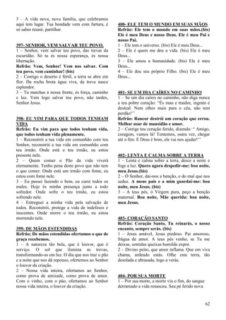 62
3 – A vida nova, nova família, que celebramos
aqui tem lugar. Tua bondade vem com fartura, é
só saber reunir, partilhar.
397- SENHOR, VEM SALVAR TEU POVO.
1 – Senhor, vem salvar teu povo, das trevas da
escuridão. Só tu és nossa esperança, és nossa
libertação.
Refrão: Vem, Senhor! Vem nos salvar. Com
teu povo, vem caminhar! (bis)
2 – Contigo o deserto é fértil, a terra se abre em
flor. Da rocha brota água viva, da treva nasce
esplendor.
3 – Tu marchas á nossa frente, és força, caminho
e luz. Vem logo salvar teu povo, não tardes,
Senhor Jesus.
398- EU VIM PARA QUE TODOS TENHAM
VIDA
Refrão: Eu vim para que todos tenham vida,
que todos tenham vida plenamente.
1 – Reconstrói a tua vida em comunhão com teu
Senhor, reconstrói a tua vida em comunhão com
teu irmão. Onde está o teu irmão, eu estou
presente nele.
2 – Quem comer o Pão da vida viverá
eternamente. Tenho pena deste povo que não tem
o que comer. Onde está um irmão com fome, eu
estou com fome nele.
3 – Eu passei fazendo o bem, eu curei todos os
males. Hoje és minha presença junto a todo
sofredor. Onde sofre o teu irmão, eu estou
sofrendo nele.
4 – Entreguei a minha vida pela salvação de
todos. Reconstrói, protege a vida de indefesos e
inocentes. Onde morre o teu irmão, eu estou
morrendo nele.
399- DE MÃOS ESTENDIDAS
Refrão; De mãos estendidas ofertamos o que de
graça recebemos.
1 – A natureza tão bela, que é louvor, que é
serviço. O sol que ilumina as trevas,
transformando-as em luz. O dia que nos traz o pão
e a noite que nos dá repouso, ofertemos ao Senhor
o louvor da criação.
2 – Nossa vida inteira, ofertamos ao Senhor,
como prova de amizade, como prova de amor.
Com o vinho, com o pão, ofertamos ao Senhor
nossa vida inteira, o louvor da criação.
400- ELE TEM O MUNDO EM SUAS MÃOS
Refrão: Ele tem o mundo em suas mãos.(bis)
Ele é meu Deus e nosso Deus. Ele é meu Pai e
nosso Pai.
1 – Ele tem o universo. (bis) Ele é meu Deus...
2 – Ele é quem me deu a vida. (bis) Ele é meu
Deus...
3 – Ele amou a humanidade. (bis) Ele é meu
Deus...
4 – Ele deu seu próprio Filho. (bis) Ele é meu
Deus...
401- SE UM DIA CAÍRES NO CAMINHO
1 – Se um dia caíres no caminho, não diga nunca
a teu pobre coração: “És mau e traidor, ingrato e
desleal. Nem olhes mais para o céu, não tem
perdão!’’
Refrão: Rancor destrói um coração que errou.
Melhor usar de mansidão e amor.
2 – Corrige teu coração ferido, dizendo: “ Amigo,
coragem, vamos lá! Tentemos, outra vez, chegar
até o fim. E Deus é bom, ele vai nos ajudar!’’
402- LENTA E CALMA SOBRE A TERRA
1 – Lenta e calma sobre a terra, desce a noite e
foge a luz. Quero agora despedir-me: boa noite,
meu Jesus.(bis)
2 – Ó Senhor, dai-nos a benção, e do mal que nos
seduz. A meus pais e a mim guardai-me: boa
noite, meu Jesus. (bis)
3 – A teus pés, ó Virgem pura, peço a benção
maternal. Boa noite, Mãe querida: boa noite,
meu Jesus.
403- CORAÇÃO SANTO
Refrão: Coração Santo, Tu reinarás, o nosso
encanto, sempre serás. (bis)
1 – Jesus amável, Jesus piedoso. Pai amoroso,
frágua de amor. A teus pés venho, se Tu me
deixas, sentidas queixas humilde expor.
2 – Divino peito, que amor inflama. Que em viva
chama, ardendo estás. Olhe esta terra, tão
desolada e abrasada, logo a verás.
404- POR SUA MORTE
1 – Por sua morte, a morte viu o fim, do sangue
derramado a vida renasceu. Seu pé ferido nova
 