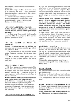 63
estrada abriu, e neste homem o homem enfim se
descobriu.
Refrão; Meu coração me diz: “ O Amor me amou
e se entregou por mim!’’ Jesus ressuscitou!
Passou a escuridão, o sol nasceu! A vida triunfou:
Jesus ressuscitou!
2 – Jesus me amou e se entregou por mim, os
homens todos podem o mesmo repetir. Não
temeremos mais a morte e a dor, o coração
humano em Cristo descansou.
405- BENDITA, BENDITA A PALAVRA
Refrão: Bendita, bendita, bendita a Palavra do
Senhor! Bendito, bendito, bendito quem a vive
por amor!
1 – A Palavra de Deus escutai. No Evangelho
Jesus vai falar: “ A Justiça do Reino do Pai,
procurai em primeiro lugar’’.
406- FICA SEMPRE UM POUCO DE
PERFUME
Refrão: Fica sempre um pouco de perfume nas
mãos que oferecem rosas, nas mãos que sabem
ser generosas. (bis)
1 – Dar um pouco que se tem ao que tem menos
ainda. Enriquece o doador, faz sua alma mais
linda.
2 – Dar ao próximo alegria, parece coisa tão
singela. Os olhos de Deus porém é das artes a
mais bela.
407- CELEBRA A VITÓRIA
1- Vê! Quem te elegeu, te ungiu e consagrou. Não
temas! Nos lábios santos teu nome ressoou. Não
te chamou como um servo qualquer, mas com
carinho, um filho seu. Te capacitou, tua força te
deu, amparou e acolheu. Ergue-te, pois, Deus te
fez um vencedor!
Celebra a vitória! O Senhor Jesus regressando
está! Vitória! Canta com unção tua vida!
2- Crê! O tempo é curto e não dá pra esperar. Tu
não vês? O tentador só procura te enganar
dizendo que tens mil motivos, enfim, para tudo
abandonar. Abraça o que é teu, permanece fiel,
luta sem desanimar. Ergue-te, pois, Deus te fez
um vencedor!
408- ESTOU À PORTA E PEÇO ENTRADA.
1- Eu te vejo procurar tantos caminhos, é sincera
a tua busca, eu bem sei Tu anseias um alento, um
abrigo, nos afetos que procuras conquistar. Nos
teus olhos eu percebo a tristeza, um vazio que
ninguém pode suprir. Eu te amo e quero ser teu
grande amigo se me acolhes, vida nova eu te
darei.
Cheguei agora, estou à porta e peça entrada,
vim pra ficar na tua casa, estou aqui. Sentar-
me à mesa, partilhar a nossa vida na
intimidade revelar meu coração. Por muito
tempo esperei por este dia. Vem pros meus
abraços, neste abraço de perdão. Não importa
se tens as mãos vazias eu sou Jesus e quero
estar junto de ti.
2- Eu te chamo e quero ouvir a tua resposta, te
respeito nessa tua decisão eis a vida e a morte a
tua frente, tu és livre para agora escolher, se tu
vens comigo, assumo o teu fardo, tua dor será
também a minha dor. Eu te amo com amor que
não se acaba, sou Jesus e quero estar junto de ti.
409- EM TUA PRESENÇA.
É teu esse momento de adoração, não tenho nem
palavras para me expressar. No brilho dessa luz
que vem do Teu olhar, encontro meu abrigo, meu
lugar. E quando estamos juntos entre nós estás.
Passando em nosso meio a nos abençoar. E tocas
com ternura com a tua mão, a cada um que abre o
coração.
Minhas mãos se elevam, minha voz te louva, o
meu ser se alegra quando estou, em Tua presença,
Senhor (bis).
410- TE ADORAR.
Em tua presença eu quero estar. Em solo santo
vou te adorar (bis).
Te adorar, te adorar, te adorar, vou te adorar.
Quem dera eu acercar-me a ti e te ouvir dizer:
“Tira as sandálias dos pés, pois o lugar que estás é
santo”.
411- EU CREIO NAS PROMESSAS DE DEUS
1- Eu creio nas promessas de Deus, eu creio nas
promessas de Deus, eu creio nas promessas do
meu Senhor (bis).
Se sou fiel no pouco, Ele me confiará mais. Se
sou fiel no pouco, meus passos guiará (bis).
 