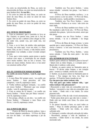 64
Eu creio na misericórdia de Deus, eu creio na
misericórdia de Deus, eu creio na misericórdia do
meu Senhor (bis). Se sou fiel...
2- Eu creio no amor do meu Deus, eu creio no
amor do meu Deus, eu creio no amor do meu
Senhor (bis).
3- Eu creio no poder do meu Deus, eu creio no
poder do meu Deus, eu creio no poder do meu
Senhor (bis).
412- VEM EU MOSTRAREI
1- Vem eu mostrarei, que o caminho te leva ao
Pai. Guiarei, os passos teus, junto de ti, hei de
seguir. Sim eu irei e saberei como chegar ao fim.
De onde vim, aonde vou, por onde irás, irei
também.
2- Vem, e eu te farei, da minha vida participar.
Viverás, em mim aqui, viver em mim, é o bem
maior. Sim, eu irei e viverei, a vida inteira assim.
Eternidade é na verdade, o amor vivendo sempre
em nós.
3- Vem, que a terra espera, quem possa e queira
realizar com amor, a construção de um mundo
novo muito melhor. Sim eu irei e levarei. Teu
nome aos meus irmãos. Iremos nós e o teu amor
vai construir enfim a Paz!
413- EU CONFIO EM NOSSO SENHOR
Eu confio em nosso Senhor, / com fé, esperança
e amor:
1- A meu Deus fiel sempre serei, / eu confio em
nosso Senhor. / Seus preceitos, oh! Sim
cumprirei, / com fé, esperança e amor.
2- Venha embora qualquer tentação, / eu confio
em nosso Senhor. / Mostrarei que sou sempre
cristão, / com fé, esperança e amor.
3- Com as armas da fé lutarei; / eu confio em
Nosso Senhor. / Nessa luta por Deus vencerei /
com fé, esperança e amor.
4- Em perigo, aflição ou em dor, / eu confio em
Nosso Senhor. / Chamarei a meu Deus com
fervor, / com fé, esperança e amor.
414- O POVO DE DEUS
O povo de Deus no deserto andava / mas a
sua frente alguém caminhava. / O Povo de Deus
era rico de nada. / só tinha esperança e pó da
estrada.
Também sou Teu povo Senhor, / estou
nessa estrada / somente tua graça, / me basta e
mais nada.
O Povo de Deus também vacilava, / e as
vezes custava a crer no amor. / O Povo de Deus,
chorando rezava, / pedia perdão e recomeçava.
Também sou Teu Povo Senhor, / estou
nessa estrada / Perdoa se as vezes / não creio em
mais nada.
O Povo de Deus também teve fome / e Tu
lhe mandaste o pão lá do céu. / O Povo de Deus,
cantando deu graças, / provou teu amor, amor que
não passa.
Também sou teu Povo Senhor, / estou
nessa estrada, / tu és o alimento / na longa
jornada.
O Povo de Deus de longe avistou / a terra
querida que o amor preparou. / O Povo de Deus,
sorria e cantava / e nos seus louvores, seu amor
proclamava.
Também sou Teu Povo, Senhor, / estou
nessa estrada. / Cada dia mais perto / da terra
esperada.
415- SENHOR QUEM ENTRARÁ
Senhor quem entrará no Santuário para te louvar?
/ Quem tem as mãos limpas, e o coração puro. /
Quem não é vaidoso e sabe amar.
1- Senhor, eu quero entrar no Santuário para te
louvar / Ó dá-me mãos limpas, e um coração
puro. / arranca a vaidade, ensina-me a amar.
2- Senhor, eu já posso entrar no Santuário para te
louvar. / Teu sangue me lava, teu fogo me
queima. / O Espírito Santo inunda me ser.
Eu vim para que todos tenham vida
“Eu vim para que todos tenham vida, / que
todos tenham vida plenamente”.
1-Reconstrói a tudo vida em comunhão com teu
Senhor; / reconstrói a tua vida em comunhão com
teu irmão. / Onde está o teu irmão, Eu estou
presente nele.
2-Quem comer o Pão da vida viverá eternamente.
/ Tenho pena deste povo que não tem o comer. /
Onde está um irmão com fome, Eu estou com
fome nele.
3- Eu passei fazendo o bem, eu curei todos os
males. / Hoje és minha presença junto a todo
sofredor. / Onde sofre teu irmão, eu estou
sofrendo nele.
4- Entreguei a minha vida pela salvação de todos.
/ Reconstrói, protege a vida de indefesos e
inocentes. / Onde morre o teu irmão, Eu estou
morrendo nele.
 