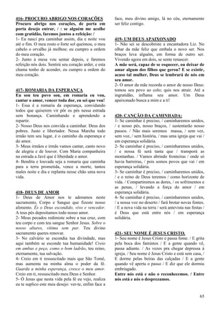 65
416- PROCURO ABRIGO NOS CORAÇÕES
Procuro abrigo nos corações, de porta em
porta desejo entrar, / : se alguém me acolhe
com gratidão, faremos juntos a refeição: /
1- Eu nasci pra caminhar assim, dia e noite vou
até o fim. O meu rosto o forte sol queimou, o meu
cabelo o orvalho já molhou: eu cumpro a ordem
do meu coração.
2- Junto à mesa vou sentar depois, e faremos
refeição nós dois. Sentirá seu coração arder, e esta
chama tenho de acender, eu cumpro a ordem do
meu coração.
417- ROMARIA DA ESPERANÇA
Eu sou teu povo sou, em romaria eu vou,
cantar o amor, vencer toda dor, eu sei que vou!
1- Essa é a romaria da esperança, convidando
todos que quiserem vir pôr os pés nessa estrada
sem bonança. Caminhando e aprendendo a
repartir.
2- Nosso Deus nos convida a caminhar. Deus dos
pobres. Justo e libertador. Nessa Marcha todo
irmão tem seu lugar, é o caminho da esperança e
do amor.
3- Meus irmãos e irmãs vamos cantar, canto novo
de alegria e de louvor. Com Maria companheira
na estrada a Javé que é liberdade e amor.
4- Bendita e louvada seja a romaria que caminha
para a terra prometida, vence a morte, tantos
males noite e dia e replanta nesse chão uma nova
vida.
418- DEUS DE AMOR
1- Deus de Amor nos te adoramos neste
sacramento, Corpo e Sangue que fizeste nosso
alimento. És o Deus escondido, vivo e vencedor.
A teus pés depositamos todo nosso amor.
2- Meus pecados redimiste sobre a tua cruz, com
teu corpo e com teu sangue Senhor Jesus. Sobre o
nosso altares, vítima sem par. Teu divino
sacramento queres renovar.
3- No calvário se escondia tua divindade, mas
aqui também se esconde tua humanidade! Creio
em ambas e peço, como o bom ladrão, teu reino,
eternamente, tua salvação.
4- Creio em ti ressuscitado mais que São Tomé,
mas aumenta na minha alma o poder da fé.
Guarda a minha esperança, cresce o meu amor.
Creio em ti, ressuscitado meu Deus e Senhor.
5- Ó Jesus que nesta vida pela fé eu vejo, realiza
eu te suplico este meu desejo: ver-te, enfim face a
face, meu divino amigo, lá no céu, eternamente
ser feliz contigo.
419- UM DEUS APAIXONADO
1- Não sei se descobriste a encantadora Liz. No
olhar da mãe feliz que embala o novo ser. Nos
braços leva alguém, em forma de outro ser.
Vivendo agora em dois, se sente renascer.
A mãe será, capaz de se esquecer, ou deixar de
amar algum dos filhos que gerou? E se existir,
acaso tal mulher, Deus se lembrará de nós em
seu amor.
2- O amor da mãe recorda o amor de nosso Deus:
tomou seu povo ao colo; quis nos atrair. Até a
ingratidão, inflama seu amor. Um Deus
apaixonado busca a mim e a ti!
420- CANÇÃO DA CAMINHADA:
1- Se caminhar é preciso, / caminharemos unidos,
/ e nosso pés, nosso braços, / sustentarão nosso
passos. / Não mais seremos massa, / sem vez,
sem voz, / sem história, / mas uma igreja que vai /
em esperança solidária.
2- Se caminhar é preciso, / caminharemos unidos,
/ e nossa fé será tanta que / transporá as
montanhas. / Vamos abrindo fronteiras / onde só
havia barreiras, / pois somos povos que vai / em
esperança solidária.
3- Se caminhar é preciso, / caminharemos unidos,
/ e o reino de Deus teremos / como horizonte de
vida. / Compartiremos as dores, / os sofrimentos e
as penas, / levando a força do amor / em
esperança solidária.
4- Se caminhar é preciso, / caminharemos unidos,
/ a nossa voz no deserto / fará brotar novas fontes.
/ E a nova vida na terra / será antevista nas festas /
é Deus que está entre nós / em esperança
solidária.
421- SEU NOME É JESUS CRISTO.
1- Seu nome é Jesus Cristo e passa fome. / E grita
pela boca dos famintos / E a gente quando vê,
passa adiante. / As vezes pra chegar depressa à
igreja. / Seu nome é Jesus Cristo e está sem casa, /
E dorme pelas beiras das calçadas / E a gente
quando vê aperta o passo / E diz que ele dormiu
embriagado.
Entre nós está e não o reconhecemos. / Entre
nós está e nós o desprezamos.
 