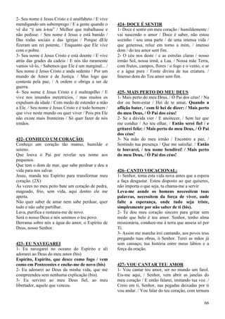 66
2- Seu nome é Jesus Cristo e é analfabeto / E vive
mendigando um subemprego / E a gente quando o
vê diz “é um à-toa” / Melhor que trabalhasse e
não pedisse. / Seu nome é Jesus e está banido /
Das rodas sociais e das igrejas / Porque dEle
fizeram um rei potente, / Enquanto que Ele vive
com o pobre.
3- Seu nome é Jesus Cristo e está doente / E vive
atrás das grades da cadeia / E nós tão raramente
vamos vê-lo, / Sabemos que Ele é um marginal... /
Seu nome é Jesus Cristo e anda sedento / Por um
mundo de Amor e de Justiça. / Mas logo que
contesta pela paz, / A ordem o obriga a ser de
guerra.
4- Seu nome é Jesus Cristo e é maltrapilho / E
vive nos imundos meretrícios, / mas muitos os
expulsam da idade / Com medo de estender a mão
a Ele. / Seu nome é Jesus Cristo e é todo homem /
que vive neste mundo ou quer viver / Pois pra Ele
não existe mais fronteiras / Só quer fazer de nós
irmãos.
422- CONHEÇO UM CORAÇÃO:
Conheço um coração tão manso, humilde e
sereno.
Que louva o Pai por revelar seu nome aos
pequenos.
Que tem o dom de mar, que sabe perdoar e deu a
vida para nos salvar.
Jesus, manda teu Espírito para transformar meu
coração. (2X)
Ás vezes no meu peito bate um coração de pedra,
magoado, frio, sem vida, aqui dentro ele me
aperta.
Não quer saber de amar nem sabe perdoar, quer
tudo e não sabe partilhar.
Lava, purifica e restaura-me de novo.
Será o nosso Deus e nós seremos o teu povo.
Derrama sobre nós a água do amor, o Espírito de
Deus, nosso Senhor.
423- EU NAVEGAREI
1- Eu navegarei no oceano do Espírito e ali
adorarei ao Deus do meu amor (bis)
Espírito, Espírito, que desce como fogo / vem
como em Pentecostes e enche-me de novo (bis)
2- Eu adorarei ao Deus da minha vida, que me
compreendeu sem nenhuma explicação (bis).
3- Eu servirei ao meu Deus fiel, ao meu
libertador, aquele que venceu.
424- DOCE É SENTIR
1- Doce é sentir em meu coração / humildemente /
vai nascendo o amor / Doce é saber, não estou
sozinho / sou uma parte / de uma imensa vida /
que generosa, reluz em torno a mim, / imenso
dom / do teu amor sem fim.
2- O céu nos deste / e as estrelas claras / nosso
irmão Sol, nossa irmã, a Lua. / Nossa mãe Terra,
com frutos, campos, flores / o fogo e o vento, o ar
e a água pura / Fonte divina de tua criatura. /
Imenso dom do Teu amor sem fim.
425- MAIS PERTO DO MEU DEUS
1- Mais perto do meu Deus, / Ó Pai dos céus! / Na
dor ou bem-estar / Hei de te amar. Quando a
aflição bater, / com fé hei de dizer: / Mais perto
do meu Deus, / Ó Pai dos céus!
2- Se a dúvida vier / E anoitecer, / Sem luz que
me conduz / Ao teu olhar, / Então serei fiel / e
gritarei feliz: / Mais perto do meu Deus, / Ó Pai
dos céus!
3- Na mão do meu irmão / Encontro a paz, /
Sentindo tua presença / Que me satisfaz. / Então
te louvarei, / teu nome bendirei! / Mais perto
do meu Deus, / Ó Pai dos céus!
426- CANTO VOCACIONAL:
1- Senhor, toma esta vida nova antes que a espera
a faça desgastar. Estou disposto ao que quiseres,
não importa o que seja, tu chama-me a servir
Leva-me aonde os homens necessitem tuas
palavras, necessitem da força de viver, onde
falte a esperança, onde tudo seja triste,
simplesmente por não saber de ti (bis).
2- Te dou meu coração sincero para gritar sem
medo que belo é teu amor. Senhor, tenho alma
missionária, conduze-me à terra que anseia só por
Ti.
3- Assim me marcha irei cantando, aos povos teus
pregando tuas obras, ó Senhor. Terei as mãos já
sem cansaço, tua história entre meus lábios e a
força da oração.
427- VOU CANTAR TEU AMOR
1- Vou cantar teu amor, ser no mundo um farol.
Eis-me aqui, / Senhor, vem abrir as janelas do
meu coração / E então falarei, imitando tua voz. /
Creio em ti, Senhor, nas pegadas deixadas por ti
vou andar. / Vou falar do teu coração, com ternura
 