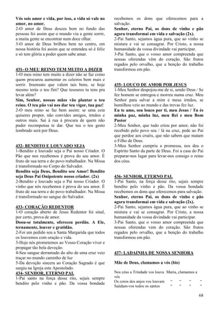 68
Vós sois amor e vida, por isso, a vida só vale no
amor, no amor.
2-O amor de Deus desceu bem no fundo das
pessoas foi assim que o mundo viu a gente sorrir,
a muita gente se encontrar num doce olhar.
3-O amor de Deus brilhou bem no centro, em
nossa história foi assim que se entendeu só é feliz
e só tem glória a poder quem sabe amar.
431- O MEU REINO TEM MUITO A DIZER
1-O meu reino tem muito a dizer não se faz como
quem procurou aumentar os celeiros bem mais e
sorrir. Insensato que valem tais bens, se hoje
mesmo terás o teu fim? Que tesouros tu tens pra
levar além?
Sim, Senhor, nossas mãos vão plantar o teu
reino. O teu pão vai nos dar teu vigor, tua paz!
2-O meu reino se faz bem assim: se uma ceia
quiseres propor, não convides amigos, irmãos e
outros mais. Sai à rua à procura de quem não
puder recompensa te dar. Que teu o teu gesto
lembrado será por Deus.
432- BENDITO E LOUVADO SEJA
1-Bendito e louvado seja o Pai nosso Criador. O
Pão que nos recebemos é prova do seu amor. É
fruto de sua terra e do povo trabalhador. Na Missa
é transformado no Corpo do Salvador.
Bendito seja Deus, Bendito seu Amor! Bendito
seja Deus Pai Onipotente nosso criador. (2x)
2-Bendito e louvado seja o Pai nosso Criador. O
vinho que nós recebemos é prova do seu amor. É
fruto de sua terra e do povo trabalhador. Na Missa
é transformado no sangue do Salvador.
433- CORAÇÃO REDENTOR
1-O coração aberto de Jesus Redentor foi sinal,
por certo, prova de amor.
Doou-se totalmente, ofereceu perdão. A Ele,
ternamente, louvor e gratidão.
2-Foi um pedido seu a Santa Margarida que todos
os louvemos com oração e vida.
3-Hoje nós prometemos ao Vosso Coração viver e
propagar tão bela devoção.
4-Seu sangue derramado do alto de uma cruz veio
traçar no mundo caminho de luz
5-Da devoção sincera ao Coração Sagrado é que
surgiu na Igreja este Apostolado.
434- SENHOR, ETERNO PAI.
1-Pai santo na força desse rito, sejais sempre
bendito pelo vinho e pão. Da vossa bondade
recebemos os dons que oferecemos para a
salvação.
Senhor, eterno Pai, os dons de vinho e pão
agora transformai em vida e salvação (2x).
2-Pai Santo, sejamos água pura, que ao vinho se
mistura e vai se consagrar. Por Cristo, a nossa
humanidade da vossa divindade vai participar.
3-Pai Santo, que o vosso amor compreenda que
nossas oferendas vêm do coração. São frutos
regados pelo orvalho, que a benção do trabalho
transformou em pão.
435- LOUCO DE AMOR POR JESUS
1-Meu Senhor despojou-me de si, sendo Deus / Se
fez homem se entregou e morreu numa cruz. Meu
Senhor para salvar a mim e meus irmãos, se
humilhou veio ao mundo e das trevas fez luz.
Eu te amo, sou louco por ti, meu Jesus / Tu és
minha paz, minha luz, meu Rei e meu Bom
Pastor
2-Meu Senhor, que tudo criou por amor, não foi
recebido pelo povo seu / lá na cruz, pede ao Pai
que perdoe aos cruéis, que não sabem que matam
o Filho de Deus.
3-Meu Senhor cumpriu a promessa, nos deu o
Espírito Santo da parte de Deus. Foi a casa do Pai
preparar-nos lugar para levar-nos consigo o reino
dos céus.
436- SENHOR, ETERNO PAI.
1-Pai Santo, na força desse rito, sejais sempre
bendito pelo vinho e pão. Da vossa bondade
recebemos os dons que oferecemos para salvação.
Senhor, eterno Pai, os dons de vinho e pão
agora transformai em vida e salvação (2x).
2-Pai Santo, sejamos água pura, que ao vinho se
mistura e vai se consagrar. Por Cristo, a nossa
humanidade da vossa divindade vai participar.
3-Pai Santo, que o vosso amor compreenda que
nossas oferendas vem do coração. São frutos
regados pelo orvalho, que a benção do trabalho
transformou em pão.
437- LADAINHA DE NOSSA SENHORA
Mãe de Deus, clamamos a vós (bis)
Nos céus a Trindade vos louva Maria, clamamos a
vós
Os coros dos anjos vos louvam “ “ “ “
Saúdam-vos todos os santos “ “ “ “
 