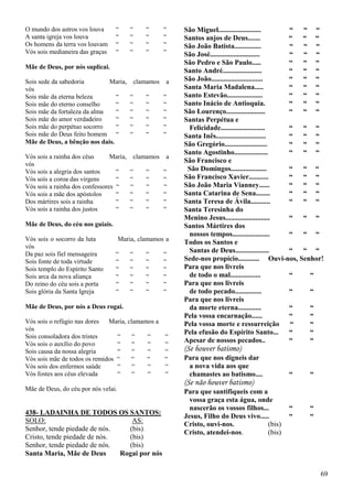 69
O mundo dos astros vos louva “ “ “ “
A santa igreja vos louva “ “ “ “
Os homens da terra vos louvam “ “ “ “
Vós sois medianeira das graças “ “ “ “
Mãe de Deus, por nós suplicai.
Sois sede da sabedoria Maria, clamamos a
vós
Sois mãe da eterna beleza “ “ “ “
Sois mãe do eterno conselho “ “ “ “
Sois mãe da fortaleza da alma “ “ “ “
Sois mãe do amor verdadeiro “ “ “ “
Sois mãe do perpétuo socorro “ “ “ “
Sois mãe do Deus feito homem “ “ “ “
Mãe de Deus, a bênção nos dais.
Vós sois a rainha dos céus Maria, clamamos a
vós
Vós sois a alegria dos santos “ “ “ “
Vós sois a coroa das virgens “ “ “ “
Vós sois a rainha dos confessores “ “ “ “
Vós sois a mãe dos apóstolos “ “ “ “
Dos mártires sois a rainha “ “ “ “
Vós sois a rainha dos justos “ “ “ “
Mãe de Deus, do céu nos guiais.
Vós sois o socorro da luta Maria, clamamos a
vós
Da paz sois fiel mensageira “ “ “ “
Sois fonte de toda virtude “ “ “ “
Sois templo do Espírito Santo “ “ “ “
Sois arca da nova aliança “ “ “ “
Do reino do céu sois a porta “ “ “ “
Sois glória da Santa Igreja “ “ “ “
Mãe de Deus, por nós a Deus rogai.
Vós sois o refúgio nas dores Maria, clamamos a
vós
Sois consoladora dos tristes “ “ “ “
Vós sois o auxílio do povo “ “ “ “
Sois causa da nossa alegria “ “ “ “
Vós sois mãe de todos os remidos “ “ “ “
Vós sois dos enfermos saúde “ “ “ “
Vós fostes aos céus elevada “ “ “ “
Mãe de Deus, do céu por nós velai.
438- LADAINHA DE TODOS OS SANTOS:
SOLO: AS:
Senhor, tende piedade de nós. (bis)
Cristo, tende piedade de nós. (bis)
Senhor, tende piedade de nós. (bis)
Santa Maria, Mãe de Deus Rogai por nós
São Miguel........................ “ “ “
Santos anjos de Deus....... “ “ “
São João Batista............... “ “ “
São José............................ “ “ “
São Pedro e São Paulo..... “ “ “
Santo André...................... “ “ “
São João............................. “ “ “
Santa Maria Madalena..... “ “ “
Santo Estevão.................... “ “ “
Santo Inácio de Antioquia. “ “ “
São Lourenço...................... “ “ “
Santas Perpétua e
Felicidade......................... “ “ “
Santa Inês............................ “ “ “
São Gregório........................ “ “ “
Santo Agostinho................... “ “ “
São Francisco e
São Domingos.................... “ “ “
São Francisco Xavier........... “ “ “
São João Maria Vianney...... “ “ “
Santa Catarina de Sena........ “ “ “
Santa Teresa de Ávila........... “ “ “
Santa Teresinha do
Menino Jesus......................... “ “ “
Santos Mártires dos
nossos tempos..................... “ “ “
Todos os Santos e
Santas de Deus................... “ “ “
Sede-nos propício............ Ouvi-nos, Senhor!
Para que nos livreis
de todo o mal................. “ “
Para que nos livreis
de todo pecado............... “ “
Para que nos livreis
da morte eterna............. “ “
Pela vossa encarnação...... “ “
Pela vossa morte e ressurreição “ “
Pela efusão do Espírito Santo... “ “
Apesar de nossos pecados.. “ “
(Se houver batismo)
Para que nos digneis dar
a nova vida aos que
chamastes ao batismo.... “ “
(Se não houver batismo)
Para que santifiqueis com a
vossa graça esta água, onde
nascerão os vossos filhos... “ “
Jesus, Filho do Deus vivo..... “ “
Cristo, ouvi-nos. (bis)
Cristo, atendei-nos. (bis)
 