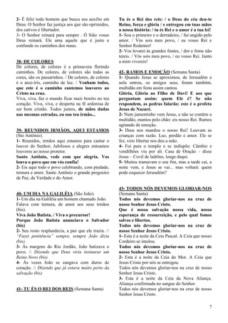 7
2- É feliz todo homem que busca seu auxílio em
Deus. O Senhor faz justiça aos que são oprimidos,
dos cativos é libertador.
3- O Senhor reinará para sempre . Ó Sião vosso
Deus reinará. Ele ama aquele que é justo e
confunde os caminhos dos maus.
38- DE COLORES
De colores, de colores é a primavera florindo
caminhos. De colores, de colores são todas as
cores, são os passarinhos. / De colores, de colores
é o arco-íris, caminho de luz. / Venham todos,
que este é o caminho cantemos louvores ao
Cristo na cruz.
Viva, viva, faz o mundo ficar mais bonito no teu
coração. Viva, viva, e desperta na fé ardorosa de
ser bom cristão. Todos juntos, de mãos dadas
nas mesmas estradas, eu sou teu irmão...
39- REUNIDOS IRMÃOS, AQUI ESTAMOS
(Sto Antônio).
1- Reunidos, irmãos aqui estamos para cantar o
louvor do Senhor; Jubilosos e alegres entoamos
louvores ao nosso protetor.
Santo Antônio, vede com que alegria. Vos
louva o povo que em vós confia!
2- Eis aqui todo o povo celebrando, com piedade,
ternura e amor. Santo Antônio o grande pregoeiro
de Paz, da Verdade e do Amor.
40- UM DIA NA GALILÉIA (São João).
1- Um dia na Galiléia um homem chamado João.
Falava com ternura, de amor aos seus irmãos
(bis).
Viva João Batista. / Viva o precursor!
Porque João Batista anunciava o Salvador
(bis)
2- Seu rosto resplandecia, a paz que ele trazia. /:
“Fazei penitência” sempre, sempre João dizia
(bis).
3- Ás margens do Rio Jordão, João batizava o
povo. /: Dizendo que Deus viria instaurar um
Reino Novo (bis).
4- Ás vezes João se zangava com duros de
coração. /: Dizendo que já estava muito perto da
salvação (bis)
41- TU ÉS O REI DOS REIS (Semana Santa)
Tu és o Rei dos reis: / o Deus do céu deu-te
Reino, força e glória / e entregou em tuas mãos
a nossa história: / tu és Rei e o amor é a tua lei!
1- Sou o primeiro e o derradeiro, / fui ungido pelo
amor. / Vós sois meu povo, / eu vosso Rei e
Senhor Redentor!
2- Vos levarei às grandes fontes, / dor e fome não
tereis. / Vós sois meu povo, / eu vosso Rei. Junto
a mim vivereis!
42- RAMOS E EMOÇÃO (Semana Santa)
1- Quando Jesus se aproximou, de Jerusalém e
nela entrou, os amigos seus, foram também,
multidão em festa assim cantou.
Glória, Glória ao Filho de Davi! E aos que
perguntam assim: quem Ele é? Se não
respondem, as pedras falarão: este é o profeta
Jesus de Nazaré.
2- Num jumentinho vem Jesus, e não se contém a
multidão, mantos pelo chão: eis nosso Rei. Ramos
agitando de emoção.
3- Deus nos mandou o nosso Rei! Louvam as
crianças com razão. Luz, perdão e amor. Ele se
fez, veio libertar nos deu a mão.
4- Foi para o templo e se indispõe: Câmbio e
vendilhões viu por ali. Casa de Oração – disse
Jesus – Covil de ladrões, longe daqui.
5- Muitos tramavam o seu fim, mas a tarde cai, a
noite vem, e Jesus se vai... mas voltará: quem
pode esquecer Jerusalém?
43- TODOS NÓS DEVEMOS GLORIAR-NOS
(Semana Santa)
Todos nós devemos gloriar-nos na cruz de
nosso Senhor Jesus Cristo.
Que é nossa salvação nossa vida, nossa
esperança de ressurreição, e pelo qual fomos
salvos e libertos.
Todos nós devemos gloriar-nos na cruz de
nosso Senhor Jesus Cristo.
1- Esta é a noite da Ceia Pascal. A Ceia que nosso
Cordeiro se imolou.
Todos nós devemos gloriar-nos na cruz de
nosso Senhor Jesus Cristo.
2- Esta é a noite da Ceia do Mor. A Ceia que
Jesus Cristo por nós se entregou.
Todos nós devemos gloriar-nos na cruz de nosso
Senhor Jesus Cristo.
3- Esta é a noite da Ceia da Nova Aliança.
Aliança confirmada no sangue do Senhor.
Todos nós devemos gloriar-nos na cruz de nosso
Senhor Jesus Cristo.
 