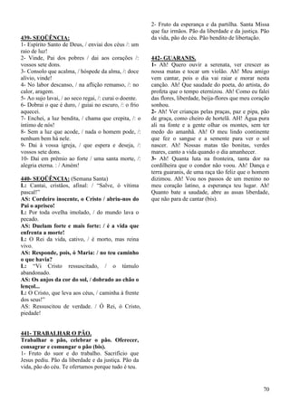 70
439- SEQÜÊNCIA:
1- Espírito Santo de Deus, / enviai dos céus /: um
raio de luz!
2- Vinde, Pai dos pobres / dai aos corações /:
vossos sete dons.
3- Consolo que acalma, / hóspede da alma, /: doce
alívio, vinde!
4- No labor descanso, / na aflição remanso, /: no
calor, aragem.
5- Ao sujo lavai, / ao seco regai, /: curai o doente.
6- Dobrai o que é duro, / guiai no escuro, /: o frio
aquecei.
7- Enchei, a luz bendita, / chama que crepita, /: o
íntimo de nós!
8- Sem a luz que acode, / nada o homem pode, /:
nenhum bem há nele.
9- Dai à vossa igreja, / que espera e deseja, /:
vossos sete dons.
10- Daí em prêmio ao forte / uma santa morte, /:
alegria eterna. : / Amém!
440- SEQÜÊNCIA: (Semana Santa)
L: Cantai, cristãos, afinal: / “Salve, ó vítima
pascal!”
AS: Cordeiro inocente, o Cristo / abriu-nos do
Pai o aprisco!
L: Por toda ovelha imolado, / do mundo lava o
pecado.
AS: Duelam forte e mais forte: / é a vida que
enfrenta a morte!
L: O Rei da vida, cativo, / é morto, mas reina
vivo.
AS: Responde, pois, ó Maria: / no teu caminho
o que havia?
L: “Vi Cristo ressuscitado, / o túmulo
abandonado.
AS: Os anjos da cor do sol, / dobrado ao chão o
lençol...
L: O Cristo, que leva aos céus, / caminha à frente
dos seus!”
AS: Ressuscitou de verdade. / Ó Rei, ó Cristo,
piedade!
441- TRABALHAR O PÃO.
Trabalhar o pão, celebrar o pão. Oferecer,
consagrar e comungar o pão (bis).
1- Fruto do suor e do trabalho. Sacrifício que
Jesus pediu. Pão da liberdade e da justiça. Pão da
vida, pão do céu. Te ofertamos porque tudo é teu.
2- Fruto da esperança e da partilha. Santa Missa
que faz irmãos. Pão da liberdade e da justiça. Pão
da vida, pão do céu. Pão bendito de libertação.
442- GUARANIS.
1- Ah! Quero ouvir a serenata, ver crescer as
nossa matas e tocar um violão. Ah! Meu amigo
vem cantar, pois o dia vai raiar e morar nesta
canção. Ah! Que saudade do poeta, do artista, do
profeta que o tempo eternizou. Ah! Como eu falei
das flores, liberdade, beija-flores que meu coração
sonhou.
2- Ah! Ver crianças pelas praças, paz e pipa, pão
de graça, como cheiro de hortelã. AH! Água pura
ali na fonte e a gente olhar os montes, sem ter
medo do amanhã. Ah! O meu lindo continente
que fez o sangue e a semente para ver o sol
nascer. Ah! Nossas matas tão bonitas, verdes
mares, canto a vida quando o dia amanhecer.
3- Ah! Quanta luta na fronteira, tanta dor na
cordilheira que o condor não voou. Ah! Dança e
terra guaranis, de uma raça tão feliz que o homem
dizimou. Ah! Vou nos passos de um menino no
meu coração latino, a esperança teu lugar. Ah!
Quanto bate a saudade, abre as assas liberdade,
que não para de cantar (bis).
 