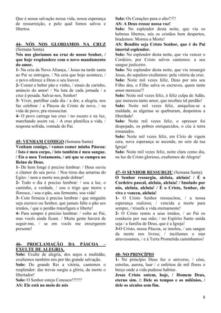 8
Que é nossa salvação nossa vida, nossa esperança
de ressurreição, e pelo qual fomos salvos e
libertos.
44- NÓS NOS GLORIAMOS NA CRUZ
(Semana Santa).
Nós nos gloriamos na cruz de nosso Senhor, /
que hoje resplandece com o novo mandamento
do amor.
1- Na ceia da Nova Aliança, / Jesus na tarde santa
ao Pai se entregou. / Na ceia que hoje acontece, /
o povo oferece a Deus o seu louvor.
2- Comer e beber pão e vinho, / sinais de carinho,
anúncio do amor! / Na luta de cada jornada / a
cruz é pesada. Salvai-nos, Senhor!
3- Viver, partilhar cada dia / a dor, a alegria, nos
faz celebrar / a Páscoa de Cristo de novo, / na
vida de povo, pra ressuscitar.
4- O povo carrega tua cruz / no escuro e na luz,
marchando assim vai. / A cruz plenifica a vida, /
resposta sofrida, vontade do Pai.
45- VENHAM COMIGO (Semana Santa)
Venham comigo, / vamos comer minha Páscoa:
/ Isto é meu corpo, / isto também é meu sangue.
/ Eis o meu Testamento, / até que se cumpra no
Reino de Deus.
1- De bem longe é preciso lembrar: / Deus ouviu
o clamor do seu povo. / Nos tirou das amarras do
Egito: / nem a morte nos pode dobrar!
2- Todo o dia é preciso lembrar: / sou a luz, o
caminho, a verdade, / sou o trigo que morre e
floresce, / sou o pão, sou fermento, sou vida!
3- Com firmeza é preciso lembrar / que ninguém
seja escravo ou Senhor, que jamais falte o pão aos
irmãos, / que o perdão transfigure e liberte!
4- Para sempre é preciso lembrar: / volto ao Pai,
mas vocês ainda ficam. / Muita gente haverá de
seguir-me, / se em vocês me enxergarem
presente!
46- PROCLAMAÇÃO DA PÁSCOA –
EXULTE DE ALEGRIA.
Solo: Exulte de alegria, dos anjos a multidão,
exultemos também nós por tão grande salvação.
Solo: Do grande Rei a vitória, cantemos o
resplendor: das trevas surgiu a glória, da morte o
libertador!
Solo: O Senhor esteja Conosco!?!?!?
AS: Ele está no meio de nós
Solo: Os Corações para o alto!!!!!
AS: A Deus ressoe nossa voz!
Solo: No esplendor desta noite, que viu os
hebreus libertos, nós os cristãos bem despertos,
brademos: Morreu a Morte!
AS: Bendito seja Cristo Senhor, que é do Pai
imortal esplendor.
Solo: No esplendor desta noite, que viu vencer o
Cordeiro, por Cristo salvos cantemos: a seu
sangue justiceiro.
Solo: No esplendor desta noite, que viu ressurgir
Jesus, do sepulero exultemos: pela vitória da cruz.
Solo: Noite mil vezes feliz, Deus por nós seu
Filho deu, o Filho salva os escravos, quem tanto
amor mereceu?!
Solo: Noite mil vezes feliz, ó feliz culpa de Adão,
que mereceu tanto amor, que recebeu tal perdão!
Solo: Noite mil vezes feliz, aniquilou-se a
maldade, as algemas se quebraram, despontou a
liberdade!
Solo: Noite mil vezes feliz, o opressor foi
despojado, os pobres enriquecidos, o céu à terra
irmanados.
Solo: Noite mil vezes feliz, em Círio de vigem
cera, nova esperança se ascende, no seio da tua
Igreja!
Solo: Noite mil vezes feliz, noite clara como dia,
na luz de Cristo glorioso, exultemos de Alegria!
47- O SENHOR RESSURGIU (Semana Santa).
O Senhor ressurgiu, aleluia, aleluia! / É o
Cordeiro pascal, aleluia, aleluia! / Imolado por
nós, aleluia, aleluia! / É o Cristo, Senhor, ele
vive e venceu, aleluia!
1- O Cristo Senhor ressuscitou, / a nossa
esperança realizou; / vencida a morte para
sempre, / triunfa a vida eternamente!
2- O Cristo remiu a seus irmãos, / ao Pai os
conduziu por sua mão; / no Espírito Santo unida
seja / a família de Deus, que é a Igreja!
3-O Cristo, nossa Páscoa, se imolou, / seu sangue
da morte nos livrou; / incólumes o mar
atravessamos, / e à Terra Prometida caminhamos!
48- NO PRINCÍPIO
1- No princípio Deus fez o universo, / céus,
estrelas, aurora, luar / e enfeitou de mil flores o
berço onde a vida pudesse habitar.
Jesus Cristo ontem, hoje, / Homem Deus,
eterno sim. /: Dele os tempos e os milênios, /
dele os séculos sem fim.
 