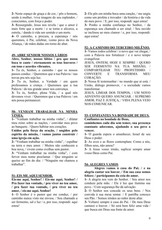 9
2- Neste espaço de graça e de cor, / pôs o homem,
unido à mulher, /viva imagem do seu esplendor, /
conscientes, com força e poder.
3- Ressurgindo, Jesus nos revela / que o amor é
mais forte que a morte / e se torna o alicerce, a
estrela, / dando à vida um sentido e um norte.
4- O caminho, a procura, a esperança / nós
queremos, ó Pai, celebrar, /como povo da Nova
Aliança, / de mãos dadas em torno do altar.
49- ABRE SENHOR NOSSOS LÁBIOS
Abre, Senhor, nossos lábios / pra que nossa
boca te cante / eternamente os teus louvores /
em tons e acordes vibrantes.
1- Tu és, Senhor, o caminho / que os nossos
passos conduz. / Queremos que a tua Palavra / nas
trevas pra nós seja luz.
2- Tu és, Senhor, a Verdade / em quem
professamos a crença. / Queremos que a tua
Palavra / do teu grande amor nos convença.
3- Tu és, Senhor, plena Vida, / a qual nós
devemos viver. / Queremos que a tua Palavra / em
nós possa permanecer.
50- VENHAM TRABALHAR NA MINHA
VINHA.
1- “Venham trabalhar na minha vinha”, / dilatar
meu reino sobre as nações, / convidar meu povo
ao banquete. / Quero habitar nos corações.
Unidos pela força da oração, / ungidos pelo
espírito da missão, / vamos juntos construir /
uma igreja em ação.
2- “Venham trabalhar na minha vinha”, / espalhar
na terra o meu amor. / Muitos não conhecem a
boa nova, / vivem como ovelhas sem pastor.
3- “Venham trabalhar na minha vinha”, / com
fervor meu nome proclamar. / Que ninguém se
queixe ao fim do dia: / “Ninguém me chamou a
trabalhar”.
51- EIS ME AQUI SENHOR.
Eis-me aqui, Senhor! / Eis-me aqui, Senhor! /
Pra fazer tua vontade, / pra viver no teu amor,
/ pra fazer tua vontade, / pra viver no teu
amor, / eis-me aqui, Senhor!
1- O Senhor é o pastor que me conduz, / por
caminho nunca visto me enviou. / Sou chamado a
ser fermento, sal e luz / e, por isso, respondi: aqui
estou!
2- Ele pôs em minha boca uma canção, / me ungiu
como um profeta e trovador / da história e da vida
do meu povo. / E, por isso, respondi: aqui estou!
3- Ponho a minha confiança no Senhor, / da
esperança sou chamado a ser sinal. / Seu ouvido
se inclinou ao meu clamor / e, por isso, respondi:
aqui estou!
52- A CAMINHO DO TERCEIRO MILÊNIO.
1- Vamos todos celebrar / o novo que vai chegar, /
com a Palavra nos fortalecer / e o novo tempo
evangelizar.
JESUS, ONTEM, HOJE E SEMPRE / QUERO
SER FERMENTO NA TUA MISSÃO, /
COMPARTILHAR TEU PROFETISMO: /
CONVERTE E TRANSFORMA MEU
CORAÇÃO.
2- Nossa fé testemunhar / no mundo que aí está. /
União, diálogo promover, / a sociedade vamos
transformar.
JESUS, LIMIAR DOS TEMPOS, / UM NOVO
ADVENTO QUERO ANUNCIAR. / SUPREMO
AMOR, PAZ E JUSTIÇA, / VIDA PLENA VEIO
NOS COMUNICAR.
53- CONFIANTES NA BONDADE DE DEUS.
Confiantes na bondade de Deus,
caminhemos cada dia sem temer, sua presença
constante adoremos, ajudando o seu povo a
vencer.
1- O guarda espera o amanhecer, Israel de seu
Deus o poder.
2- As aves e as flores contemplam: Como a nós,
filhos seus, não amou?
3- A Jesus vosso irmão, suplicai sempre amar
vosso Deus como Pai.
54- ALEGRES VAMOS
Alegres vamos à casa do Pai; / e na
alegria cantar seu louvor. / Em sua casa somos
felizes: / participamos da ceia do amor.
1- A alegria nos vem do Senhor. / Seu amor nos
conduze pela mão. / Ele é luz que ilumina sue
povo. / Com segurança lhe dá salvação.
2- O Senhor nos concede os seus bens. / Nos
convida à sua mesa sentar. / E partilha conosco
seu Pão. / Somos irmãos ao redor deste altar.
3- Voltarei sempre à casa do Pai. / De meu Deus
cantarei o louvor. / Só será bem feliz uma vida /
que busca em Deus sua fonte de amor.
 