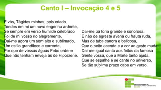 Canto I – Invocação 4 e 5
E vós, Tágides minhas, pois criado
Tendes em mi um novo engenho ardente,
Se sempre em verso humilde celebrado
Foi de mi vosso rio alegremente,
Dai-me agora um som alto e sublimado,
Um estilo grandíloco e corrente,
Por que de vossas águas Febo ordene
Que não tenham enveja às de Hipocrene.

Dai-me üa fúria grande e sonorosa,
E não de agreste avena ou frauta ruda,
Mas de tuba canora e belicosa,
Que o peito acende e a cor ao gesto muda;
Dai-me igual canto aos feitos da famosa
Gente vossa, que a Marte tanto ajuda;
Que se espalhe e se cante no universo,
Se tão sublime preço cabe em verso.

 